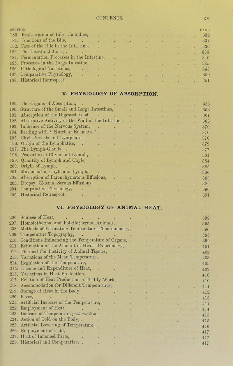 SECTION 1>A0E 180. Keabsorptioii of Bile—Jaundice, ....... 332 181. Functions of the Bile, ........ 334 182. Fate of the Bile in the Intestine, ....... 336 183. The Intestinal Juiee, ......... 336 184. Fermentation Processes in the Intestine, 340 185. Processes in the Large Intestine, ....... 345 186. Pathological A^ariations, ........ 348 187. Comparative Physiology, . . . . . . . ' . 350 188. Historical Retrospect, ........ 351 V. PHYSIOLOGY OF ABSORPTION. 189. The Organs of Absorption, ..... 190. Structure of the Small and Large Intestines, 191. Absorption of the Digested Food, .... 192. Absorptive Aetivity of the A\'’all of the Intestine, 193. Influence of the Nervous System, .... 194. Feeding with “ Nutrient Enemata,” . 195. Chyle-Vessels and Lymphatics, .... 196. Origin of the Lymphatics, ..... 197. The Lymph-Glands, ...... 198. Properties of Chyle and Lymph, .... 199. Quantity of Lymph and Chyle, .... 200. Origin of Lymph, ...... 201. Movement of Chyle and Lymph, .... 202. Absorption of Parenchymatous Efiusions, 203. Dropsy, (Edema, Serous Effusions, . . . ' . 204. Comparative Physiology, ..... 205. Historical Retrospect, ..... VI. PHYSIOLOGY OF ANIMAL HEAT. 206. Sources of Heat, ......... 392 207. Homoiothermal and Poikilothermal Animals, ..... 395 208. Methods of Estimating Temperature—Thermometry, .... 396 209. Temperature Topography, . . . , . ... . . 398 210. Conditions Influencing the Temperature of Organs, . . . . ' . . 399 211. Estimation of the Amount of Heat—Calorimetry, ..... 401 212. Thermal Conductivity of Animal Tigsues, ...... 402 213. A^aiiations of the Mean Temperature, ...... 403 214. Regulation of the Temperature, ....... 405 215. Income and Expenditure of Heat, ....... 409 216. Variations in Heat Production, ....... 410 217. Relation of Heat Production to Bodily Work, ..... 410 218. Accommodation for Different Temperatures, . . . .411 219. Storage of Heat in the Body, ....... 412 220. Fever, _ 413 221. Artificial Increase of the Temperature, ...... 414 222. Employment of Heat, . . . . . . . ' . 414 223. Increase of Temperature mortCHi, ...... 415 224. Action of Cold on the Body, ........ 42^5 225. Artificial Lowering of Temperature, ....... 416 226. Employment of Cold, ........ 417 227. Heat of Inflamed Parts, . . . . . . .417 223. Historical and Comparative, . . . . . . .417 353 361 363 370 370 370 372 377 381 384 385 386 388 389 390