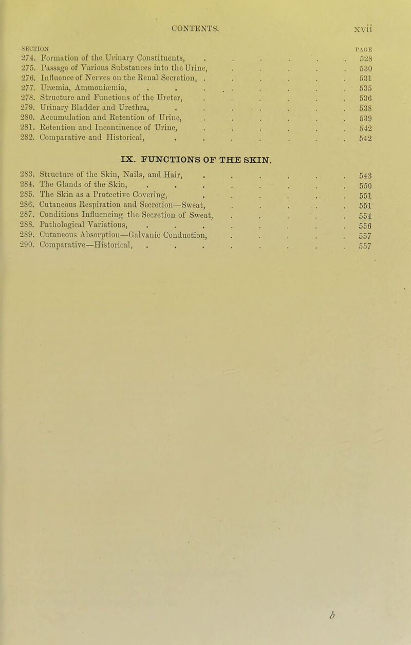 ■SECTION I'AOE 274. Eormatioa of tho Uriiiaiy Constituents, ...... f)28 275. Passage of Various Substances into the Urine, ..... 530 276. Inllnence of Nerves on the Renal Secretion, ...... 531 277. Uneinia, Ammoniieinia, . . . _ . . . . . 53.5 278. Structure and Functions of the Ureter, ...... 536 279. Urinary Bladder and Urethra, . . ... . . . 533 280. Accumulation and Retention of Urine, ...... 539 281. Retention and Incontinence of Urine, ...... 542 282. Comparative and Historical, , . . . , . . 542 IX. FUNCTIONS OF THE SKIN. 283. Structure of the Skin, Nails, and Hair, ...... 543 284. The Glands of the Skin, ........ 550 285. The Skin as a Protective Covering, ...... 551 286. Cutaneous Respiration and Secretion—Sweat, . . . . . 551 287. Conditions Influencing the Secretion of Sweat, ..... 554 28S. Pathological Variations, ........ 556 289. Cutaneous Absorption—Galvanic Conduction, ..... 557 290. Comparative—Historical, ........ 557 b