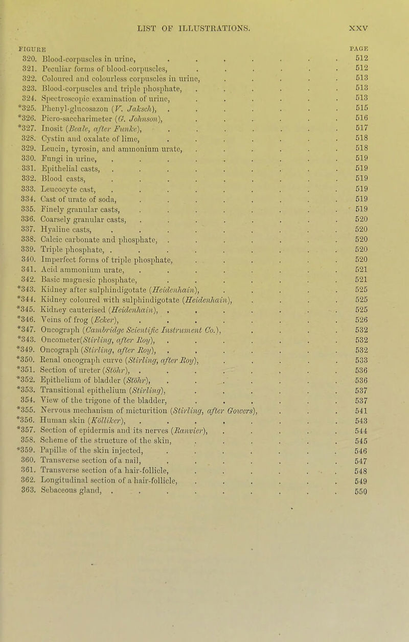 figuue page 320. Blood-col'pusdes in urine, ....... 512 321. Peculiar forms of blood-corpuscle.s, ...... 512 322. Coloured and colourless corpuscles in urine, ..... 513 323. Blood-corpuscles and triple phosphate, ....■• 513 324. Spectroscopic e.xainination of urine, ...... 513 *325. Pheii}’l-glucosazou {V. Jaksch), ....... 515 *326. Piero-saecharimeter {G. Jolmson), ...... 516 *327. Inosit {Beale, after Funke), ....... 517 328. C^'stin and o.xalate of lime, ....... 518 329. Leucin, tyrosin, and ammonium urate, ...... 518 330. Fungi in urine, ......... 519 331. Einthelial casts, ......... 519 332. Blood caste, 519 333. Leucocyte cast, ......... 519 334. Cast of urate of soda, ........ 519 335. Finely granular casts, ........ 519 336. Coarsely granular casts, ........ 520 337. Hyaline casts, ......... 520 338. Calcic carbonate and phosphate, ....... 520 339. Triple phosphate, ......... 520 340. Imperfect forms of triple idiosphate, ...... 520 341. Acid ammonium urate, ........ 521 342. Basic magnesic phosphate, ....... 521 *343. Kidney after sulphindigotate {Heidcnhain), ..... 525 *344. Kidney coloured with suljdiindigotate {Reidenhain), .... 525 *345. Kidney cauterised {Reidenhain), ....... 525 *346. Veins of frog {Eeker), ........ 526 *347. O'ac.ogvafh {Cambridge Scientific Instrument Co.), .... 532 *343. Oncometer((S'<iV7Mi(/, after Boy), ....... 532 *349. Oncograph {Stirling, after Boy), ....... 532 *350. Renal oncograph curve {Stirling, after Boy), ..... 533 *351. Section of ureter {Stblir), ........ 536 *352. Epithelium of bladder {Stbhr), ....... 536 *353. Transitional epithelium {Stirling), ...... 537 354. View of the trigone of the bladder, ...... 537 *355. Nervous mechanism of micturition {Stirling, after Goiucrs), . . . 541 *356. Human skin {Kblliker), ........ 543 *357. Section of epidermis and its nerves {Banvier), ..... 544 358. Scheme of the structure of the skin, ...... 545 *359. Papilla} of the skin injected, ....... 546 360. Transverse section of a nail, ....... 547 361. Transverse section of a hair-follicle, . . . . ... 548 362. Longitudinal section of a hair-follicle, ...... 549 363. Sebaceous gland, ......... 550