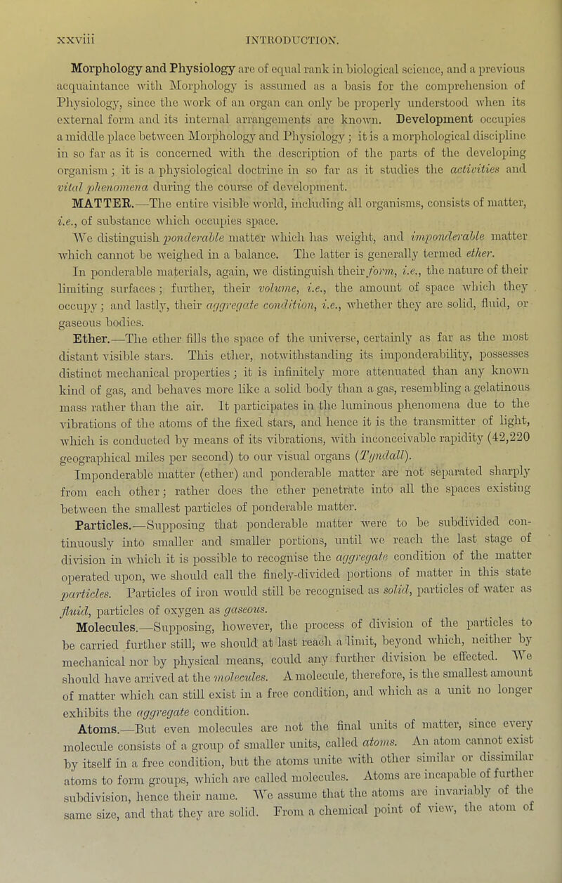 Morphology and Physiology are of equal rank in hiological science, and a previous acquaintance ivith Morpliology is assumed as a basis for the comprehension of Phj^siology, since the work of an organ can only be properly understood when its external form and its internal arrangements are knoivn. Development occupies a middle place between Morphology and Physiology ; it is a morphological discipline in so far as it is concerned with the description of the parts of the developing organism; it is a physiological doctrine in so far as it studies the actioities and vital phenomena during the course of development. MATTER.—The entire visible world, including all organisms, consists of matter, i.e., of substance Avhich occupies space. We distinguish ponderable matter Avhich has weight, and imponderable matter Avhich cannot be Aveighed in a balance. The latter is generally termed ether. In ponderable materials, again, Ave distinguish their/or??i, i.e., the nature of their limiting surfaces; further, their volume, i.e., the amount of space Avhich thej' occupy; and lastly, their ae/gregate condition, i.e., Avhether they are solid, fluid, or gaseous bodies. Ether.—The ether fills the space of the universe, certainly as far as the most distant visible stars. This ether, notAAuthstaiiding its imponderability, possesses distinct mechanical properties; it is infinitely more attenuated than any knoAvn kind of gas, and behaAms more like a solid body than a gas, resembling a gelatinous mass rather than the air. It participates in the luminous phenomena due to the vibrations of the atoms of the fixed stars, and hence it is the transmitter of light, Avhich is conducted by means of its vibrations, AAuth inconceivable rapidity (42,220 geographical miles per second) to our visual organs {Tyndall). Imponderable matter (ether) and ponderable matter are not separated sharplj' from each other; rather does the ether penetrate into all the spaces existing betAveen the smallest particles of ponderable matter. Particles.—Supposing that ponderable matter AAmre to be subdivided con- tinuously into smaller and smaller portions, until Ave reach the last stage of division in Avhich it is possible to recognise the aggregate condition of the matter operated upon, Ave should call the finely-divided portions of matter in this state particles. Particles of iron Avould still be recognised as solid, particles of Avater as fluid, particles of oxygen as gaseous. Molecules.—Supposing, howeAmr, the process of diA'ision of the particles to be carried further still, Ave should at last reach a limit, beyond Avhich, neither by mechanical nor by physical means, could any further division be effected. A\ e should have arrived at the molecides. A molecule, therefore, is the smallest amount of matter Avhich can still exist in a free condition, and Avhich as a unit no longer exhibits the aggregate condition. Atoms.—But even molecules are not the final units of matter, since eA erj molecule consists of a group of smaller units, called atoms. An atom cannot exist by itself in a free condition, but the atoms unite with other similar or dissimilar atoms to form groups, Avhich are called molecules. Atoms are incapable of further subdivision, hence their name. AVe assume that the atoms are mvariably of the same size, and that they are solid. From a chemical point of vicav, the atom of