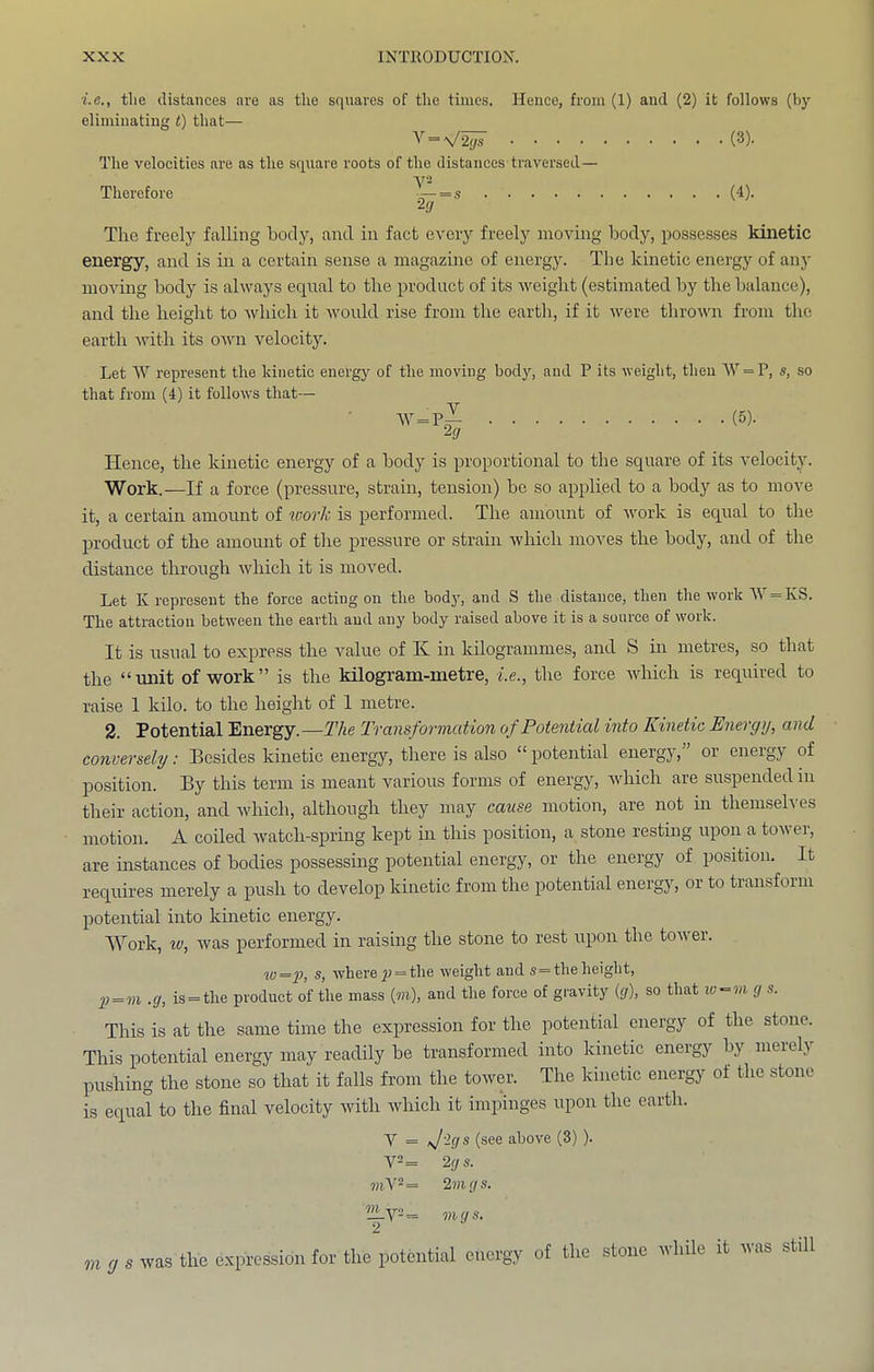 i.c., tlie distances are as the squares of the times. Hence, from (1) and (2) it follows (by eliminating t) that— V = V^ (3). The velocities are as the square roots of the distances traversed— Therefore ^~=s (4). Tlie freely falling body, and in fact every freely moving body, possesses kinetic energy, and is in a certain sense a magazine of energy. The kinetic energy of any moving body is always equal to the product of its weight (estimated by the balance), and the height to which it would rise from the earth, if it were thrown from the earth with its own velocitJ^ Let W represent the kinetic energy of the moving body, and P its weight, then '\V = P, s, so that from (4) it follows that— ■\V = P^ (5)- ^9 Hence, the kinetic energy of a body is proportional to the square of its velocity. Work.—If a force (pressure, strain, tension) bo so applied to a body as to move it, a certain amount of loorJc is performed. The amount of work is equal to the product of the amount of the pressure or strain which moves the body, and of the distance through which it is moved. Let K represent the force acting on the body, and S the distance, then the work =KS. The attraction between the earth and any body raised above it is a source of work. It is usual to express the value of K in kilogrammes, and S in metres, so that the “unit of work” is the kilogram-metre, i.e., the force Avhich is required to raise 1 kilo, to the height of 1 metre. 2. Potential Energy.—The Transformation of Potential into Kinetic Energy, and conversely: Besides kinetie energy, there is also “ potential energy, or energy of position. By this term is meant various forms of energy, Avhich are suspended in their action, and Avhich, although they may cause motion, are not in themselves motion. A coiled Avatch-spring kept in this position, a stone resting upon a tower', are instances of bodies possessing potential energy, or the energy of posrtrorr. It requires merely a push to develop kinetic from the potential energy, or to transfornr potential into kinetic energy. Work, w, Avas performed in raising the stone to rest uporr the toA\er. w=y, s, wherep = the Aveight and s=theheight, p = m .cj, is = the product of the mass (m), and the force of gravity ((/), so that la^vi g s. This is at the same time the expression for the potential energy of the stone. This potential energy may readily be transformed into kinetie energy by merely pushing the stone so that it falls from the tower. The kinetic energy of the stone is equal to the final velocity with which it impinges upon the earth. V = Jigs (see above (3) ). V2 = 2gs. mV2 = 2m gs. T m g s. VI g s was the expression for the potential energy of the stone while it was stdl