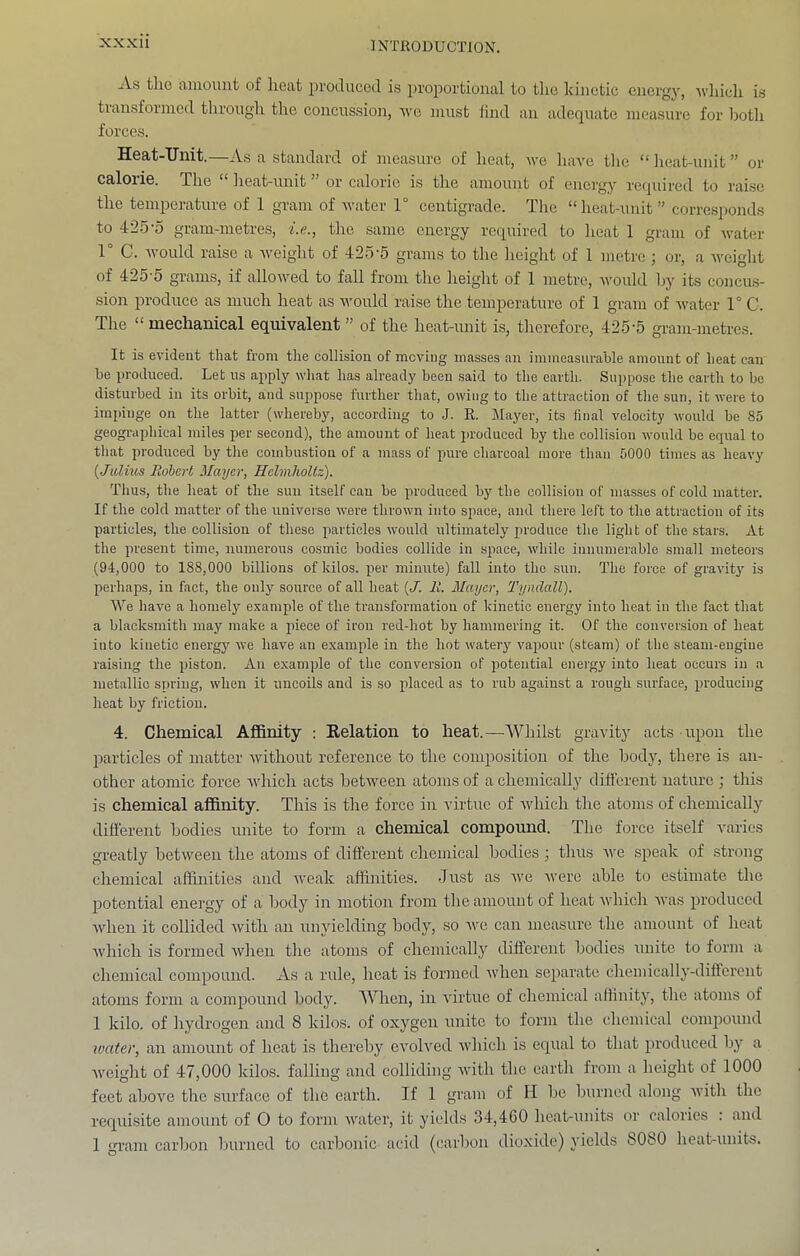 As the amount of heat produced is 2)roportional to the kinetic energy, Avluch i.s transformed through the concussion, ■we must find an adequate measure for both forces. Heat-Unit.—As a standard of measure of heat, we have the “lieat-unit” or calorie. The * lieat-unit or calorie is the amount of energy required to raise the temperature of 1 gram of water 1° centigrade. The “heat-unit” corre.sponds to 42.5-0 gram-metres, i.e., the same energy required to lieat 1 gram of water 1° C. would raise a weight of 425’5 grams to the height of 1 metre ; or, a weight of 425-5 grams, if allowed to fall from the height of 1 metre, would by its concu.s- sion produce as much heat as Avould raise the temperature of 1 gram of Avater 1° C. The “mechanical equivalent” of the heat-unit is, therefore, 425-5 gram-metres. It is evident that from the collision of moving masses an immeasurable amount of heat can be produced. Let us apply what has already been said to tlie earth. Suppose the earth to be disturbed in its orbit, and suppose further that, owing to the attraction of tlie sun, it were to impinge on the latter (whereby, according to J. R. Mayer, its final velocity would be 85 geographical miles per second), the amount of heat produced by the collision would be equal to that produced by the combustion of a mass of pure charcoal more than 5000 times as heavy {Julius Rohert Mayer, Helmholtz). Thus, the heat of the sun itself can be produced by the collision of masses of cold matter. If the cold matter of the universe were thrown into space, and there left to the attraction of its particles, the collision of these particles would ultimately produce the light of the stars. At the present time, numerous cosmic bodies collide in space, while innumerable small meteors (94,000 to 188,000 billions of kilos, per minute) fall into the snn. The force of gravity is perhaps, in fact, the only source of all heat {J. R. Mayer, Tyndall). We have a homely e.vample of the transformation of kinetic energy into heat in the fact that a blacksmith may make a piece of iron red-hot by hammering it. Of the conversion of heat into kinetic energy we have an example in the hot watery vaponr (steam) of the steam-engine raising the piston. An example of the conversion of potential eneigy into heat occurs in a metallic spring, when it uncoils and is so placed as to rub against a rough surface, producing heat by friction. 4. Chemical AflBnity ; Kelation to heat.—Whilst gravity acts upon the particles of matter without reference to the composition of the bodjq there is an- other atomic force Avhich acts betAveen atoms of a chemically different nature ; this is chemical affinity. This is the force in virtue of Avhich the atoms of chemically different bodies unite to form a chemical compound. The force itself A’aries greatly between the atoms of different chemical bodies; thus A\-e speak of strong chemical affinities and Aveak affinities. Just as Ave Avere able to estimate the jAotential energy of a body in motion from the amount of heat Avhich Avas produced Avhen it collided Avith an unyielding body, so a\'c can measure the amount of heat Avhich is formed Avheu the atoms of chemically different bodies unite to form a chemical compound. As a rule, heat is formed Avhen separate chemically-different atoms form a compound body. When, in Aurtue of chemical aflinity, the atoms of 1 kilo, of hydrogen and 8 kilos, of oxygen unite to form the chemical coni2AOund water, an amount of heat is thereby CA'olA'ed Avhich is equal to that ^Ai’oduced by a Aveight of 47,000 kilos, falling and colliding Avith the earth from a height of 1000 feet aboA^e the surface of the earth. If 1 gram of H be burned along Avith the requisite amount of O to form Avater, it yield.s 34,460 heat-units or calorics : and 1 gi-am carbon burned to carbonic acid (carbon dioxide) yields 8080 heat-units.