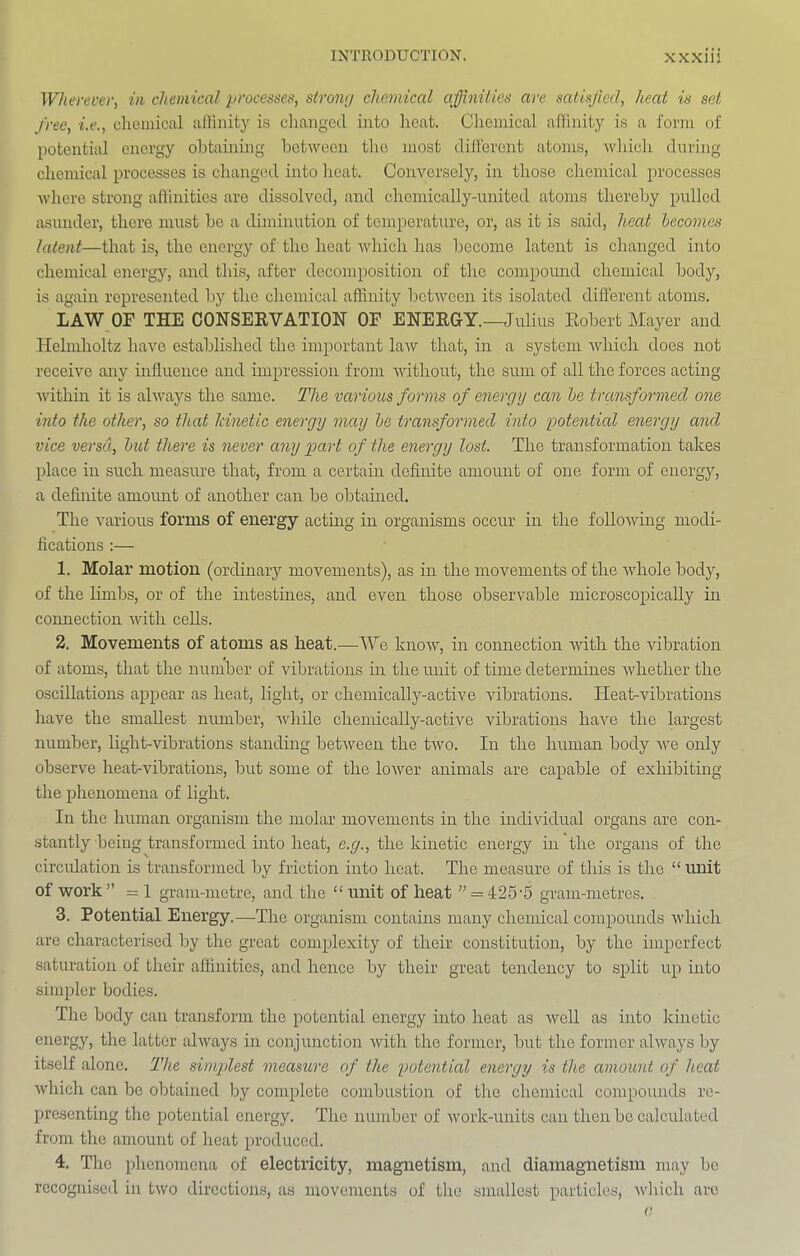 Wherever, in chemical processes, strong chemical affinities are satisfied, heat is set free, i.e., clieinical affinity is changed into heat. Chemical affinity is a form of potential energy obtaining between the most different atoms, which during chemical 2jrocesses is changed into heat. Conversely, in those ehemical ^''I'ocesses where strong affinities are dissolved, and chemically-united atoms thereby pulled asunder, there must be a diminution of temperature, or, as it is said, heat hecomes latent—that is, the energy of the heat which has become latent is changed into chemical energy, and this, after decomposition of the compomid chemical body, is again represented by the chemical affinity between its isolated different atoms. LAW OF THE CONSEKVATION OF EHEEGY.—Julius Kobert Mayer and Helmholtz have established the important law that, in a system Avhich does not receive any influence and impression from without, the sum of all the forces acting within it is always the same. The vccrious forms of energy can he transformed one into the other, so that Idnetic energy may he transformed into potential energy and vice versa, hid there is never any part of the energy lost. The transformation takes iflace in such measure that, from a certain definite amount of one form of energy, a definite amomit of another can be obtamed. The various forms of energy acting in organisms occur in the following modi- fications :— 1. Molar motion (ordinary movements), as in the movements of the whole body, of the limbs, or of the mtestines, and even those observable microsco^iically in coimection with cells. 2. Movements of atoms as heat.—We know, in connection with the vibration of atoms, that the number of vibrations in the unit of time determines Avhether the oscillations ajDjJear as heat, light, or chemically-active vibrations. Heat-vibrations have the smallest number, Avhile chemically-active vibrations have the largest number, light-vibrations standing between the two. In the human body Ave only observe heat-vibrations, but some of the loAver animals are capable of exhibiting the jfiienomena of light. In the human organism the molar movements in the individual organs are con- stantly being transformed into heat, e.g., the kinetic energy in the organs of the circulation is transformed by friction into heat. The measure of this is the “ unit of Avork” = 1 gram-metre, and the “ unit of heat ” = 426'5 gram-metres. 3. Potential Energy.—The organism contains many chemical comiAounds Avhich are characterised by the great com^Alexity of their constitution, by the imperfect saturation of their affinities, and hence by their great tendency to S2>lit uja into simpler bodies. The body can transform the potential energy into heat as AveU as into kinetic energy, the latter ahvays in conjunction Avith the former, but the former ahvays by itself alone. The sinipdest measure of the potential energy is the amount of heat Avhich can be obtained by complete combustion of the chemical compounds re- jAresenting the j^otential energy. The number of Avork-units can then be calculated from the amount of heat ^^I’oduced. 4. The ifiienomeua of electricity, magnetism, and diamagnetism may be recognised in tAVO directions, as movements of the smallest particles, Avhich arc
