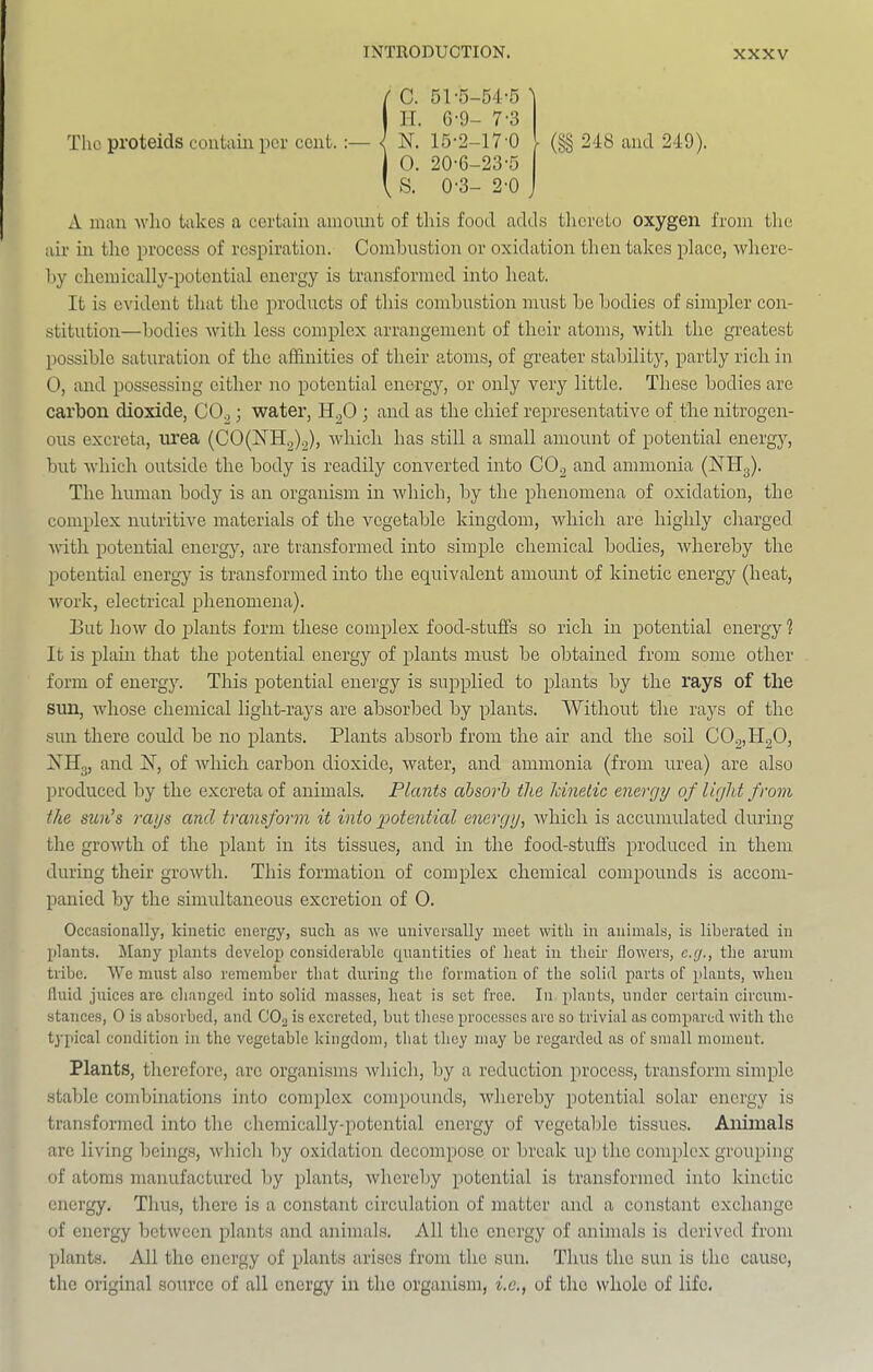 The proteids contain per cent. C. 51-5-54-5 ^ H. 6-9- 7-3 N. 15-2-17-0 - O. 20-6-23-5 S. 0-3- 2-0 (§§ 248 and 249). A man who takes a certain amount of this food adds thereto oxygen from the air in the process of respiration. Combustion or oxidation then takes place, Avherc- 1)y chemically-potcntial energy is transformed into heat. It is evident that the products of this combustion must be bodies of simpler con- stitution—bodies with less complex arrangement of their atoms, with the greatest possible saturation of the affinities of their atoms, of greater stability, partly rich in 0, and possessing either no potential energy, or only very little. These bodies are carbon dioxide, CO^; water, H^O ; and as the chief representative of the nitrogen- ous excreta, urea (C0(jSTH^)2), Avhich has still a small amount of potential energy, but w'hich outside the body is readily converted into CO^ and ammonia (NHg). The human body is an organism in which, by the phenomena of oxidation, the complex nutritive materials of the vegetable kingdom, which are highly charged with potential energy, are transformed into simple chemical bodies, whereby the potential energy is transformed into the equivalent amount of kinetic energy (heat, work, electrical phenomena). Eut how do jDlants form these complex food-stuffs so rich in potential energy 1 It is iilain that the potential energy of plants must be obtained from some other form of energy. This potential energy is supplied to plants by the rays of the sun, whose chemical light-rays are absorbed by plants. Without the rays of the sun there could be no plants. Plants absorb from the air and the soil C02,H20, XHg, and IST, of which carbon dioxide, water, and ammonia (from urea) are also produced by the excreta of animals. Plants ahsorh the Idnetic energy of light from the sun’s rags and transform it into ggotential energy, which is accumulated during the growth of the plant in its tissues, and in the food-stuffs produced in them during their growth. This formation of complex chemical compounds is accom- panied by the simultaneous excretion of 0. Occasionally, kinetic energy, such as we universally meet with in animals, is liberated in plants. Many plants develop considerable cpiantities of heat in their flowers, e.g., the arum tribe. We must also remember that during the formation of the solid parts of plants, when fluid juices arc changed into solid masses, heat is set free. In plants, under certain circum- stances, 0 is absorbed, and CO2 is excreted, but these processes arc so trivial as compared with the typical condition in the vegetable kingdom, that they may be regarded as of small moment. Plants, therefore, arc organisms which, by a reduction process, transform simple stable combinations ijrto complex compounds, whereby potential solar energy is transformed into the chemically-potential energy of vegetable tissues. Animals arc living beings, which by oxidation decompose or break iq) the complex grouping of atoms manufactured by plants, whereby potential is transformed into kinetic energy. Thus, there is a constant circulation of matter and a constant exchange of energy between plants and animals. All the energy of animals is derived from plants. All the energy of plants arises from the sun. Thus the sun is the cause, the original source of all energy in the organism, i.c., of the whole of life.