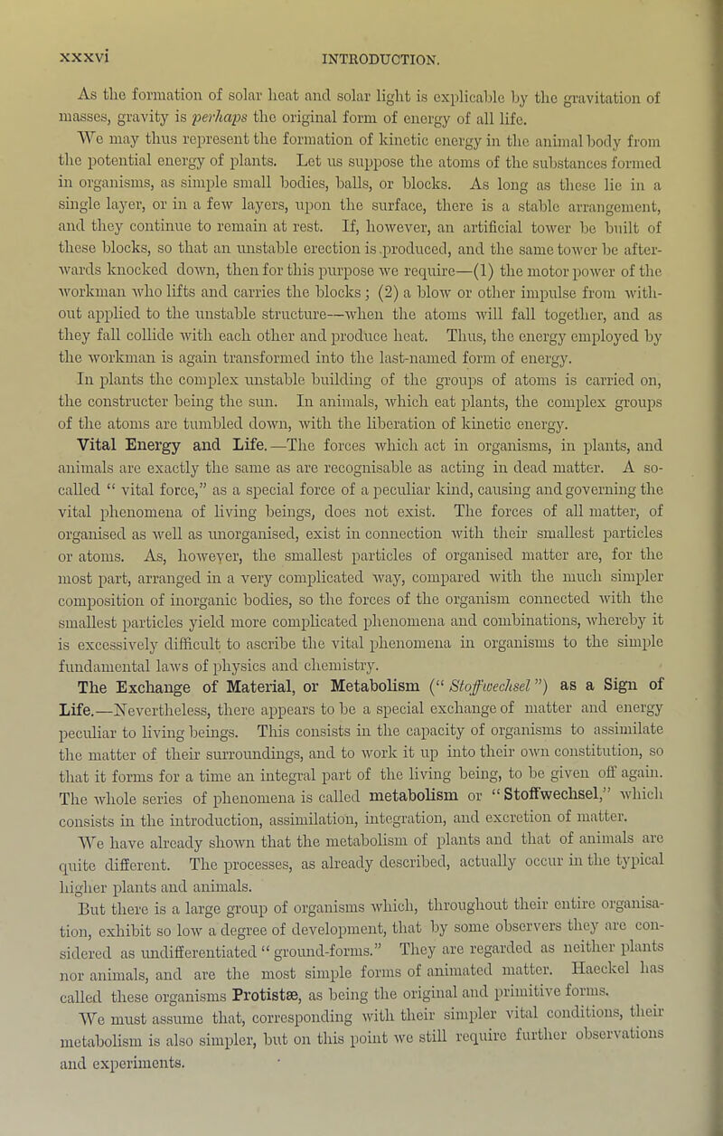 As the formation of solar heat and solar light is explicable by the gravitation of masses, gravity is perhaps the original form of energy of all life. AVe may thus represent the formation of kinetic energy in the animal body from the potential energy of plants. Let us suppose the atoms of the substances formed in organisms, as simple small bodies, balls, or blocks. As long as these lie in a single layer, or in a few layers, upon the surface, there is a stable arrangement, and they continue to remain at rest. If, however, an artificial tower be built of these blocks, so that an unstable erection is .produced, and the same tower be after- wards knocked down, then for this purpose we require—(1) the motor power of the workman who lifts and carries the blocks; (2) a blow or other impulse from with- out applied to the unstable structure—when the atoms will fall together, and as they fall collide with each other and produce heat. Thus, the energy employed bj' the workman is again transformed into the last-named form of energy. In plants the complex unstable buildmg of the groups of atoms is carried on, the constructer being the sim. In animals, which eat plants, the complex groups of the atoms are tumbled down, with the liberation of kinetic energy. Vital Energy and Life.—The forces which act in organisms, in plants, and animals are exactly the same as are recognisable as acting in dead matter. A so- called “ vital force,” as a special force of a peculiar kind, causing and governing the vital phenomena of living beings, does not exist. The forces of all matter, of organised as well as unorganised, exist in connection with their smallest particles or atoms. As, howeyer, the smallest particles of organised matter are, for the most part, arranged in a very complicated way, compared with the much simpler composition of inorganic bodies, so the forces of the organism connected with the smallest particles yield more complicated phenomena and combinations, whereby it is excessively difficult to ascribe the vital phenomena in organisms to the simple fundamental laws of physics and chemistry. The Exchange of Material, or Metabolism (“ Stoffwechsel ”) as a Sign of Life.—Nevertheless, there appears to be a special exchange of matter and energy peculiar to living beings. This consists in the capacity of organisms to assimilate the matter of their surroundings, and to work it up into their own constitution, so that it forms for a time an integral part of the living being, to be given off agam. The whole series of phenomena is called metabolism or “ Stoffwechsel,” which consists m the mtroduction, assimilation, integration, and excretion of matter. AVe have already shown that the metabolism of plants and that of animals are c[uite different. The processes, as already described, actually occur in the typical higher plants and animals. But there is a large group of organisms which, throughout their entire organisa- tion, exhibit so low a degree of development, that by some observers they are con- sidered as undifferentiated “ groimd-forms.” They are regarded as neither plants nor animals, and are the most simple forms of animated matter. Haeckel has called these organisms Protistse, as being the original and primitive forms. AA^e must assume that, corresponding with their simpler vital conditions, their metabolism is also simpler, but on this point we still require further observations and experiments.