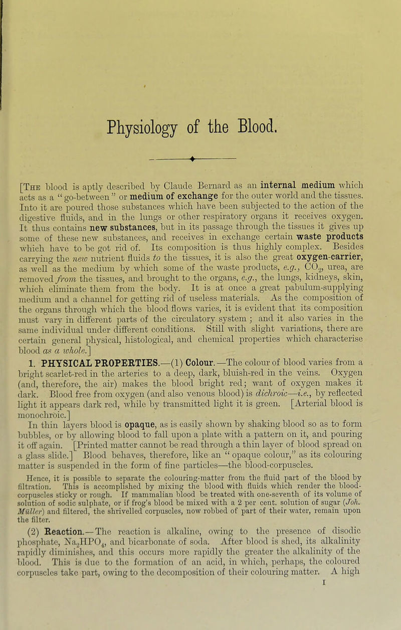 Physiology of the Blood. ♦ [The blood is aptly described by Claude Bernard as an internal medium which acts as a “ go-between ” or medium of exchange for the outer world and the tissues. Into it are poured those substances Avliich have been subjected to the action of the digestive fluids, and m the lungs or other respiratory organs it receives oxygen. It thus contains new substances, but in its passage through the tissues it gives up some of these neAV substances, and receives m exchange certain waste products Avhich have to be got rid of. Its composition is thus highly complex. Besides carrying the new nutrient fluids to the tissues, it is also the great oxygen-carrier, as Avell as the medium by which some of the waste products, e.g., CO2, urea, are removed from the tissues, and brought to the organs, e.g., the lungs, kidneys, skin, Avliich eliminate them from the body. It is at once a great pabidum-supplying medium and a channel for getting rid of useless materials. As the composition of the organs through Avhich the blood flows va^ries, it is evident that its composition must vary in different parts of the circulatory system; and it also varies in the same indi\ddual under different conditions. StiU with slight variations, there are certain general physical, histological, and chemical properties Avhich characterise blood as a iohole.~\ 1. PHYSICAL PEOPERTIES.—(1) Colour. —The colour of blood varies from a bright scarlet-red in the arteries to a deep, dark, bluish-red in the veins. Oxygen (and, therefore, the air) makes the blood bright red; Avant of oxygen makes it dark. Blood free from oxygen (and also venous blood) is didirok—i.e., by reflected light it appears dark red, Avhile by transmitted light it is green. [Arterial blood is monochroic.] In thin layers blood is opaque, as is easily sIioaaui by shaking blood so as to form bubbles, or by alloAving blood to fall upon a plate Avith a pattern on it, and pouring it off again. [Printed matter cannot be read through a thm layer of blood spread on a glass slide.] Blood behaves, therefore, like an “ opaque colour,” as its coloining matter is suspended in the form of fine particles—the blood-corpuscles. Hence, it is possible to separate the colouring-matter from the fluid part of the blood by filtration. This is accompli.shed hy mixing the blood with fluids Avhich render the blood- corpuscles sticky or rough. If mammalian blood be treated Avith oue-seventh of its volume of solution of sodie sulphate, or if frog’s blood be mixed with a 2 per cent, solution of sugar {Joh. Muller) and filtered, the shrivelled corpuseles, now robbed of part of their Avater, remain irpon the filter. (2) Reaction.—The reaction is alkaline, OAving to the presence of disodic phosphate, Na.2HP04, and bicarbonate of soda. After blood is shed, its alkalinity rapidly diminishes, and this occurs more rapidly the gi’eater the alkalinity of the blood. This is due to the formation of an acid, in Avhich, perhaps, the coloured corpuscles take part, OAving to the decomposition of their colouring matter. A high