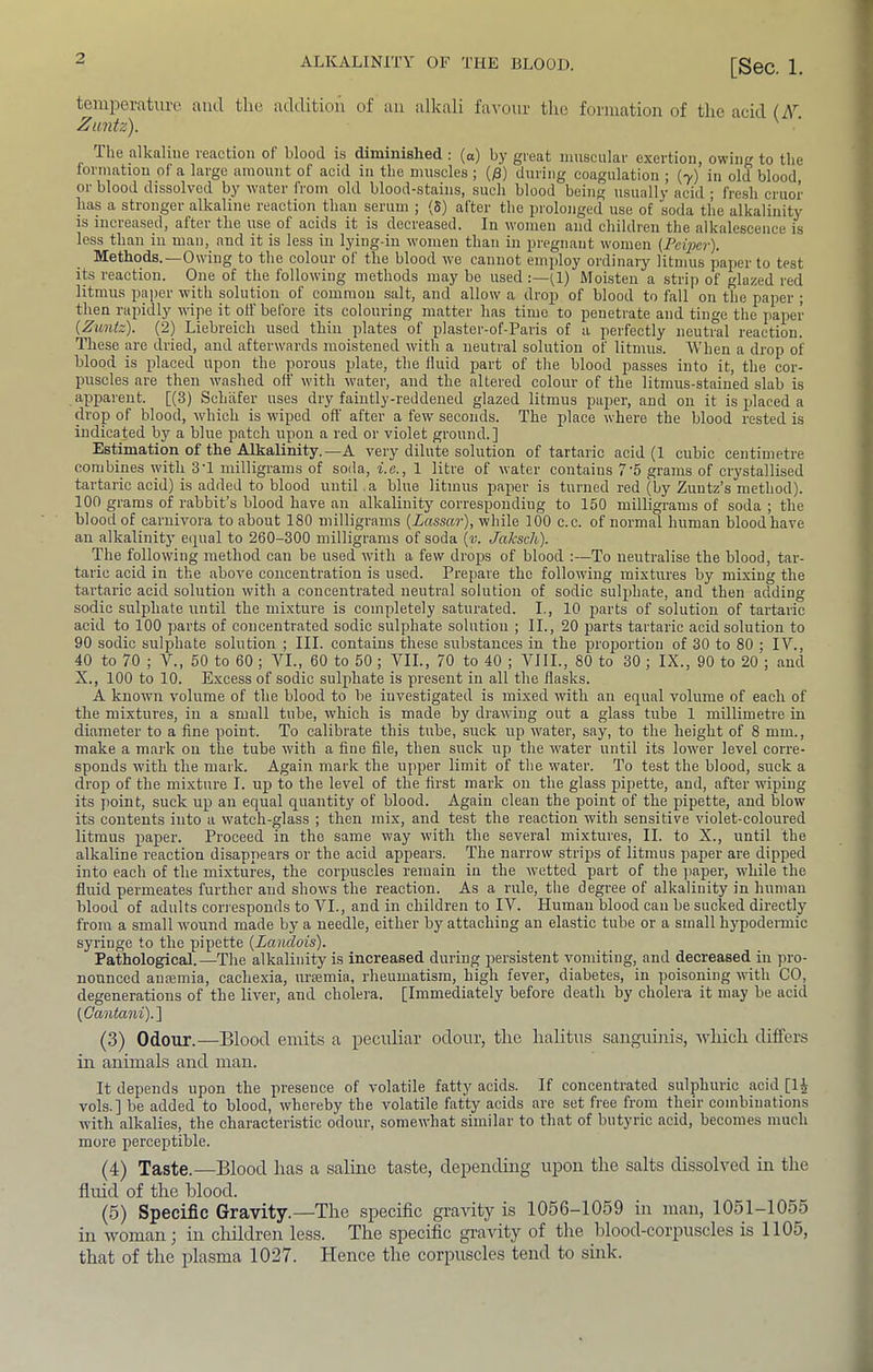 temperature and the addition of aii alkali favour the formation of the acid (A' Zantz). ' The alkaline reaction of blood is diminished ; (a) by great muscular exertion, owing to the formation of a large amount of acid in the muscles ; (j3) during coagulation ; (7) in old blood or blood dissolved by water from old blood-stains, such blood being usually acid ; fresh cruor has a stronger alkaline reaction than serum ; (8) after the prolonged use of soda the alkalinity is increased, after the use of acids it is decreased. In women and children the alkalescence is less than in man,_ and it is less in lying-in women than in pregnant women (FeiiJcr). Methods.—Owing to the colour of the blood we cannot employ ordinary litmus paper to test its reaction. One of the following methods may be used :—^1) Moisten a strip of glazed red litmus paper with solution of common salt, and allow a drop of blood to fall on the paper ; then rapidly wipe it off before its colouring matter has time to penetrate and tinge the paper {Zuntz). (2) Liebreich used thin plates of plaster-of-Paris of a perfectly neutral reaction. These are dried, and afterwards moistened with a neutral solution of litmus. When a drop of blood is placed upon the porous plate, the fluid part of the blood passes into it, the cor- puscles are then washed off with water, and the altered colour of the litmus-stained slab is apparent. [(3) Schafer uses dry faintly-reddened glazed litmus paper, and on it is idaced a drop of blood, which is wiped oft’ after a few seconds. The place where the blood rested is indicated by a blue patch upon a red or violet ground.] Estimation of the Alkalinity.—A very dilute solution of tartaric acid (1 cubic centimetre combines with 3T milligrams of soda, i.e., 1 litre of water contains 7’5 grams of crystallised tartaric acid) is added to blood until ,a blue litmus paper is turned red (by Zuutz’s method). 100 grams of rabbit’s blood have an alkalinity corresponding to 150 milligrams of soda ; the blood of carnivora to about 180 milligrams [Lassar), while 100 c.c. of normal human blood have an alkalinity equal to 260-300 milligrams of soda {v. Jaksch). The following method can be nsed with a few drops of blood To neutralise the blood, tar- taric acid in the above concentration is used. Prepare the following mixtures by mixing the tartaric acid solution with a concentrated neutral solution of sodic sulphate, and then adding sodic sulphate until the mixture is completely saturated. I., 10 parts of solution of tartaric acid to 100 parts of concentrated sodic sulphate solution ; II., 20 parts tartaric acid solution to 90 sodic sulphate solution ; III. contains these substances in the proportion of 30 to 80 ; IV., 40 to 70 ; V., 50 to 60 ; VI., 60 to 50 ; VII., 70 to 40 ; VIII., 80 to 30 ; IX., 90 to 20 ; and X., 100 to 10. Excess of sodic sulphate is present in all the flasks. A known volume of the blood to be investigated is mixed with an equal volume of each of the mixtures, in a small tube, which is made by drawing out a glass tube 1 millimetre in diameter to a fine point. To calibrate this tube, suck up water, say, to the height of 8 mm., make a mark on the tube with a fine file, then suck up the water until its lower level corre- sponds with the mark. Again mark the upper limit of the water. To test the blood, suck a drop of the mixture I. up to the level of the first mark on the glass pipette, and, after wiping its ])oint, suck up an equal quantity of blood. Again clean the point of the pipette, and blow its contents into a watch-glass ; then mix, and test the reaction with sensitive violet-coloured litmus paper. Proceed in tho same way with the several mixtures, II. to X., until the alkaline reaction disappears or the acid appears. The narrow strips of litmus paper are dipped into each of the mixtures, the corpuscles remain in the wetted part of the ]iaper, while the fluid permeates further and shows the reaction. As a rule, the degree of alkalinity in human blood of adults corresponds to VI., and in children to IV. Human blood can be sucked directly from a small wound made by a needle, either by attaching an elastic tube or a small hypodermic syringe to the pipette (Landois). Pathological.—The alkalinity is increased during persistent vomiting, and decreased in pro- nounced anaemia, cachexia, ui'cemia, rheumatism, high fever, diabetes, in poisoning with CO, degenerations of the liver, and cholera. [Immediately before death by cholera it may be acid {Gantani).] (3) Odour.—Blood emits a peculiar odour, the lialitus sanguinis, which differs in animals and man. It depends upon the presence of volatile fatty acids. If concentrated sulphuric acid [1^ vols.] be added to blood, whereby the volatile fatty acids are set free from their combinations with alkalies, the characteristic odour, somewhat similar to that of butyric acid, becomes much more perceptible. (4) Taste.—Blood has a saline taste, depending upon the salts dissolved in the fluid of the blood. (6) Specific Gravity.—The specific gravity is 1056-1059 in man, 1051-1055 in woman] in children less. The specific gravity of the blood-corpuscles is 1105, that of the plasma 1027. Hence the corpuscles tend to sink.