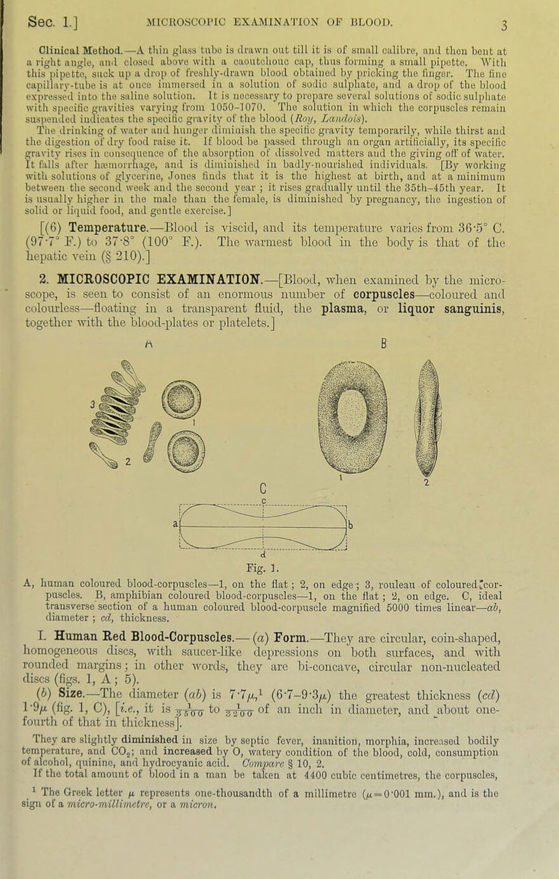 Clinical Method.—A thin glass tube is drawn out till it is of small calibre, and thou bent at a right angle, and closed above with a caoutchouc cap, thus forming a small pipette. With this pipette, suck up a drop of freshly-drawn blood obtained by pricking the linger. The fine capillary-tube is at once immersed in a solution of sodic sulphate, and a drop of the blood expressed into the saline solution. It is necessary to prepare several solutions of sodic sulphate witli specific gravities varying from 1050-1070. The solution in which the corpuscles remain sus))ended incTicates the specific gravity of the blood {Roy, Lanclois). The drinking of water and hunger diminish the specific gravity temporarily, while thirst and the digestion of dry food raise it. If blood be passed through an organ artificially, its specific gravity rises in consequence of the absorption of dissolved matters and the giving off of water. It falls after Inemorrhage, and is diminished in badly-nourished individuals. [By working with solutions of glycerine, Jones finds that it is the highest at birth, and at a minimum between the second week and the second year ; it rises gradually until the 35th-45th year. It is usually higher in the male than the female, is diminished by pregnancy, the ingestion of solid or liquid food, and gentle exercise.] [(6) Temperature.—Blood is viscid, and its temperature varies from 36’5° C. (97’7° F.) to 37’8° (100° F.). The warmest blood in the body is that of the hepatic vein (§ 210).] 2. MICROSCOPIC EXAMINATION.—[Blood, when examined by the micro- scope, is seen to consist of an enormous number of corpuscles—coloured and colourless—floating in a transparent fluid, the plasma, or liquor sanguinis, together with the blood-plates or platelets.] A B A, human coloured blood-corpuscles—1, on the flat; 2, on edge-; 3, rouleau of coloured ^cor- puscles. B, amphibian coloured blood-corpuscles—1, on the flat; 2, on edge. C, ideal transverse section of a human coloured blood-corpuscle magnified 6000 times linear—ab, diameter ; cd, thickness. I. Human Red Blood-Corpuscles.— (a) Form.—They are circular, coin-shaped, homogeneous discs, with saucer-like depressions on both surfaces, and with rounded margins; in other words, they are bi-concave, circular non-nucleated discs (figs. 1, A ; 5). (6) Size.—The diameter {ab) is 7'7/x,^ (6‘7-9'3/i) the greatest thickness {cd) 1’9/a (fig. 1, C), it is -g-gVo- fo of an inch in diameter, and about one- fourth of that in thickness]. They are slightly diminished in size by septic fever, inanition, morphia, increased bodily temperature, and COj; and increased by 0, watery condition of the blood, cold, consumption of alcohol, quinine, and hydrocyanic acid. Compare § 10, 2. If the total amount of blood in a man be taken at 4400 cubic centimetres, the corpuscles, _ ^ The Greek letter g represents one-thousandth of a millimetre (,u = 0'001 mm.), and is the sign of a micro-millimetre, or a micron.