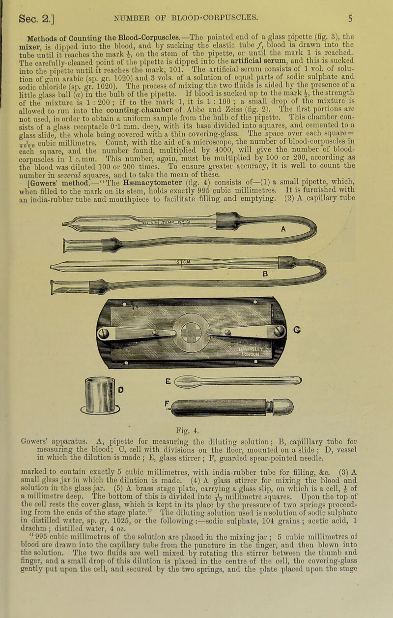 Methods of Counting the Blood-Corpuscles.—The pointed end of n glass jiipetto (fig. 3), the niixer, is dipped into the blood, and by sucking the elastic tube y, blood is drawn into the tube until it reaches the mark 1, on the stem of the pipette, or until the mark 1 is reached. The carefully-cleaned point of the pipette is dipped into the artificial serum, and this is sucked into the pipette until it reaches the mark, 101. The artificial serum consists of 1 vol. of solu- tion of um arabic (sp. gr. 1020) and 3 vols. of a solution of equal parts of sodic sulphate and sodic chloride (sp. gr. 1020). The process of mixing the two fluids is aided by the presence of a little glass ball {a) in the bulb of the pipette. If blood is sucked up to the mark the strength of the mixture is 1 : 200 ; if to the mark 1, it is 1 : 100 ; a small drop of the mixture is allowed to run into the counting-chamber of Abbe and Zeiss (fig. 2). The first portions are not used, in order to obtain a uniform sample from the bulb of the pipette. This chamber con- sists of a glass receptacle OT mm. deep, with its base divided into squares, and cemented to a glass slide, the whole being covered with a thin covering-glass. The space over each square = TisViy cubic millimetre. Count, with the aid of a microscope, the number of blood-corpuscles in each square, and the number found, multiplied by 4000, will give the number of blood- corpuscles in 1 c.mm. This number, again, must be multiplied by 100 or 200, according as the blood was diluted 100 or 200 times. To ensure greater accuracy, it is well to count the number in several squares, and to take the mean of these. [Gowers’ method.—“The Hsemacytometer (fig. 4) consists of—(1) a small pipette, which, when filled to the mark on its stem, holds exactly 995 pubic millimetres. It is furnished with an india-rubber tube and mouthpiece to facilitate filling and emptying. (2) A capillary tube Fig. 4. Gowers’ apparatus. A, pipette for measuring the diluting solution; B, capilllary tube for measuring the blood; C, cell with divisions on the floor, mounted on a slide ; D, vessel in which the dilution is made ; E, glass stirrer ; F, guarded spear-pointed needle. marked to contain exactly 5 cubic millimetres, with india-rubber tube for filling, &c. (3) A small glass jar in which the dilution is made. (4) A glass stirrer for mixing the blood and solution in the glass jar. (5) A brass stage plate, carrying a glass slip, on which is a cell, ^ of a millimetre deep. The bottom of this is divided into xV millimetre squares. Upon the top of the cell rests the cover-glass, which is kept in its place by the pressure of two springs proceed- ing from the ends of the stage plate.” The diluting solution used is a solution of sodic sulphate in distilled water, sp. gr. 1025, or the following :—sodic sulphate, 104 grains ; acetic acid, 1 drachm ; distilled water, 4 oz. “ 995 cubic millimetres of the solution are placed in the mixing jar ; 5 cubic millimetres of blood are drawn into the capillary tube from the puncture in the finger, and then blown into the solution. The two fluids are well mixed by rotating the stirrer between the thumb and finger, and a small drop of this dilution is placed in the centre of the cell, the covering-glass gently put upon the cell, and secured by the two springs, and the plate placed upon the stage