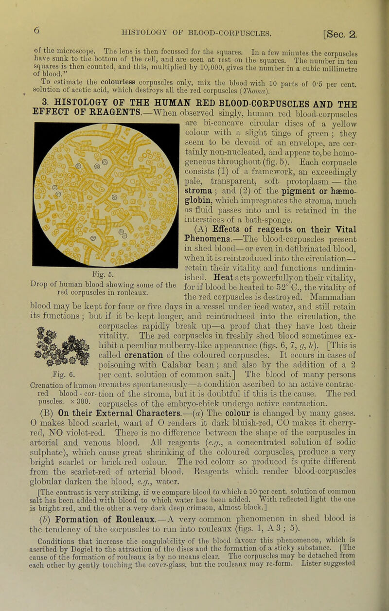 of the microscope. The lens is then focussed for the squares. In a few minutes the corpuscles have sunk to the bottom of the cell, and are seen at rest on the squares. The number in ten squares is then counted, and this, multiplied by 10,000, gives the number in a cubic millimetre of blood.” To estimate the colourless corpuscles only, mix the blood with 10 parts of 0‘5 i)er cent, solution of acetic acid, which destroys all the red corpuscles (Thoma). 3. HISTOLOGY OF THE HUMAN RED BLOOD-CORPUSCLES AND THE EFFECT OF REAGENTS.—When observed singly, human red hlood-corpuscle.s are hi-concave circular disc,s of a yellow colour with a slight tinge of green ; they seem to he devoid of an envelope, are cer- tainly non-nucleated, and appear to,he homo- geneous throughout (fig. 5). Each corpuscle consists (1) of a framework, an exceedingly pale, transparent, soft protoplasm — the stroma; and (2) of the pigment or haemo- globin, which impregnates the stroma, much as fluid passes into and is retained hr the interstices of a hath-sponge. (A) Effects of reagents on their Vital Phenomena.—The hlood-corpuscles present in shed blood— or even m defibrinated blood, when it is reintroduced into the circidation— retain their vitality and fimctions imdiumi- ished. Heat acts powerfully on their vitality. Drop of human blood showing some of the for if blood he heated to 52° C., the vitality of ‘ the red corpuscles is destroyed. Mammalian blood may he kept for four or five days in a vessel under iced Avater, and stdl retain its functions; hut if it he kept longer, and reintroduced into the circulation, the corpuscles rapidly break up—a proof that they have lost their Autality. The red corpuscles in freslily shed blood sometimes ex- hibit a peculiar mulberry-like appearance (figs. 6, 7, g, h). [This is called crenation of the coloured corpuscles. It occurs in cases of poisonhig AAutli Calabar bean; and also by the addition of a 2 Fig. 6. per cent, solution of common salt.] The blood of many persons Crenation of human crenates spontaneously—a condition ascribed to an actAe contrac- red blood - cor- tion of the stroma, bnt it is doubtfid if this is the cause. The red puscles. X 300. corpuscles of the embryo-chick midergo active contraction. (B) On their External Characters.—(a) The colour is changed by many gases. 0 makes blood scarlet, Avant of 0 renders it dark bluish-red, CO makes it cherry- red, NO Auolet-red. There is no difference betAveen the shape of the corpuscles in arterial and venous blood. All reagents {e.g., a concentrated solution of sodic sidphate), Avhich cause great shrmking of the coloured corpuscles, produce a Amry bright scarlet or brick-red colour. The red colour so produced is quite dift'erent from the scarlet-red of arterial blood. Reagents Avhich render blood-corpuscles globidar darken the blood, e.g., Avater. [The contrast is very striking, if we compare blood to which a 10 per cent, solution of commou salt has been added with blood to which Avater has been added. With reflected light the one is bright red, and the other a very dark deep crimson, almost black.] (5) Formation of Rouleaux.—A very common phenomenon in shed blood is the tendency of the corpuscles to run into rouleaux (figs. 1, *\.3 ; 5). Conditions that increase the coagulability of the blood favour this phenomenon, Avhioh^ is ascribed by Dogiel to the attraction of the discs and the formation of a sticky substance. [The cause of the formation of rouleaux is by no means clear. The corpuscles may be detached from each other by gently touching the coA'cr-glass, but the rouleaux may re-form. Lister suggested Fig. 5.