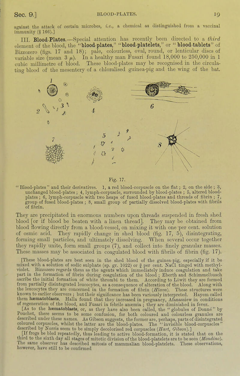 agaiust the attack of certain microbes, i.e., a chemical as distinguished from a vaccinal immunity (§ 166).] III. Blood-Plates.—Special attention lias recently been directed to a third element of the blood, the “blood-plates,” “blood-platelets,” or “ blood-tablets” of Bizzozero (figs. 17 and 18); pale, eolonrless, oval, round, or lenticular discs of variable size (mean 3 /a). In a healthy man Pusari found 18,000 to 260,000 in 1 cubic millimetre of blood. These blood-plates may be recognised in the circula- ting blood of the mesentery of a chloralised guinea-pig and the wing of the bat. Fig. 17. “ Blood-plates ” and their derivatives. 1, a red blood-corpuscle on the flat; 2, on the side ; 3, unchanged blood-plates ; 4, lymph-corpuscle, surrounded by blood-plates ; 5, altered blood- plates ; 6, lymph-corpuscle with two heaps of fused blood-plates and threads of fibrin ; 7, group of fused blood-plates ; 8, small group of partially dissolved blood-plates with fibrils of fibrin. They are precipitated in enormous numbers upon threads suspended in fresh shed blood [or if blood be beaten with a linen thread]. They may be obtained from blood flowing directly from a blood-vessel, on mixing it with one per cent, solution of osmic acid. They rapidly change in shed blood (fig. 17, 5), disintegrating, forming small particles, and idtimately dissolving, ^^len several occur together they rapidly unite, form small groups (7), and collect into finely granular masses. These masses may be associated in coagulated blood with fibrils of fibrin (fig. 17). [These blood-plates are best seen in the shed blood of the guinea-pig, especially if it be mixed with a solution of sodic sulphate (sp. gr. 1022) or f per cent. NaCl tinged with methyl- violet. Bizzozero regards them as the agents which immediately induce coagulation and take part in the formation of fibrin during coagulation of the blood ; Eberth and Schimmelbusch ascribe the initial formation of white thrombi to them. According to Lowit they are formed from partially disintegrated leucocytes, as a consequence of alteration of the blood. Along with the leucocyte.s they are concerned in the formation of fibrin {Slava). These structures were known to earlier observers ; but their significance has been variously interpreted. Hayem called them hsematoblasts. Halla found that they increased in pregnancy, Afanassiew in conditions of regeneration of the blood, and Fusari in febrile anoemia ; they are diminished in fever. [As to the hsematoblasts, or, as they have also been called, the “globules of Donne” by Pouchet, there seems to be some confusion, for both coloured and colourless granules are described under these names. As Gibson suggests, the former are, perhaps, parts of disintegrated coloured corpuscles, whilst the latter are the blood-plates. The “invisible blood-corpuscles described by Norris seem to be simply decolorised red corpuscles {Hart, &ibson).'\ [If frogs be bled repeatedly, thus leading to active blood-formation, it is stated that on the third to the sixth day all stages of mitotic division of the blood-platelets are to be seen (Mondino), The same observer has described mitosis of mammalian blood-platelets. These observations, however, have still to be confirmed