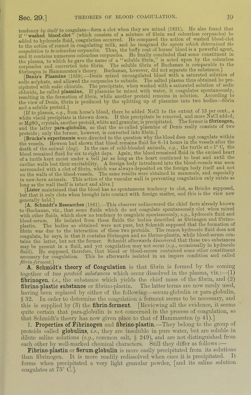 tendency hij itself to coagulate—form a clot when they are mi.'ced (1831). if “washed blood-clot” (which consists of a mixture of fil He also found tliat fibrin and colourless corpuscles) be added to hydrocele fluid, coagulation occurred. He compared the action of washed blood-clot to the action of rennet in coagulating milk, and he imagined the agents which determined the coagulation to be colourless corpuscles. Thus, the bully coat of horses blood is a poweiful agent, and it contains numerous colourless corpuscles. He linally concluded that some constituent in the plasma, to which he gave the name of a “soluble fibrin,” is acted upon by the colourless corpuscles ’and converted into fibrin. The soluble fibrin of Buchanan is comparable to the fibrinoen in Hammarsten’s theory. Buchanan, however, did not separate the substance.] [Dems’s Plasmine (1859).—Denis mixed uncoagulated blood with a saturated solution of sodic sulphate, and allowed the corpuscles to subside. The salted plasma thus obtained he pre- ciintated with sodic chloride. The precipitate, when washed with a saturated solution of sodic chloride, he called plasmine. If plasmine be mixed with water, it coagulates spontaneously, resulting in the formation of fibrin, while another proteid remains in solution. According to the view of Denis, fibrin is produced by the splitting up of plasmine into two bodies—fibrin and a .soluble proteid.] , , ^ , [If to plasma, e.g., from horse’s blood, there be added NaCl to the extent of 13 per cent., a white viscid precipitate is thrown down. If this precipitate be removed, and more NaCl added, or MgSO^ crystals, another proteid, white and granular, is precipitated. The former is fibrinogen, and the latter para-globnlin, so that the so-called plasmine of Denis really consists of two proteids; only the former, however, is converted into fibrin.] [Briicke’s experiments were directed to tlie question why the blood does not coagulate within the vessels. Hewson had shown that blood remains fluid for 6-14 hours in the vessels after the death of the animal (dog). In the case of cold-blooded animals, e.g., the turtle at-1-1° C, the blood remained fluid for six to eight days. Again, the blood remained fluid in the excised heart of a turtle kept moist under a bell jar as long as the heart continued to beat and until the cardiac walls lost their excitability. A foreign body introduced into the blood-vessels was soon surrounded with a clot of fibrin, which was always deposited on the foreign body itself and_ not on the walls of the blood-vessels. The same results were obtained in mammals, and especially in new-born animals. This action of the vascular wall in preventing coagulation only exists as long as the wall itself is intact and alive.] [Lister maintained that the blood has no spontaneous tendency to clot, as Briicke supposed, but that it only clots when brought into contact with foreign matter, and this is the view now generally held.] [A. Schmidt’s Researches (1861).—This observer rediscovered the chief facts already knowm to'Buchanan, viz., that some fluids which do not coagulate spontaneously clot when mixed with other fluids, which show no tendency to coagulate spontaneously, e.g., hydrocele fluid and blood-serum. He isolated from these fluids the bodies described as fibrinogen and fibrino- plastin. The bodies so obtained were not pure, bvrt Schmidt supposed that the formation of fibrin was due to the interaction of these two proteids. The reason hydrocele fluid does not coagulate, he says, is that it contains fibrinogen and no fibrino-plastin, while blood-serum con- tains the latter, but not the former. Schmidt afterwards discovered that these two substances may be present in a fluid, and yet coagulation may not occur {e.g., occasionally in hydrocele fluid). He supposed, therefore, that blood or blood-serum contained some other constituent necessary for coagulation. This he afterwards isolated in an impure condition and called fibrin-ferment.'] A. Schmidt’s theory of Coagulation is that fibrin is formed by the coming together of two proteid substances wdiich occur dissolved in the plasma, viz.:—(1) fibrinogen, i.e., the substance which yields the chief mass of the fibrin, and (2) fibrino-plastic substance or fibrino-plastin. The latter terms are noiv rarely used, having been replaced by either of the following—serum-globuUn or para-globulin, § .32. In order to determine the coagulation a ferment seems to be necessary, and this is supplied by (3) the fibrin-ferment. [Reviewing all the evidence, it seems quite certain that para-globulin is not concerned in the process of coagulation, so that Schmidt’s theory has now given idace to that of Hammarsten (p 41).] 1. Properties of Fibrinogen and fibrino-plastin.—They belong to the group of proteids called globulins, i.e., they are insoluble in inire Avater, but are soluble in dilute saline solutions (e.r/., common salt, § 249), and are not distinguished from each other by well-marke(l chemical characters. Still they differ as folloAvs:— Fibrino-piastin or Serum-globulin is more easily precipitated from its solutions than fibrinogen. It is more readily redissolved Avhen once it is precipitated. It forms Avhen preeijiitated a very light granular powder, [and its saline solution coagulates at 75 C.].