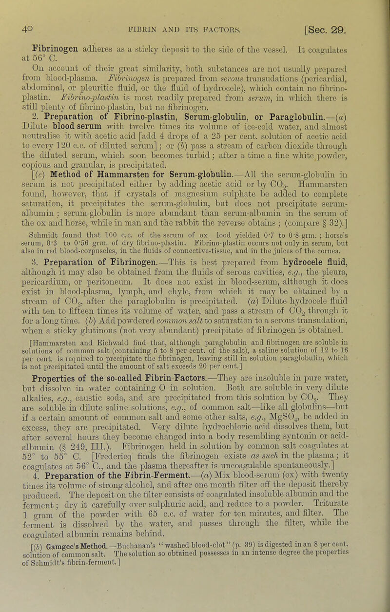 Fibrinogen adheres as a sticky depo.sit to the side of tlie vessel, it coagulates at 56° C. On account of their great similarity, both substances are not usually ])rei)ared from blood-plasma. Fibrviogen is prepared from serous transudations (pericardial, abdominal, or pleuritic fluid, or the fluid of hydrocele), which contain no fibrino- iflastm. Fibrino-jolastin is most readily prepared from serum, in which there is still plenty of fibrino-plastin, but no fibrinogen. 2. Preparation of Fibrino-plastin, Serum-globulin, or Paraglobulin.—(a) Dilute blood-serum with twelve times its volume of ice-cold water, and almost neutralise it Avith acetic acid [add 4 drops of a 25 per cent, solution of acetic acid to CA^ery 120 c.c. of diluted serum] ; or {b) pass a stream of carbon dioxide through the diluted seriuu, AAdiich soon becomes turbid; after a time a fine Avhite poAvder, copious and granular, is precipitated. [(c) Method of Hammarsten for Serum-globulin.—All the serum-glolndin in serum is not precipitated either by adding acetic acid or by COg. Hammarsten found, hoAvever, that if crystals of magnesium sulphate be added to complete saturation, it precipitates the serum-globulin, but does not precipitate serum- album m : serum-globulin is more abundant than sermn-albumin in the serum of the ox and horse, while in man and the rabbit the rcAnrse obtauis ; (compare § 32).] Schmidt found that 100 c.c. of the serum of ox lood yielded 07 to 0’8 f;rm. ; horse’s serum, 0'3 to 0'56 grm. of dry fibrino-plastin. Fibrino-plastin occurs not only in serum, but also in red blood-corpuscles, in the fluids of connective-tissue, and in the juices of the cornea. 3. Preparation of Fibrinogen.—This is best prepared from hydrocele fluid, although it may also be obtained from the fluids of serous cavities, e.g., the pleura, pericardiimi, or peritoneum. It does not exist in blood-serum, although it does exist m blood-plasma, lymph, and chyle, from Avhich it may be obtained by a stream of COg, after the paraglobulin is precijiitated. {a) Dilute hydrocele fluid AAuth ten to fifteen times its Amlume of AATater, and pass a stream of CO2 through it for a long time, {b) Add powdered common salt to saturation to a serous transudation, Avhen a sticky glutinous (not A^ery abundant) precipitate of fibrinogen is obtained. [Hammarsten and EichAvald find that, although paraglobulin and fibrinogen are soluble in solutions of common salt (containing 5 to 8 per cent, of the salt), a saline solution of 12 to 16 per cent, is required to precipitate the fibrinogen, leaving still in solution paraglobulin, which is not precipitated until the amount of salt exceeds 20 per cent.] Properties of the so-called Fibrin-Factors.—They are hisoluble in pure Avater, but dissolve in Avater containing 0 in solution. Both are soluble in very dilute alkahes, e.g., caustic soda, and are precipitated from this solution by CO^. They are soluble m dilute salme solutions, e.g., of common salt-—hke all globulins—l)ut if a certam amount of common salt and some other salts, e.g., MgSOj, be added in excess, they are precipitated. Very dilute hydrochloric acid dissolves them, Imt after several hours they become changed into a body resembhng syntonin or acid- albumm (§ 249, III.). Fibrinogen held in solution by common salt coagulates at 52° to 55° C. [Fredericq finds the fibrmogen exists as such in the plasma; it coagulates at 56° C., and the plasma thereafter is uncoagulable spontaneously.] 4. Preparation of the Fibrin-Ferment.—(a) Mix blood-serum (ox) Avith tAventy times its Amlume of strong alcohol, and after one month filter off the deposit thereby produced. The deposit on the filter consists of coagulated insoluble albumin and the ferment; dry it carefully over sulphuric acid, and reduce to a poAvder. Triturate 1 gram of the poAvder Avith 65 c.c. of Avater for ten minutes, and filter. The ferment is dissolved by the Avater, and passes through the filter, Avhile the coagulated albumin remains behind. [(&) Gamgee’B Method.—Buchanan’s “ Avashed blood-clot ” (p. 39) is digested in an 8 per cent, solution of common salt. The solution so obtained possesses in an intense degree the properties of Schmidt’s fibrin-ferment.]
