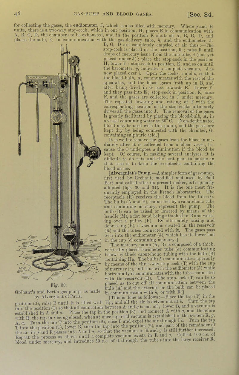 for collectiug the gases, the eudiometer, J, -which is also filled with mercury. Wliere </ and II unite, there is a two-way stop-cock, which in one position, H, places E in communication with A, B, G, D, the chambers to be exhausted, and in the jiosition K shuts olf A, B, G, D, and places the bulb, E, in communication with the gas-delivery tube, h, and the eudiometer, J. B, G, l3 are completely emptied of air thus :—The stop-cock is placed in the position, K ; raise F until drops of mercury issue from the fine tube, i (not yet placed under J) ; place the stop-cock in the position H, lower F : stop-cock in position, K, and so on until the barometer, y, indicates a com]ilctc vacuum. J is now placed over i. Open the cocks, c and h, so that the blood-bulb. A, communicates with the rest of tlie apparatus, and the blood gases froth up in B, and after being dried in G pass towards E. Lower F, and they pass into E ; stop-cock in position, K, raise F, and the gases are collected in J under mercury. The repeated lowering and raising of F with the corresponding position of the stop-cocks ultimately drives all the gases into J. The removal of the gases is greatly facilitated by placing the blood-bulb. A, in a vessel containing water at 60° C. [Non-defibrimited blood may be used with this pump, and the gases are kept dry by being connected with the chamber, G, containing sulphuric acid.] It is well to remove the gases from the blood imme- 1 diately after it is collected from a blood-vessel, be- I iHk the 0 undergoes a diminution if the blood be 1 III kept. Of course, in making several analyses, it is difficult to do this, and the best plan to pursue in that case is to keep the receptacles containing the blood on ice. [Alvergniat’s Pump.—A simpler form of gas-pump, first used by Grehant, modified and used by Paul Bert, and called after its present maker, is frequently adopted (figs. 30 and 31). It is the one most fre- quently employed in the French laboratories. The receptacle (R) receives the blood from the tube it). The bulbs (A and B), connected by a caoutchouc tube and containing mercury, represent the pump. The bulb (B) can be raised or lowered by means of the handle (M), a flat band being attached to B and work- ing over a pulley (P). By alternately raising and depressing (B), a vacuum is created in the reservoir (R) and the tubes connected with it. The gases pass over into the eudiometer (7i), which has its lower end in the cup (c) containing mercury.] [The mercury pump (A, B) is composed of a thick, vertically placed barometer tube (a) communicating below by thick caoutchouc tubing with the bulb (B) containing Hg. The bulb (A) communicates superiorly by means of the three-way stop-cock (T) with the cup of mercury (c), and thus with the eudiometer (A),while horizontally itcommuuicates with the tubes connected with the reservoir (R). The stop-cock (T) can be so placed as to cut off all communication between the bulb (A) and the exterior, or the bulb can be placed in communication with /t, or with R.] [This is done as follows Place the tap (T) in the , i_.; q’uni the tap /v Fig. 30. Grehaut’s and Bert’s gas-pump, as made by Alvergniat of Paris. position (2), raise B until it is filled with Hg, and all the air is driven out fit *• into the position (1) so that all connection between A and cj is cut oft ; lower B, and a vacuuin is established in A and a. Place the tap in the position (3), and connect A with g and therefore with R, the tap in t being closed, when at once a partial vacuuin is established in the system R^ ■ ■ ■’ ra se P, and exnel the air through I 6. lurnthetap A a. Turn the tap T into the position (2), raise B and expel the air through I 6. '1 urn the tap T’into the position (1), lower B, turn the tap into the position (2), the air in g and R passes into A and a, so that the vacuum in R and g is stdl flirty l oo c c of Repeat the process as above until a complete vacuum exists in R aiul y. Collect lOO c.c. ot blood under^mercuiy, and introduce 50 c!c. of it through the tube «into the large receiver R,