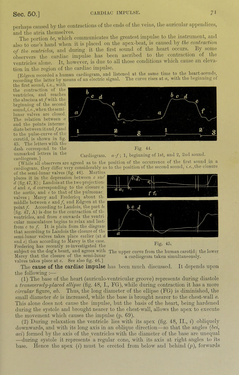 perhii])s cauaea l>y tlio contractions of the ends of the veins, the auricular appendices, and the atria themselves. _ The portion he, which communicates the greatest impulse to the instrument, and also to one’s hand when it is placed on the apex-heat, is caused hy the contraction of the ventricles, and during it the first sound of the heart occurs. By some observers the cardiac impulse has been ascribed to the contraction of the ventricles alone. It, however, is due to all those conditions which cause an eleva- tion in the region of the cardiac impulse. rEd^reii i-ecoriled a luinian cardiogmm, and listened at the same time to the heart-sounds, recording the latter by means of an electric signal. The curve rises at a, with the beginning ot the first sound, i.e., witli the contraction of the ventricles, and reaches the abscissa at/with the beginning of the second sound,f.c., when the semi- lunar valves are closed. The relation between a and the points interme- diate between itand/and to the pulse-curve of the carotid, is shown in fig. 45. The letters with the dash correspond to the unmarked letters in the cardiogram.] Cardiogram. Fig. 44. a-/; 1, beginning of 1st, and 2, 2nd sound. j ■ — a 1 a, in n r ffi [While all observers are agreed as to the position of the occurrence of the first sound in a cardiogram, they difler very considerably as to the position of the second sound, i.e.,the closure of the semi-lunar valves (fig. 46). Martins places it in the depression between c and d (fig. 47, E); Landois at the two projection; d and e, d corresponding to the closure 0 the aortic, and e to that of the jiulmonar valves ; Marey and Fredericq about tin middle between e and/, and Edgren at the point/. According to Landois, the part hi (fig. 47, A) is due to the contraction of tin ventricles, and from c onwards the ventri- cular musculature begins to relax and last.- from c to /. It is plain from the diagram that according to Landois the closure of the semi-lunar valves takes place earlier (at d and e) than according to Marey is the case. Fredericq has recently re-investigated the subject on the dog’s heart, and agrees with xhe upper curve from the human carotid; the lower ct Fig. 45. Marey that the closure of the semi-lunar valves takes place at e. See also fig. 46.] a cardiogram taken simultaneousl}\ Tlie cause of the cardiac impulse has been muck discussed. It depends upon the following :— (1) The base of the heart (auriculo-ventricular groove) represents during diastole a transversely-placed ellipse (fig. 48, I., TG), while during contraction it has a more circular figure, ah. Thus, the long diameter of the ellipse (FG) is diminished, the small diameter dc is increased, while the base is brought nearer to the chest-wall e. This alone does not cause the impulse, but the basis of the heart, being hardened during the systole and Ijrought nearer to the chest-wall, allows the apex to execute the movement which causes the impulse (p. 69). (2) During relaxation the ventricle lies with its apex (fig. 48, II., i) obliquely downwards, and with its long axis in an oblique direction—so that the angles [hei, aci) formed by the axis of the ventricles with the diameter of the base arc unequal —during systole it represents a regular cone, with its axis at right angles to its ba.se. Hence the a[>ex (i) must be erected from below and behiml (/), forwards