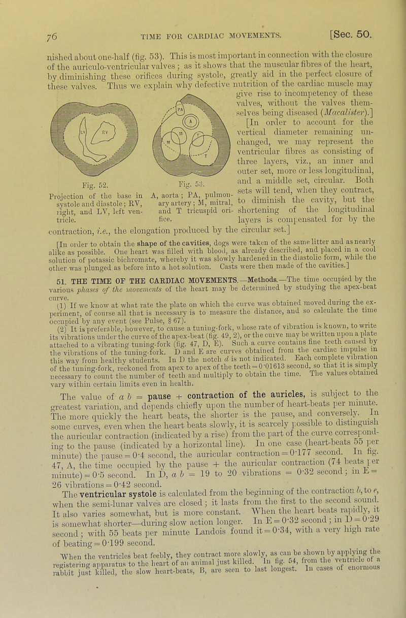 nished about one-half (lig. 53). This is most important in connection with the closure of the auriculo-ventricular valves j as it shows that the muscular fil^res of the heart, by diminishing these orihces during .systole, greatly aid in the perfect closure of these valves. Thus we explain why defective nutrition of the cardiac mu.scle may give rise to incompetency of these valves, witliout the valves tliem- .selves being diseased {Macalister).'\ [In order to account for the vertical diameter remaining un- changed, we may represent the ventricular liln’es as consisting of three layers, viz., an inner and outer set, more or less longitudinal, and a middle set, circular. Both sets will tend, when they contract, the cavity, but the . . T> * 1 stMS wiu uuir A, aorta; PA, pulmon- . . , ary artery ;M, mitral, to diminish Fig. 52. Projection of tlio base in systole and diastole; RV, ct. . n r i- i right, and LV, left ven- and T tricuspid ori- shortening of the iongitiidmal tiTcle. lice. layers is coiii[:ensated for by the contraction, i.e., the elongation produced by the circular set.] [In order to obtain the shape of the cavities, dogs were taken of the same litter and as nearly alike as possible. One heart was filled with blood, as already described, and placed m a cool solution of potassic bichromate, whereby it was slowly hardened in the diastolic form, while the other was plunged as before into a hot solution. Casts were then made ot the cavities.] 51. THE TIME OF THE CARDIAC MOVEMENTS.—Methods.—The time occupied by the various 'phases of the movements of the heart may be determined by studying the apex-beat we know at what rate the plate on which the curve was obtained moved during the ex- periment, of course all that is necessary is to measure the distance, and so calculate the time occupied by any event (see Pulse, § 67). r •, x- • i .. .-i- (2) It is preferable, however, to cause a tuning-fork, whose rate of vibration is known, to write its vibrations under the curve of the apex-beat (fig. 49, 2), or the curve may be written upon a plate attached to a vibrating tuning-fork (fig. 47, D, E). Such a curve contains fine teeth cau.sed by the vibrations of the tuning-fork. D and E are curves obtained Irom the cardiac impulse in this way from healthy students. In D the notch d is not indicated. Each complete vibration of the tuning-fork, reckoned from apex to apex of the teeth = 0'01613 second, so that it is simp y necessary to count tlie number of teeth and multiply to obtain the tune. The values obtained vary within certain limits even in health. The value of a 5 = pause -t- contraction of the auricles, is subject to the gi-eatest variation, and depends chiefly upon the number of heart-heats [ler minute. The more quickly the heart heats, the shorter is the pause, and conversely. n some curves, even when the heart heats slowly, it is scarcely po.ssihle to distinguis i the auricular contraction (indicated by a rise) from the part of the curve correspom - ing to the pause (indicated by a horizontal line). In one casejheart-bea s pei minute) the piause = 0'4 second, the auricular contraction = 0 li I seconcl. n 47, A, the time occupied by the pause -1- the auricular contraction (l4 lea s 1 ci minute) = 0-5 second. In D, a 5 = 19 to 20 vibrations = 0'32 second; m B = 26 vibrations = 0'42 second. i. + The ventricular systole is calculated from the beginning of the contraction u, to c, Avhen the semi-lunar valves are closed; it lasts from tlie first to the second souiu . It also varies somewhat, hut is more constant. AVhen tlie heart beats rapidly, it is somewhat shorter—during slow action longer. In L = 0'32 second ; in i -- - second ; with 55 heats per minute Landois found it = 0'34, with a very high rate of heating = 0T99 second. AVhen the ventricles beat feebly, they contract more slowly ‘'r reeistering apparatus to the heart of an animal ,pist killed. In lig. 54, horn the lentiiiR o rXbit jus® killed, the slow heart-beats, B, are seen to Inst longest. In cases of enormous