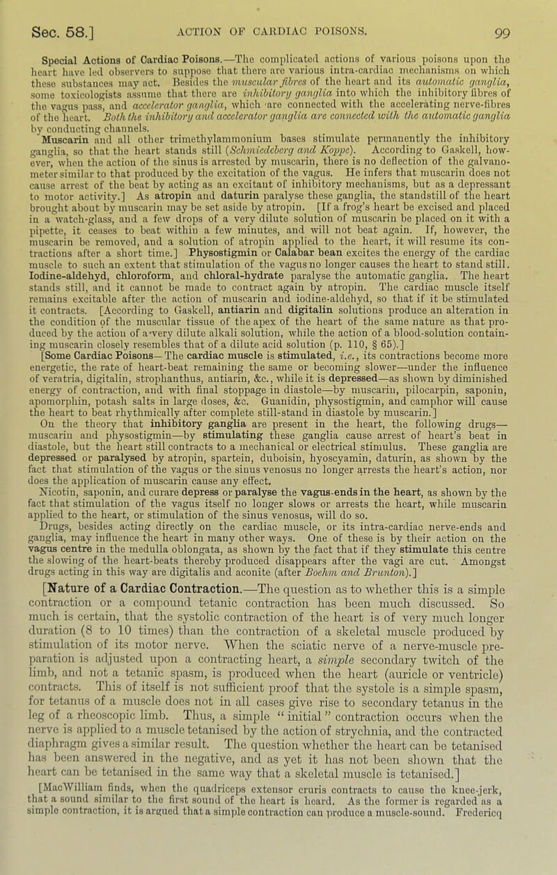 Special Actions of Cardiac Poisons.—The complicated actions of various poisons upon the heart have led observers to suppose that there are various intra-cardiac mechanisms on which these substances may act. Besides the muscular fibres of the heart and its automatic ganglia, -some toxicologists a.ssume that there are inhibitory ganglia into which the inhibitory fibres of the vagus pass, and accelerator ganglia, which ’are connected with the accelerating nerve-fibres of the heart. Both the inhibitory and accelerator ganglia are connected with the automatic ganglia by conducting channels. Muscarin and all other trimethylammonium bases stimulate permanently the inhibitory ganglia, so that the heart stands still {Schmiedeberg a'nd Koppe). According to Ga.slcell, how- ever, when the action of the sinus is arrested by muscarin, there is no deflection of the galvano- meter similar to that produced by the excitation of the vagus. He infers that muscarin does not cause arrest of the beat by acting as an excitant of inhibitory mechanisms, but as a depressant to motor activity.] As atropin and daturin paralyse these ganglia, the standstill of the heart brought about by muscarin may be set aside by atropin. [If a frog’s heart be excised and placed in a watch-glass, and a few drops of a very dilute solution of muscarin be placed on it with a pipette, it ceases to beat within a few minutes, and will not beat again. If, however, the muscarin be removed, and a solution of atropin applied to the heart, it will resume its con- tractions after a short time.] Physostigmin or Calabar bean excites the energy of the cardiac muscle to such an extent that stimulation of the vagus no longer causes the heart to stand still. lodine-aldehyd, chloroform, and chloral-hydrate paralyse the automatic ganglia. The heart stands still, and it cannot be made to contract again by atropin. The cardiac muscle itself remains excitable after the action of muscarin and iodine-aldehyd, so that if it be stimulated it contracts. [According to Gaskell, antiarin and digitalin solutions produce an alteration in the condition of the muscular tissue of the apex of the heart of the same nature as that pro- duced by the action of awery dilute alkali solution, while the action of a blood-solution contain- ing muscarin closely resembles that of a dilute acid solution (p. 110, § 65).] [Some Cardiac Poisons—The cardiac muscle is stimulated, i.e., its contractions become more energetic, the rate of heart-beat remaining the same or becoming slower—under the influence of veratria, digitalin, strophanthus, antiarin, &c., while it is depressed—as shown by diminished energy of contraction, and with final stoppage in diastole—by muscarin, pilocarpin, saponin, apomorphin, potash salts in large doses, &c. Guanidin, physo.stigmin, and camphor will cause the heart to beat rhythmically after complete still-stand in diastole by muscarin.] On the theory that inhibitory ganglia are present in the heart, the following drugs— muscarin and physostigmin—by stimulating these ganglia cause arrest of heart’s beat in diastole, but the heart still contracts to a mechanical or electrical stimulus. These ganglia are depressed or paralysed by atropin, spartein, duboisin, hyoscyamin, daturin, as shown by the fact that stimulation of the vagus or the sinus venosus no longer arrests the heart’s action, nor does the application of muscarin cause any effect. Nicotin, saponin, and curare depress or paralyse the vagus-ends in the heart, as shown by the fact that stimulation of the vagus itself no longer slows or arrests the heart, while muscarin applied to the heart, or stimulation of the sinus venosus, will do so. Drugs, besides acting directly on the cardiac muscle, or its intra-cardiac nerve-ends and ganglia, may influence the heart in many other ways. One of these is by their action on the vagus centre in the medulla oblongata, as shown by the fact that if they stimulate this centre the slowing of the heart-beats thereby produced disappears after the vagi are cut. Amongst drugs acting in this way are digitalis and aconite (after Boehm and Brunton).'\ [Nature of a Cardiac Contraction.—The question as to whether this is a simple contraction or a compound tetanic contraction has been much discussed. So much is certain, that the systolic contraction of the heart is of very much longer duration (8 to 10 times) than the contraction of a skeletal muscle produced hy stimulation of its motor nerve. When the sciatic nerve of a nerve-muscle pre- paration is adjusted upon a contracting heart, a simple secondary twitch of the limb, and not a tetanic spasm, is produced when the heart (auricle or ventricle) contracts. This of itself is not sufficient j)i’oof that the systole is a simple spasm, for tetanus of a muscle does not in all cases give rise to secondary tetanus in the leg of a rheoscopic limb. Thus, a simple “ initial ” contraction occurs when the nerve is applied to a muscle tetanised by the action of strychnia, and the contracted diaphragm gives a similar result. The question whether the heart can be tetanised has been answered in the negative, and as yet it has not been shown that the heart can he tetanised in the same way that a skeletal muscle is tetanised.] [MacWilliain finds, when the quadriceps extensor cruris contracts to cause the knee-jerk, that a sound similar to the first sound of the heart is heard. As the former is regarded as a simple contraction, it is argued that a simple contraction can produce a muscle-sound. Fredericq