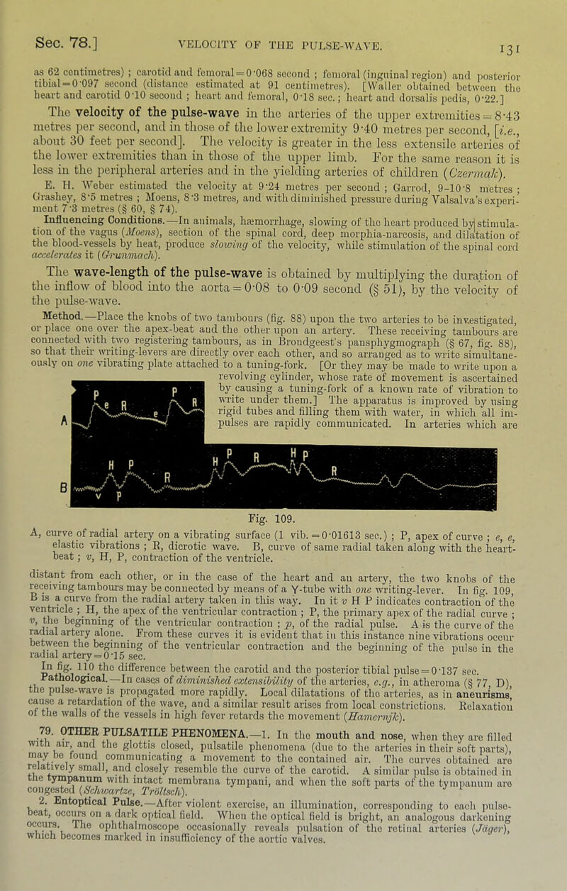 I3I as 62 continietres) ; carotid and Iomoral = 0’068 second ; femoral (inguinal region) and posterior tibial = 0-097 second (distance estimated at 91 centimetres). [Waller obtained between the heart and carotid 0 10 second ; heart and lemoral, 0T8 sec.; heart and dorsalis pedis, 022.] The velocity of the pulse-wave in the arteries of the upper extremities = 8-43 metros per second, and in those of the lower extremity 9'40 metres per second, \i.e., about 30 feet per second]. The velocity is greater in the less extensile arteries of the lower extremities than in those of the upper limb. For the same reason it is less in the peripheral arteries and in the yielding arteries of children {Czermak). E. H. Weber estimated the velocity at 9-24 metres per second ; Garrod, 9-10'8 metres ; Grashey, 8'5 metres ; Moens, 8‘3 metres, and with diminished pressure during Valsalva's experi- ment 7‘3 metres (§ 60, § 74). ^ Influencing Conditions.—In animals, hamiorrhage, slowing of the heart produced by] stimula- tion of the vagus {Moens), section of the spinal cord, deep morphia-narcosis, and dilatation of the blood-vessels by heat, produce slowing of the velocity, while stimulation of the spinal cord accelerates it (Grunmach). The wave-length of the pulse-wave is obtained by multiplying the duration of the inflow of blood into the aorta = 0’08 to 0'09 second (5 51), by the velocity of the pulse-wave. Method. Place the knobs of two tambours (fig. 88) upon the two arteries to be investigated, 01 place one over the apex-beat aud the other upon an artery. These receiving tambours are connected with t\yo registering tambours, as in Brondgeest's pausphygmograph (§ 67, fig. 88), so that their \yi'iting-levers are dhectly over each other, and so arranged as to write simultane- ou-sly on one vibrating plate attached to a tuning-fork. [Or they may be made to write upon a revolving cylinder, whose rate of movement is ascertained by causing a tuning-fork of a known rate of vibration to wi’ite under them.] The apparatus is improved by using rigid tubes and filling them with water, in which all im- pulses are rapidly communicated. In arteries which are Fig. 109. A, curve of radial artery on a vibrating surface (1 vib. =0-01613 see.) ; P, apex of curve ; e, e, elastic vibrations ; R, dicrotic wave. B, curve of same radial taken along with the heart- beat ; V, H, P, conti-action of the ventricle. distant from each other, or in the case of the heart and an artery, the two knobs of the ^ceiving tambours may be connected by means of a Y-tube with o?ie writing-lever. In fig. 109, B 1.S a curve from the radial artery taken in this way. In it « H P indicates contraction°of the ventricle ; H, the apex of the venti-iciilar contraction ; P, the primary apex of the radial curve ; V, the beginning of the venti-icular contraction ; p, of the radial pulse. A is the curve of the radial artery alone. From these curves it is evident that in this instance nine vibrations occur between the beginning of the ventricular conti-action and the beginning of the pulse in the radial artery = 0-1.5 sec. difference between the carotid and the posterior tibial pulse = 0-137 sec. Bathological._—In cases of diminished externihility of the arteries, e.g., in atheroma (§ 77 D) the pulse-wave is propagated more rapidly. Local dilatations of the arteries, as in aneurisms', caMe a reterdation of the wave, and a similar result arises from local constrictions. Relaxation of tlie walls of the vessels in high fever retards the movement {Hanieinijk). 79. OTHER PULSATILE PHENOMENA.—1. In the mouth and nose, when they are filled with air and the glottis closed, pulsatile phenomena (due to the arteries in their soft parts), may be found communicating a movement to the contained air. The curves obtained are relatively small, and closely resemble the curve of the carotid. A similar pulse is obtained in ttie tympanum with intact membrana tympani, and when the soft parts of the tympanum are congested {Schwartze, Troltsch). 2. Entoptical Pulse.—After violent exercise, an illumination, corresponding to each pulse- beat, occurs on a dark optical field. When the optical field is bright, an analogous darkening occurs. The ophthalmoscope occasionally reveals pulsation of the retinal arteries {Jiiger), which becomes marked in insufficiency of the aortic valves.