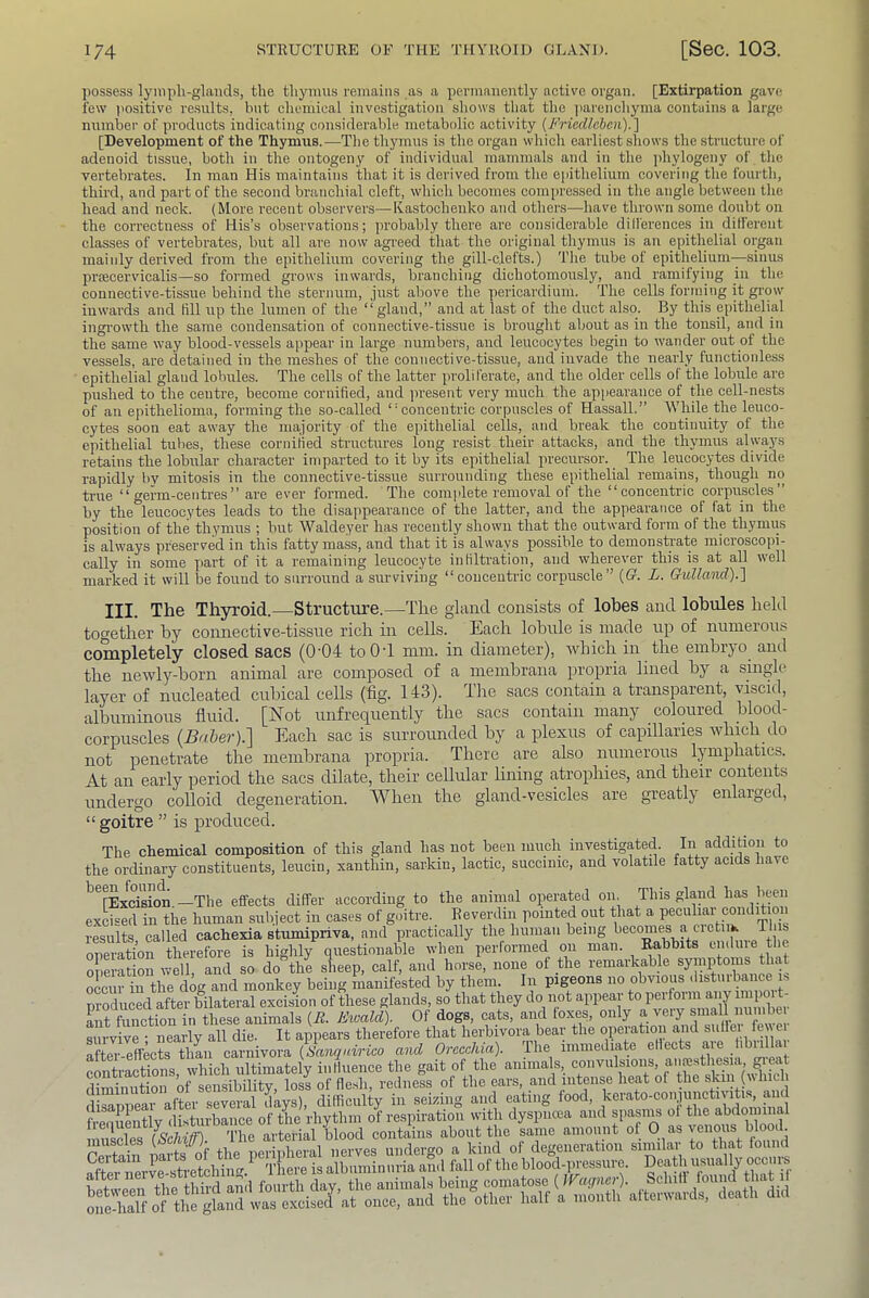 possess lymph-glands, the thymus remains as a permanently active organ. [Extirpation gave lew positive results, but chemioal investigation shows that the parenchyma contains a large number of products indicating considerable metabolic activity (FriccUcbcn).] [Development of the Thymus.—The thymns is the organ which earliest shows the structure of adenoid tissue, both in the ontogeny of individual mammals and in the jiliylogeny of the vertebrates. In man His maintains that it is derived from the epithelium covering the fourth, third, and part of the second branchial cleft, which becomes compressed in the angle between the head and neck. (More recent observers—Ivastochenko and others—have thrown some doubt on the correctness of His’s observations; jirobably there are considerable dilferences in dilferent classes of vertebrates, but all are now agreed that the original thymns is an epithelial organ mainly derived from the epithelinm covering the gill-clefts.) The tube of epithelium—sinus prfecervicalis—so formed grows inwards, branching dichotomonsly, and ramifying in the connective-tissue behind the sternum, jnst above the pericardium. The cells forming it gi'ow inwards and till np the lumen of the “gland,” and at last of the duct also. By this epithelial ingrowth the same condensation of connective-tissue is brought about as in the tonsil, and in the same way blood-vessels appear in large nnmbei-s, and leucocytes begin to wander out of the vessels, are detained in the meshes of the connective-tissue, aud invade the nearly functionless epithelial gland lobules. The cells of the latter proliferate, and the older cells of the lobnle are pushed to the centre, become cornified, and present very much the appearance of the cell-nests of an epithelioma, forming the so-called “concentric corpuscles of Hassall.” While the leuco- cytes soon eat away the majority of the epithelial cells, and break the continuity of the e]iithelial tubes, these cornified sti’uctures long resist their attacks, and the thymus always retains the lobular character imparted to it by its epithelial precursor. The leucocytes divide rapidly by mitosis in the connective-tissue surrounding these epithelial remains, though no ti-ue “germ-centres” are ever formed. The complete removal of the “concentric corpuscles” by the leucocytes leads to the disappearance of the latter, and the appearance of fat in the position of the thymus ; but Waldeyer has recently shown that the outward form of the thymus is always preserved in this fatty mass, and that it is always possible to demonsteate microscopi- cally in some yiart of it a remaining leucocyte infiltration, and wherever this is at all well marked it will be found to surround a surviving “concentric corpuscle” ((?. L. Cbulland).] III. The Thyroid.—Structure.—The gland consists of lobes and lobules held together by connective-tissue rich in cells. Each lobule is made up of numerous completely closed sacs (0-04 toOT mm. in diameter), which in the embryo and the newly-born animal are composed of a membrana propria lined by a single layer of nucleated cubical cells (fig. 143). The sacs contain a transparent, viscid, albuminous fluid, [blot unfrequently the sacs contain many coloured Wood- corpuscles (jBaie?').] Each sac is surrounded hy a plexus of capillaries which do not penetrate the membrana propria. There _ are also numerous lymphatics. At an early period the sacs dilate, their cellular luring atrophies, and their contents undergo colloid degeneration. When the gland-vesicles are greatly enlarged, “goitre ” is produced. The chemical composition of this gland has not been much investigated. In addition to the ordinary constituents, leucin, xanthin, saidtin, lactic, succinic, and volatile fatty acids have ^^[Ldsion.—The effects differ according to the animal operated on. This gland l)as been exUed in the human subject in cases of g.ntre. Reverdin pointed out that a peculiai conditio results called cachexia stumipriva, and practically the human being becomes a cictiik T s opemton the^ is highly questionable when performed on man. Rabbits endure ti e operation well, and so do the sheep, calf, and horse, none of the remarkable symptoms that oLur in the dog and monkey being manifested by them. In pigeons no obvious disturbance r. produced after bilateral excision of these glands, so that they do not Lt function in these animals {R. Eioald). Of dogs, cats, and foxes, survive ; nearly all die. It appears therefore that herbivora bear the opeiation and ^'‘“^1 [ew e after-effects tliL carnivora {Sa-nqicirico and Orecchia). I he immediate efiects a, e hbiillai conti-actions which ultimately influence the gait of the animals, convulsions, anresthcsia, ^eat Zinutiorof S losi of fle.sh, redness of the ears, and intense heat of the skin (wind disannear after several days), difficulty in seining and eating food, keiato-conjunctn itis, and r llnflv flisturbaiice of the rhythin of respiration with dyspiicea and spasms of the abdominal