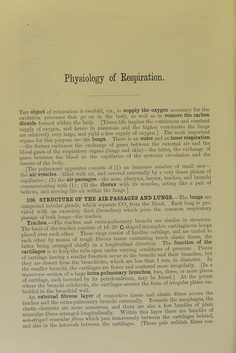 Physiology of Eespiration. The obiect of respiration is twofold, viz., to supply the oxygen necessary for the oxidation processes that go on in the body, as well as to remove the carbon dioxide formed within the body. [Tissuedife implies the contmuous and constant supply of oxygen, and hence in mammals and the higher vertebrates the lungs are relatively very large, and yield a free supply of oxygen.] The most importmt organs for this purpose are the lungs. There is an outer and an inner respiration —the former embraces the exchange of gases between the external air and the blood-gases of the respiratory organs (lungs and skin)—the latter, the exchanp oi gases between the blood in the capiharies of the systemic circidation and the tissues of the body. . ii [The pulmonary apparatus consists of (1) an immense number of small sacs the air-vesicles—filled with air, and covered externally by a very dense plexus ot capillaries ; (2) the air-passages—the nose, pharynx, larynx, trachea, and bronclii communicating with (1); (3) the thorax with its muscles, acting like a pair of bellows, and moving the air within the lungs.] 106. STRUCTURE OF THE AIR-PASSAGES AND LUNGS.—The lungs are compound tubular glands, which separate COg from the blood. Each lung is pro- vided with an excretory duct (bronchus) which joins the common respiratory passage of both lungs—the trachea. . j. j. Trachea —The trachea and extra-pulmonary bronchi are similar ui structure. The basis of the trachea consists of 16-20 C-shaped incomplete cartilagmous hoops placed over each other. These rings consist of hyaline cartilage, Lh other by means of tough fibrous tissue containing latter being arranged chiefly in a longitudinal direction. The function (fi t cartUages is to keep the tube open under varying conditions of of cartUage having a similar function occur in the bronchi and their J]^h^ they are absent from the bronchioles, which are less than 1 mm._ in d ametei. 1 the smaller bronchi, the cartilages are fewer and scattered niorij iriegu ai y. [ c transverse section of a large intra-pulmonary bronchus two, three, or nioie pieces of cartilage, each invested by its perichondrium, may be where the bronchi subdivide, the cartilages assume the form of iriegulai plates em bedded in the bronchial wall. _ i i i.- the An external fibrous layer of connective tissue and elastic hbies cove trachea and the extra-pulmonary bronchi externally. Towards the elastic elements are more numerous, and there arc also a few bum ‘ f fitee. ananged longitudmally. Witl.in this J non-striml mmailar fibres which pass transversely between the cartilages ^ aXlso in the intervals between the cartilages. [These pale reddish fibres con-