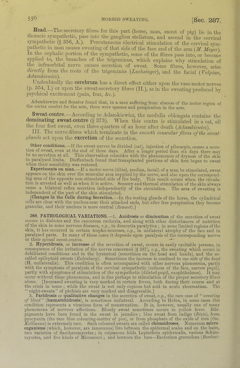 Head.—The secretory fibres for this part (horse, man, snout of pig) lie in the thoracic sympathetic, pass into the ganglion stellatum, and ascend in the cervical sympathetic (§ 356, A.). Percutaneous electrical stimulation of the cervical syni- patlietic in man causes sweating of that side of the face and of the arm (M. Meyer). In the cephalic j^ortion of the sympatlietic, some of the fibres pass into, or become applied to, the branches of the trigeminus, which explains why stimulation of the infraorbital nerve causes secretion of sweat. Some fibres, however, arise directhj from the roots of the trigeminus {Luclisinger), and the facial (Vuhdan Adamkiewicz). ’ Undoubtedly the cerebium has a direct efiect either upon the vaso-niotor nerves (p. 554, I.) or upon the sweat-secretory fibres (II.), as in the sweating produced by psychical excitement (pain, fear, &c.). Adcimkiev icz and SGiiator found that, in a mazi suffering fronr abscess of the motor re^^ion of the cortex cerebri for the arm, there were spasms and perspiration in the arm. ° Sweat-centre.—Accordmg to Adamkiewicz, the medulla oblongata contains the dominating sweat-centre (§ 373). When this centre is stimrdated in a cat, all the four feet sweat, even three-quarters of an hour after death {Adamkiewicz). III. The ]ierve-fibres Avhich terminate in the smooth muscidar fibres of the siceat- glands act upon the excretion of the secretion. _ Other conditions.—If the sweat-nerves be divided (cat), injection of pilocarpiii causes a secre- tion of sweat, even at the end of three days. After a longer period than six days there may be no secretion at all. This observation coincides with the phenomenon of dryness of the skin in paralysed lirnbs. Dieifenbach found that transplanted portions of skin first began to sweat when their sensibility was restored.  Experiments on man.—If a motor nerve (tibial, median, facial) of a man be stimulated, sweat appears on the skin over the muscular area supplied by the nerve, and also upon the correspond- ing area of the opposite non-stimnlated side of the body. This result occurs when the circula- tion is arrested as well as when it is active. Sensory and thermal stimulation of the skin always cause a bilateral reflex secretion independently of the circulation. The area of sweating is independent of the part of the skin stimulated. [Changes in the Cells during Secretion.—In the resting glands of the horse, the cylindrical cells are clear with the nucleus near theii’ attached ends, but after free perspiration they become granular, and their nucleus is more central {Eenaut).'] 288. PATHOLOGICAL VARIATIONS.—1. Anidrosis or diminution of the secretion of sweat occurs in diabetes and the cancerous cachexia, and along with other disturbances of nutrition of the skin in some nervous diseases, e.g., in dementia paralytica ; in some limited regions of the skin, it has occurred in certain tropho-neuroses, c.g., in unilateral atrophy of the face and in paralysed parts. In many of these cases it depends upon paralysis of the corresponding nerves or their sinned swcat-centrcs. 2. Hyperidrosis, or increase of the secretion of sweat, occurs in easily excitable persons, in consequence of the irritation of the nerves concerned (§ 287), e.g., the sweating which occurs in debilitated conditions and in the hysterical (sometimes on the head and hands), and the so- called epileptoid sweats {Eulenlmrg). Sometimes the increase is confined to one side of the Jiead (H. unilateralis). This condition is often accompanied with other nervous phenomena, partlj’ with the symptoms of paralysis of the cervical sympathetic (redness of the face, narrow jHipil), partly with symptoms of stimulation of the sympathetic (dilated pupil, exophthalmos). It may occur without these phenomena, and is due perhaps to stimulation of the proper secretoiy fibres alone. [Increased sweating is very marked in certain fevers, both during their course and at the crisis in some ; while the sweat is not only copious but acid in acute rheumatism. The “ night-sweats” of phthisis are very marked and disagreeable.] 3. Paridrosis or qualitative changes in the secretion of sweat, e.g., the rare case of “sweating of hlood ” (haematohidrosis), is sometimes unilateral. According to Hebra, in some cases this condition represents a vicarious form of menstruation. It is, however, usually one of many phenomena of nervous affections. Bloody sweat sometimes occurs in yellow fever. Bile- pigments have been found in the sweat in jaundice ; blue sweat from indigo (Bizio), from pyocyanin (the rare blue colouring-matter of pus), or from phosphate of the oxide of iron {Osc. KoUmann) is extremely rare. Such coloured sweats are called chromidroses. Numerous micro- organisms (which, however, are innocuous) live between the epidermal scales and on the hairs, two varieties of Saccharomycetes ; in cutaneous folds Leptothrix epidermalis, various Schizo- mycetes, and five kinds of Micrococci; and between the toes—Bacterium gravoolens (Bordoni-