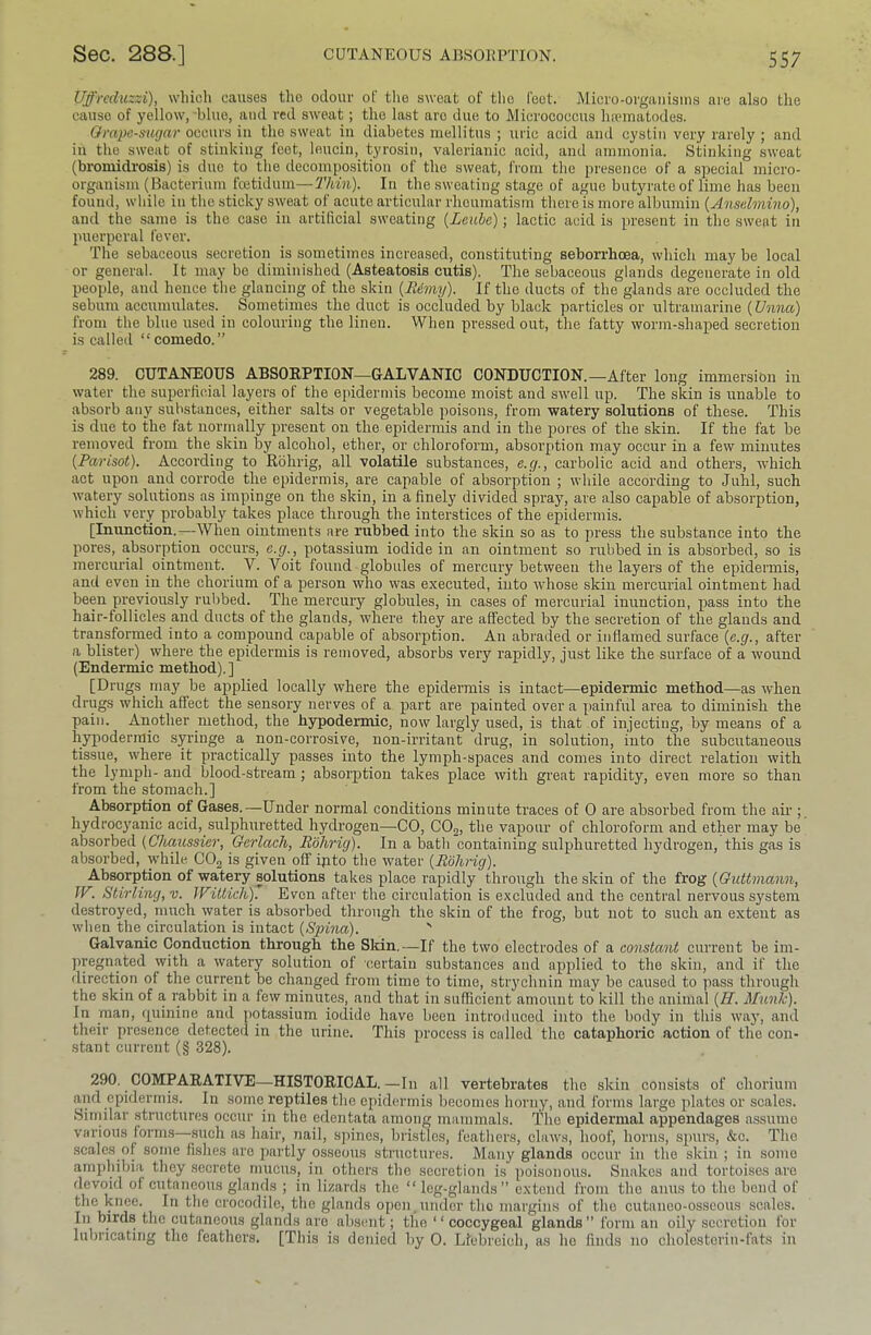Uffreduzzi), which causes the odour oF the sweat of the I'eet. jVliero-orgaiiisins are also tlie cause of yellow, blue, and red sweat; the last are due to Micrococcus luematodes. Qrapc-siigcir occurs in the sweat in diabetes mellitus ; uric acid and cystin very rarely ; and ill the sweat of stinking feet, leucin, tyrosin, valerianic acid, and ammonia. Stinking sweat (bromidrosis) is duo to the decomposition of the sweat, from the presence of a special micro- organism (Bacterium feetidum—Thin). In the sweating stage of ague butyrate of lime has been found, while in the sticky sweat of acute articular rheumatism there is more albumin (Anselmino), and the same is the case in artificial sweating {Leuhe); lactic acid is present in the sweat in puerperal fever. The sebaceous secretion is sometimes increased, constituting seborrhoea, which may be local or general. It may bo diminished (Asteatosis cutis). The sebaceous glands degenerate in old people, and hence the glancing of the skin {Rimy). If the ducts of the glands are occluded the sebum accumulates. Sometimes the duct is occluded by black particles or ultramarine {Unna) from the blue used in colouring the linen. When pressed out, the fatty worm-shaped secretion is called “comedo.” 289. CUTANEOUS ABSOEPTION—GALVANIC CONDUCTION.—After long immersion in water the sujjerficial layers of the epidermis become moist and swell up. The skin is unable to absorb any substances, either salts or vegetable poisons, from watery solutions of these. This is due to the fat normally present on the epidermis and in the pores of the skin. If the fat be removed from the skin by alcohol, ether, or chloroform, absorption may occur in a few minutes [Farisot). According to Rohrig, all volatile substances, e.g., carbolic acid and others, which act upon and corrode the epidermis, are capable of absorption ; while according to Juhl, such watery solutions as impinge on the skin, in a finely divided spray, are also capable of absorption, which very probably takes place through the interstices of the epidermis. [Inunction.—When ointments are rubbed into the skin so as to press the substance into the pores, absorption occurs, e.g., potassium iodide in an ointment so rubbed in is absorbed, so is mercurial ointment. V. Voit found globules of mercury between the layers of the epidermis, and even in the chorium of a person who was executed, into whose skin mercurial ointment had been previously rubbed. The mercury globules, in cases of mercurial inunction, pass into the hair-foil ides and ducts of the glands, where they are affected by the secretion of the glands and transformed into a compound capable of absorption. An abraded or inflamed surface {e.g., after a blister) where the epidermis is removed, absorbs very rapidly, just like the surface of a wound (Endermic method),] [Drugs may be applied locally where the epidermis is intact—epidermic method—as when drugs which affect the sensory nerves of a part are painted over a painful area to diminish the pain. Another method, the hypodermic, now largly used, is that of injecting, by means of a hypodermic syringe a non-corrosive, non-irritant drug, in solution, into the subcutaneous tissue, where it practically passes into the lymph-spaces and comes into direct relation with the lymph- and blood-stream; absorption takes place with great rapidity, even more so than from the stomach.] Absorption of Gases.—Under normal conditions minute traces of 0 are absorbed from the air hydrocj'anic acid, sulphuretted hydrogen—CO, CO2, the vapour of chloroform and ether may be absorbed {Chaussier, Gcrlach, Rohrig). In a bath containing sulphuretted hydrogen, this gas is absorbed, while CO2 is given off ipto the water {Rohrig). Absorption of watery solutions takes place rapidly through the skin of the frog {Guttmann, JV. Stirling, v. Willich). Even after the circulation is excluded and the central nervous system destroyed, much water is absorbed through the skin of the frog, but not to such an extent as when the circulation is intact {Spina). ' Galvanic Conduction through the Skin.—If the two electrodes of a constant current be im- pregnated with a watery solution of certain substances and applied to the skin, and if the direction of the current be changed from time to time, strychnin may be caused to pass through the skin of a rabbit in a few minutes, and that in sufficient amount to kill the animal {H. Munk). In man, rpiinine and potassium iodide have been introduced into the body in this way, and their presence detected in the urine. This process is called the cataphoric action of the con- stant current (§ 328). 290. COMPARATIVE—HISTORICAL.—In all vertebrates the skin consists of chorium and epidermis. In some reptiles the epidermis becomes horny, and forms large plates or scales. Similar .structures occur in the edentata among mammals. The epidermal appendages assnmo various form.s—.such as hair, nail, spines, bristles, feathers, claws, hoof, horns, spurs, &c. The scales ol some fislies are partly osseous structures. Many glands occur in the skin ; in some arnjihibiii they .secrete mucus, in others the secretion is poisonous. Snakes and tortoises are devoid of entaneons glands ; in lizards the “ leg-glands” extend from the anus to the bend of the knee. In the crocodile, the glands open.under the margims of the cutaneo-osscous scales. In birds the cutaneous glands are absent; the ‘ ‘ coccygeal glands ” form an oily secretion for lubricating the feathers. [This is denied by 0. Llebroich, as ho finds no cholesterin-fats in
