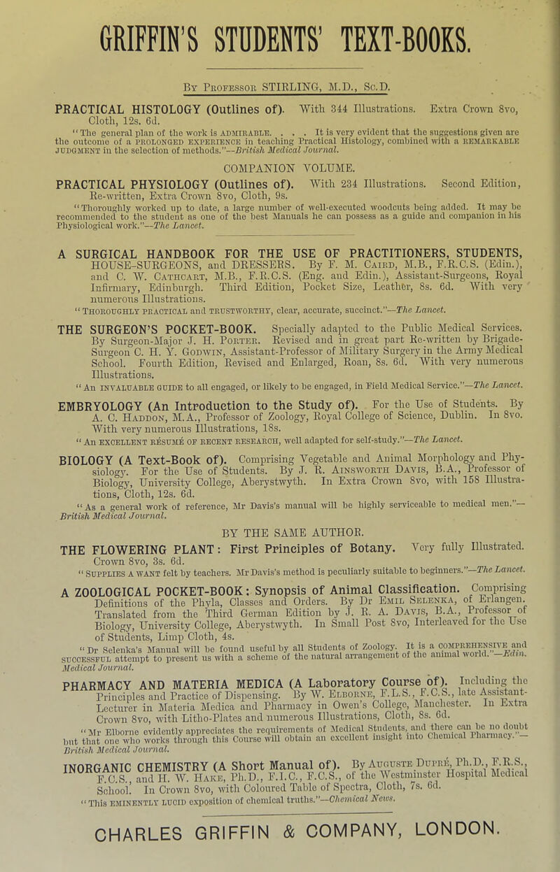 GRIFFIN’S STUDENTS’ TEXT-BOOKS. By Professor STIRLING, M.D., Sc.D. PRACTICAL HISTOLOGY (Outlines of). With 344 Illustrations. Extra Crown 8vo, Cloth, 12s. 6J. The general plan of the work is ADMIRABLE. . . . It is very evident that the suggestions given are the outcome of a prolonged experience in teaching Practical Histology, combined with a remarkable JUDGMENT in the selection of methods.”—British Medical Journal. COMPANIOhr VOLUME. PRACTICAL PHYSIOLOGY (Outlines of). With 234 Illustrations. Second Edition, Re-written, Extra Crown 8vo, Cloth, 9s. “Thoroughly worked up to date, a large number of well-executed woodcuts being added. It may be recommended to the student as one of the best Manuals he can possess as a guide and companion in his Physiological work.—The Lancet. A SURGICAL HANDBOOK FOR THE USE OF PRACTITIONERS, STUDENTS, HOUSE-SURGEONS, and DRESSERS. By E. M. Caird, M.B., E.R.C.S. (Edin.), and C. W. Cathcart, M.B., E.R.C.S. (Eng. and Edin.), Assistant-Surgeons, Royal Infirmary, Edinburgh. Third Edition, Pocket Size, Leather, 8s. 6d. With very numerous Illustrations. “ Thoroughly practical and trustworthy, clear, accurate, succinct.”—TAe Lancet. THE SURGEON’S POCKET-BOOK. Specially adapted to the Public Medical Services. By Surgeon-Major J. H. Pop.ter. Revised and in great part Re-written by Brigade- Surgeon C. H. Y. Godivin, Assistant-Professor of Military Surgery in the Army Medical School. Fourth Edition, Revised and Enlarged, Roan, 8s. 6d. With very numerous Illustrations. “ An INVALUABLE GUIDE to all engaged, or likely to be engaged, in Pield Medical Service.”—The Lancet. EMBRYOLOGY (An Introduction to the Study of). For the Use of Students. By A. C. Haddon, M.A., Professor of Zoology, Royal College of Science, Dublin. In 8vo. With very numerous Illustrations, 18s. “ An EXCELLENT RESUME OF RECENT RESEARCH, Well adapted for seH-study.”—P/ic Lancet. BIOLOGY (A Text-Book of). Comprising Vegetable and Animal Morphology and Phy- siology. For the Use of Students. By J. R. Ainsworth Davis, B.A., Professor of Biology, University College, Aberystwyth. In Extra Crown 8vo, with 158 Illustra- tions, Cloth, 12s. 6d. As a general work of reference, Mr Davis’s manual will be highly serviceable to medical men. British Medical Journal. BY THE SAME AUTHOR. First Principles of Botany. Very fully Illustrated. -The Lancet. THE FLOWERING PLANT Crown 8vo, 3s. 6d. “ Supplies a want felt by teachers. Mr Davis’s method is peculiarly suitable to beginners. A ZOOLOGICAL POCKET-BOOK: Synopsis of Animal Classification. Comprising Definitions of the Phyla, Classes and Orders. By Dr Emil Selenka, of Eilangen. Translated from the Third German Edition by J. R. A. Davis, B.A., Professor of Biology, University College, Aberystwyth. In Small Post 8vo, Interleaved foi the Use of Students, Limp Cloth, 4s. “ Dr Selenka’s Manual will be found useful by all Students of Zoology. It is a comprehensr’E and SUCCESSFUL attempt to present us with a scheme of the natural arrangement of the amm.al woild. Edm. Medical Journal. PHARMACY AND MATERIA MEDICA (A Laboratory Course of). Including the Principles and Practice of Dispensing. By W. Elborne, F.L.S., F.C.S., late AssiMaut- Lecturer in Materia Medica and Pharmacy in Owen’s College, ^lanchester. In Extia Crown 8vo, with Litho-Plates and numerous Illustrations, Cloth, 8s. 6d. “Mr Elborne evidently appreciates the reriuirements of Medical Students, and there caR be no doubt but that “e who wortfCIh this Course will obtain an excellent insight into Chemical Pharmacy.’- British Medical Journal. INORGANIC CHEMISTRY (A Short Manual of), %/uguste Dupre, Ph.H^ HC.S., andH. W. Hake, Ph.D., F.I.C., F.C.S., of the Westmmster Hospital Medical School. In Crown 8vo, with Coloured Table of Spectra, Cloth, /s. Gd. “ Tins EMINENTLY LUCID exposition of chemical truths.”—Chemical Neics. CHARLES GRIFFIN & COMPANY, LONDON.