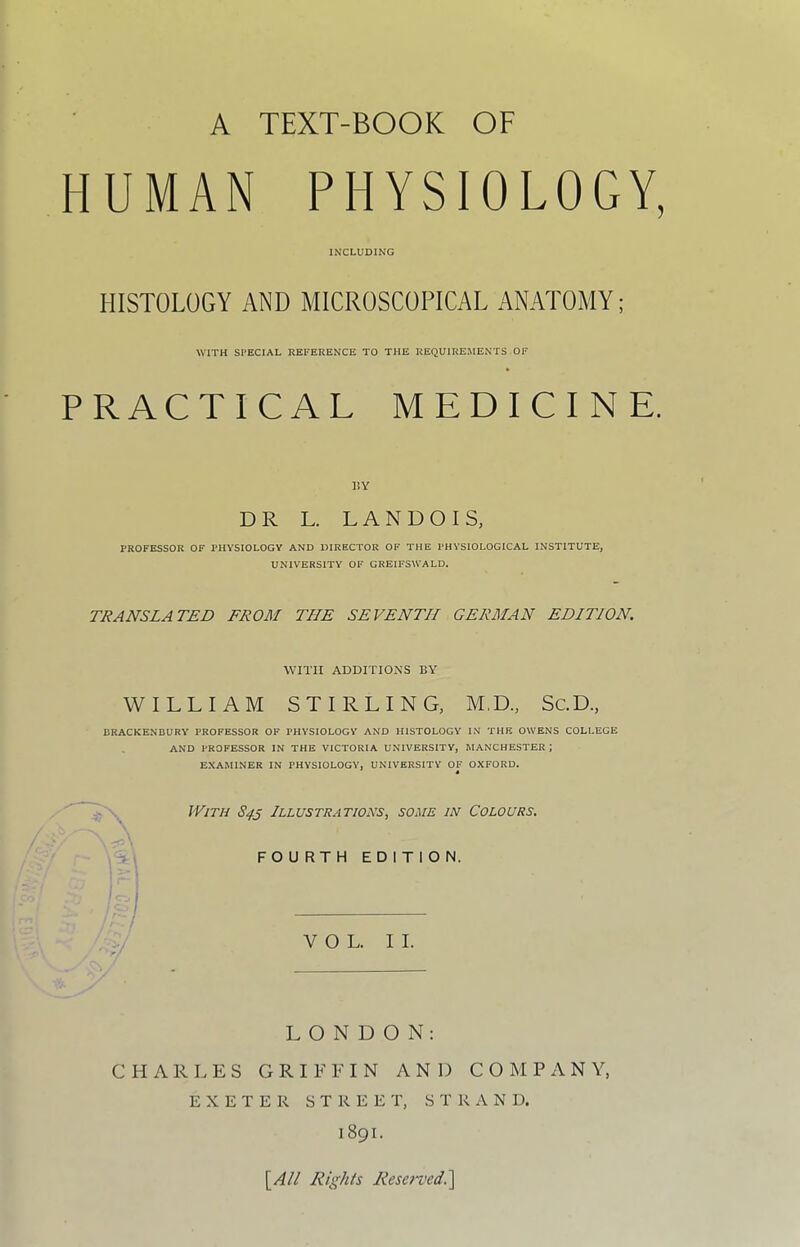 HUMAN PHYSIOLOGY, INCLUDING HISTOLOGY AND MICROSCOPICAL ANATOMY; WITH SPECIAL REFERENCE TO THE REQUIREMENTS OF PRACTICAL MEDICINE. liY DR L. L A N D O I S, PROFESSOR OF PHYSIOLOGY AND DIRECTOR OF THE PHYSIOLOGICAL INSTITUTE, UNIVERSITY OF GREIFSU'ALD. TRANSLATED FROM THE SEVENTH GERMAN EDITION. WITH ADDITIO^'S BY WILLIAM STIRLING, M.D., Sc.D., DRACKENBURY PROFESSOR OF PHYSIOLOGY AND HISTOLOGY IN THE OWENS COLLEGE AND PROFESSOR IN THE VICTORIA UNIVERSITV, MANCHESTER ; EXAMINER IN PHYSIOLOGY, UNIVERSITV OF OXFORD. With 84s Illustrations, some in Colours. FOURTH EDITION. VOL. II. LONDON: CHARLES GRIFFIN AND COMPANY, EXETER STREET, STRAND. 1891. \^All Rights Resei‘vedi\