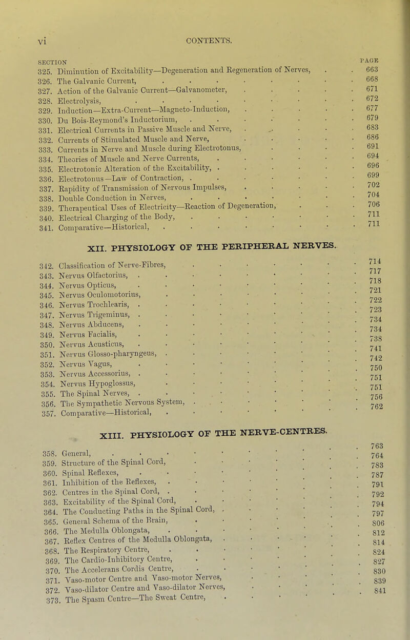 SECTION 325. Diminution of Excitability—Degeneration and Regeneration of Nerves, 326. Tlie Galvanic Current, ....... 327. Action of the Galvanic Current—Galvanometer, .... 328. Electrolysis, ....•••• 329. Induction—Extra-Current—Magneto-Induction, .... 330. Du Bois-Reymond’s Inductorium, ...... 331. Electrical Currents in Passive Muscle and Nerve, . ,. . . 332. Currents of Stimulated Muscle and Nerve, .... 333. Currents in Nerve and Muscle during Electrotonus, 334. Theories of Muscle and Nerve Currents, ..... 335. Electrotonic Alteration of the Excitability, ..... 336. Electrotonus—Law of Contraction, ...... 337. Rapidity of Transmission of Nervous Impulses, .... 338. Double Conduction in Nerves, . . • _ . 339. Therapeutical Uses of Electricity—Reaction of Degeneration, 340. Electrical Charging of the Body, ...... 341. Comparative—Historical, ....... XII. PHYSIOLOGY OP THE PERIPHERAL NERVES. 342. Classification of Nerve-Eibres, ...... 343. Nervus Olfactorius, 344. Nervus Opticus, ....•••• 345. Nervus Oculoniotorius, 346. Nervus Trochlearis, 347. Nervus Tiigeminus, ....•••• 348. Nervus Abducens, 349. Nervus Facialis, 350. Nervus Acusticus, 351. Nervus Glosso-pharyngeus, 352. Nervus Vagus, 353. Nervus Accessorius, ...••••■ 354. Nervus Hypoglossus, ..••••■ 355. The Spinal Nerves, ...••••■ 356. The Sympathetic Nervous System, ... 357. Comparative—Historical, XIII. PHYSIOLOGY OF THE NERVE-CENTRES. 358. General, 359. Structure of the Spinal Cord, . • • ' ' 360. Spinal Reflexes, 361. Inhibition of the Reflexes, 362. Centres in the Spinal Cord, 363. Excitability of the Spinal Cord, 364. The Conducting Paths in the Spinal Cord, . . • • 365. General Schema of the Brain, . • • • ' ' 366. The Medulla Oblongata, 367. Reflex Centres of the Medulla Oblongata, . ■ ■ ‘ ' 368. The Respiratoiy Centre, 369. The Cardio-Inhibitory Centre, ..•••’ 370. The Accelerans Cordis Centre, Y'aso-niotor Centre and Vaso-motor Nerves, 372. Vaso-dilator Centre and Vaso-dilator Nerves, . • • ' 373. The Spasm Centre—The Sweat Centre, I’AOF. 663 668 671 672 677 679 683 686 691 694 696 699 702 704 706 711 711 714 717 718 721 722 723 734 734 738 741 742 750 751 751 756 762 763 764 783 787 791 792 794 797 806 812 814 824 827 830 839 841