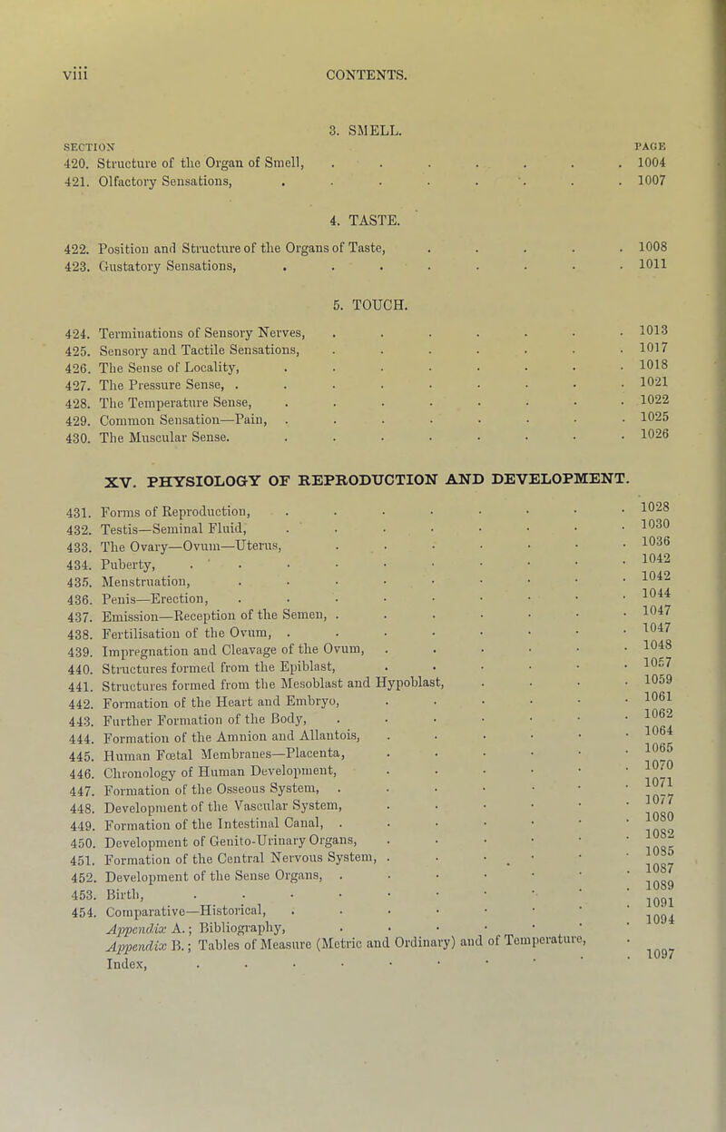 3. SMELL. SECTION 420. structure of tiro Organ of Smell, 421. Olfactory Sensations, 4. TASTE. 422. Position and Structure of tire Organs of Taste, ..... 423. Gustatory Sensations, ........ 5. TOUCH. 424. Terminations of Sensory Nerves, ....... 425. Sensory and Tactile Sensations, ....... 426. The Sense of Locality, ........ 427. The Pressure Sense, ......... 428. The Temperature Sense, ........ 429. Common Sensation—Pain, ........ 430. The Muscular Sense. ........ XV. PHYSIOLOGY OF REPRODUCTION AND DEVELOPMENT. 431. Forms of Reproduction, 432. Testis—Seminal Fluid, . . 433. The Ovary—Ovum—Uterus, .....•• 434. Puberty, . ' . 435. Menstruation, 436. Penis—Erection, 437. Emission—Reception of the Semen, 438. Fertilisation of the Ovum, ....•••• 439. Impregnation and Cleavage of the Ovum, ....•• 440. Structures formed from the Epiblast, ...... 441. Structures formed from the Mesoblast and Hypoblast, .... 442. Formation of the Heart and Embryo, ...... 443. Furtber Formation of the Body, .....•• 444. Formation of the Amnion and Allantoi.s, ....•• 445. Human Foetal Membranes—Placenta, ....•• 446. Chronology of Human Development, ....•• 447. Formation of the Osseous System, 448. Development of the Vascular System, ...••• 449. Formation of the Intestinal Canal, 450. Development of Geuito-Urinary Organs, ...••• 451. Formation of the Central Nervous System, . . • ^ • 452. Development of the Sense Organs, ..•■••• 453. Birth, 454. Comparative—Historical, Appendix A.; Bibliography, ...•••• Appendix B.; Tables of Measure (Metric and Ordinary) and of Temperature, Index, PAGE 1004 1007 1008 1011 1013 1017 1018 1021 1022 1025 1026 1028 1030 1036 1042 1042 1044 1047 1047 1048 1067 1059 1061 1062 1064 1065 1070 1071 1077 1080 1082 1035 1087 1089 1091 1094 1097