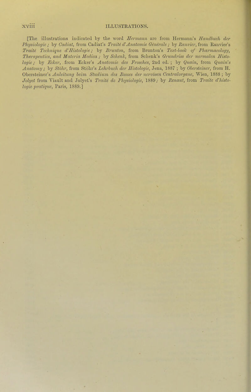 [The illustrations indicated by the word Hcrrnmm arc from Hermann’s Ilandbuch der Physiologic ; by Cadiat, from Cadiat’s TraiU d'Anatomic Giniralc ; by from Ranvier’s Traitc Technique d’Histologic; by Brunton, from Brunton’s Text-book of Pharmacology, Therapeutics, and Materia Mcdica ; by Schenk, from Sehenk’s Grwulriss der normalen Histo- logic; bj' Ecker, from Ecker’s Anatomic des Frosches, 2nd cd. ; by Quain, from Quain’s Anatomy ; by Stbhr, from Stbhr’s Lchrbuch dcr Histologic, Jena, 1887 ; by Obersteiner, from H. Obersteiner’s Anlcitung beim Studium des Baues der ncrvbsen Ccntralorganc, Wien, 1888 ; by Jolyet from Viault and Jolyet’s TraiU do Physiologic, 1889; bj' Benaut, from Traitc d’histo- logie pratique, Paris, 1889.]