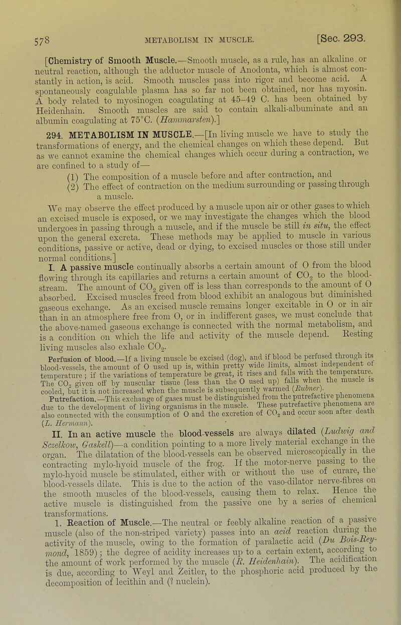 [Chemistry of Smooth Muscle.—Smooth muscle, as a rule, has an alkaline or neutral reaction, although the adduetor muscle of Anodonta, •which is almost con- stantly in action, is acid. Smooth muscles pass into rigor and become acid. A spontaneously coagulable plasma has so far not been obtained, nor has myosin. A body related to myosinogen coagulating at 45-49 C. has been obtained by Heidenliain. Smooth muscles are said to contain alkali-albuminate and an albumin coagulating at 75°C. {Hammarsten)!\ 294. METABOLISM IN MUSCLE.—[In living muscle-^ve have to study the transformations of energy, and the chemical changes on which these depend. But as we cannot examine the chemical changes which occur during a contraction, we are confined to a study of— (1) The composition of a muscle before and after contraction, and (2) The effect of contraction on the medium surrounding or passing through a muscle. We may observe the effect produced by a muscle upon air or other gases to which an excised muscle is exposed, or we may investigate the changes -ivliich the blood undergoes in passing through a muscle, and if the muscle be still in situ, the effect upon the general excreta. These methods may be applied to muscle in various conditions, passive or active, dead or dying, to excised muscles or those stiU under normal conditions.] I. A passwe muscle continually absorbs a certain amount of 0 from the blood flowing through its capillaries and retimis a certain amount of COg to the blood- streaim The amoimt of COg given off is less than corresponds to the amount of 0 absorbed. Excised muscles freed from blood exhibit an analogous but dindnished (^aseous exchange. As an excised muscle remams longer excitable in 0 or in air than in an atmosphere free from 0, or in indifferent gases, Ave must conclude that the above-named gaseous exchange is connected Avith the normal metabolism, and is a condition on Avhich the life and actiAuty of the muscle depend. Resting living muscles also exhale CO2. Perfusion of blood.—If a living muscle be excised (dog), and if blood be perfused tlu’ougli its blood-vessels, the amount of 0 used up is, Avitliin pretty Avide limits almost independent ot temperature ; if the variations of temperature be great, it rises and falls with the tempeiatuie. The^ CO2 given off by muscular tissue (less than the 0 used up) falls Avhen the muscle is cooled, but it is not increased when the muscle is subsequently Avarmed {Rulmcr). Putrefaction.—This exchange of gases must be distinguished from the putrefactive phenomeua due to the development of living organisms in the muscle. These putrefactive phenomena are also connected with the consumption of 0 and the excretion of CO.2 and occur soon aftei ea {L. Hermann). II. In an active muscle the blood-vessels are ahvays dilated [Luchvig and Sczelkow, Gashell)—a condition pointing to a more lively material exchange in t le organ. The dilatation of the blood-vessels can be observed microscopically 111 the contracting niylo-liyoid muscle of tlie frog. If tlie motor-nerve passing o le mylo-liyoid muscle be stimulated, either Avitli or without the use of curare, le blood-vessels dilate. This is due to the action of the vaso-dilator iierA^-hbres on the smooth muscles of the blood-vessels, causing them to relax. Hence le active muscle is distinguished from the passive one by a series of chenuca transformations. 1. Reaction of Muscle.—The neutral or feebly alkaline reaction of a passive muscle (also of the non-striped A^aricty) passes into an acid reaction during the activity of the muscle, OAving to the formation of paralactic acid Bots-Rey- mond, 1859); the degree of acidity increases up to a certain extent, according to the amount of Avork performed by the muscle (R. Heidenliain).^ The acidification is due, according to Weyl and Zeitler, to the phosphoric acid produced by the decomposition of lecithin and (1 nuclein).