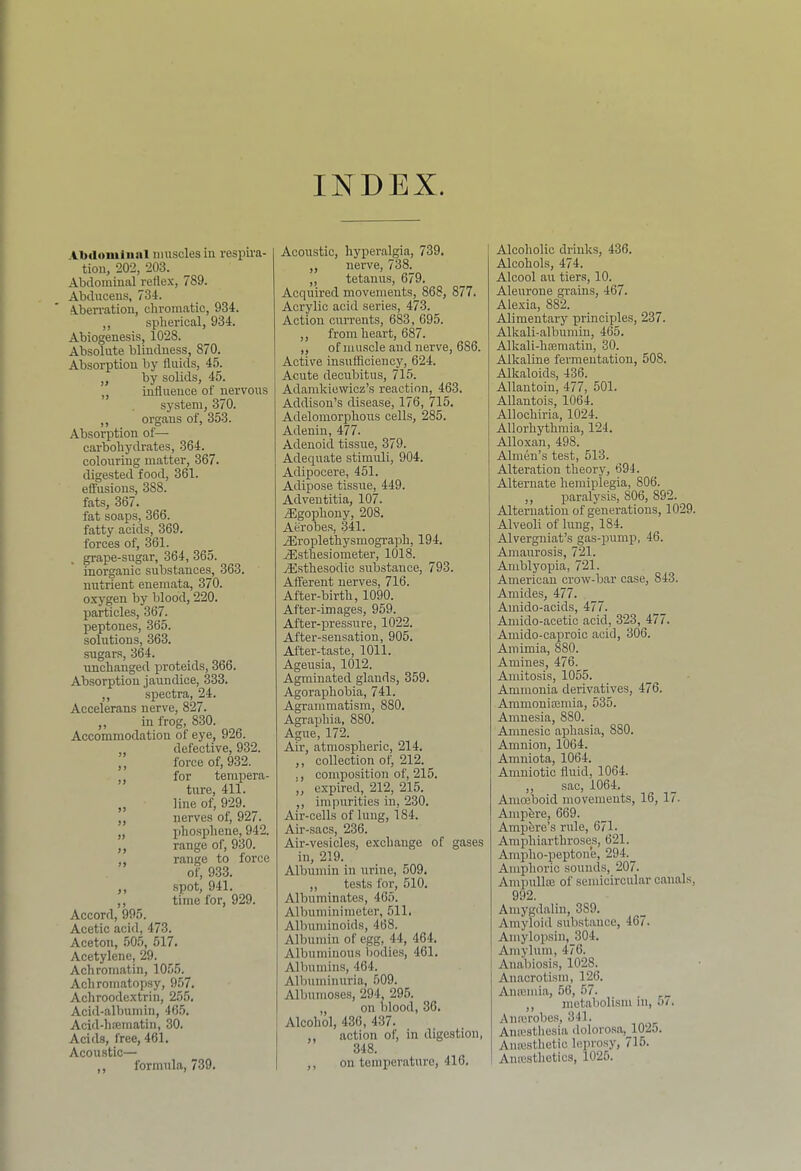 INDEX AlMlomiiinl muscles in respira- tion, 202, 203. Abdominal reflex, 789. Abducens, 734. Aben-ation, chromatic, 934. ,, spherical, 934. Abiogenesis, 1028. Absolute blindness, 870. Absorption by fluids, 45. „ by solids, 45. ,, influence of nervous system, 370. ,, organs of, 353. Absorption of—■ carbohydrates, 364. colouring matter, 367. digested food, 361. eftusions, 388. fats, 367. fat soaps, 366. fatty acids, 369. forces of, 361. grape-sugar, 364, 365. inorganic substances, 363. nutrient enemata, 370. oxygen by blood, 220. particles, 367. peptones, 365. solutions, 363. sugars, 364. unchanged proteids, 366. Absorption jaundice, 333. ,, spectra, 24. Accelerans nerve, 827. ,, in frog, 830. Accommodation of eye, 926. defective, 932. ,, force of, 932. for tempera- ture, 411. ,, line of, 929. ,, nerves of, 927. „ phosphene, 942. ,, range of, 930. ,, range to force of, 933. ,, spot, 941. ,, time for, 929. Accord, 995. Acetic acid, 473. Aceton, 50.5, 517. Acetylene, 29. Achromatin, 1055. Achromatopsy, 957. Achroodextrin, 255. Acid-albumin, 465. Acid-hfematin, 30. Acids, free, 461. Acoustic— ,, formula, 739. Acoustic, hyperalgia, 739. ,, nerve, 738. ,, tetanus, 679. Acquired movements, 868, 877. Acrylic acid series, 473. Action currents, 683, 695. ,, from heart, 687. „ of muscle and nerve, 686. Active insufliciency, 624. Acute decubitus, 715. Adamkiewicz’s reaction, 463. Addison’s disease, 176, 715, Adelomorphoirs cells, 285. Adenin, 477. Adenoid tissue, 379. Adequate stimuli, 904. Adipocere, 451. Adipose tissue, 449. Adventitia, 107. .Egophony, 208. Aerobes, 341. jEroplethysmograph, 194. ^sthesiometer, 1018. jEsthesodic substance, 793. Afferent nerves, 716. After-birth, 1090. After-images, 959. After-pressure, 1022. After-sensation, 905. After-taste, 1011. Ageusia, 1012. Agminated glands, 359. Agoraphobia, 741. Agrammatism, 880. Agraphia, 880. Ague, 172. Air, atmospheric, 214. ,, collection of, 212. ,, compositioji of, 215. ,, expired, 212, 215. ,, impurities in, 230. Air-cells of lung, 184. Air-sacs, 236. Air-vesicle.s, exchange of gases in, 219. Albumin in urine, 509. ,, tests for, 510. Albuminates, 465. Albuminimeter, 511. Albuminoids, 468. Albumin of egg, 44, 464. Albuminous bodies, 461. Albumins, 464. Albuminuria, 509. Albumoses, 294, 295. „ on blood, 36. Alcohol, 436, 437. ,, action of, in digestion, 348. ,, on temperature, 416. Alcoholic drinks, 436. Alcohols, 474. Alcool an tiers, 10. Aleurone grains, 467. Alexia, 882. Alimentary principles, 237. Alkali-albumin, 465. Alkali-hsematin, 30. Alkaline fermentation, 508. Alkaloids, 436. Allantoin, 477, 501. Allantois, 1064. Allochiria, 1024. Allorhythmia, 124. Alloxan, 498. Almen’s test, 513. Alteration theory, 694. Alternate hemiplegia, 806. ,, paralysis, 806, 892. Alternation of generations, 1029. Alveoli of lung, 184. Alvergniat’s gas-pump, 46. Amaurosis, 721. Amblyopia, 721. American crow-bar case, 843. Amides, 477. Amido-acids, 477. Amido-acetic acid, 323, 477. Aniido-caproic acid, 306. Amimia, 880. Amines, 476. Amitosis, 1055. Ammonia derivatives, 476. Ammoniajmia, 535. Amnesia, 880. _ Amnesic aphasia, 880. Amnion, 1064. Amniota, 1064. Amuiotic fluid, 1064. ,, sac, 1064. Amoeboid movements, 16, 17. Amphre, 669. Amphre’s rule, 671. Amphiarthroses, 621. Ampho-peptone, 294._ Amphoric sounds,_207. Ampulhe of semicircular canals, 992. Amygdalin, 389. Amyloid substance, 467. Amylopsin, 304. Amylum, 476. Anabiosis, 1028. Anacrotism, 126. Anannia, 56, 57. ,, metabolism in, 5/. Anajrobe.s, 341. Amesthesia dolorosa,^102j. Anajstlietic Icpro.sy, 715. Amcsthetics, 1026.