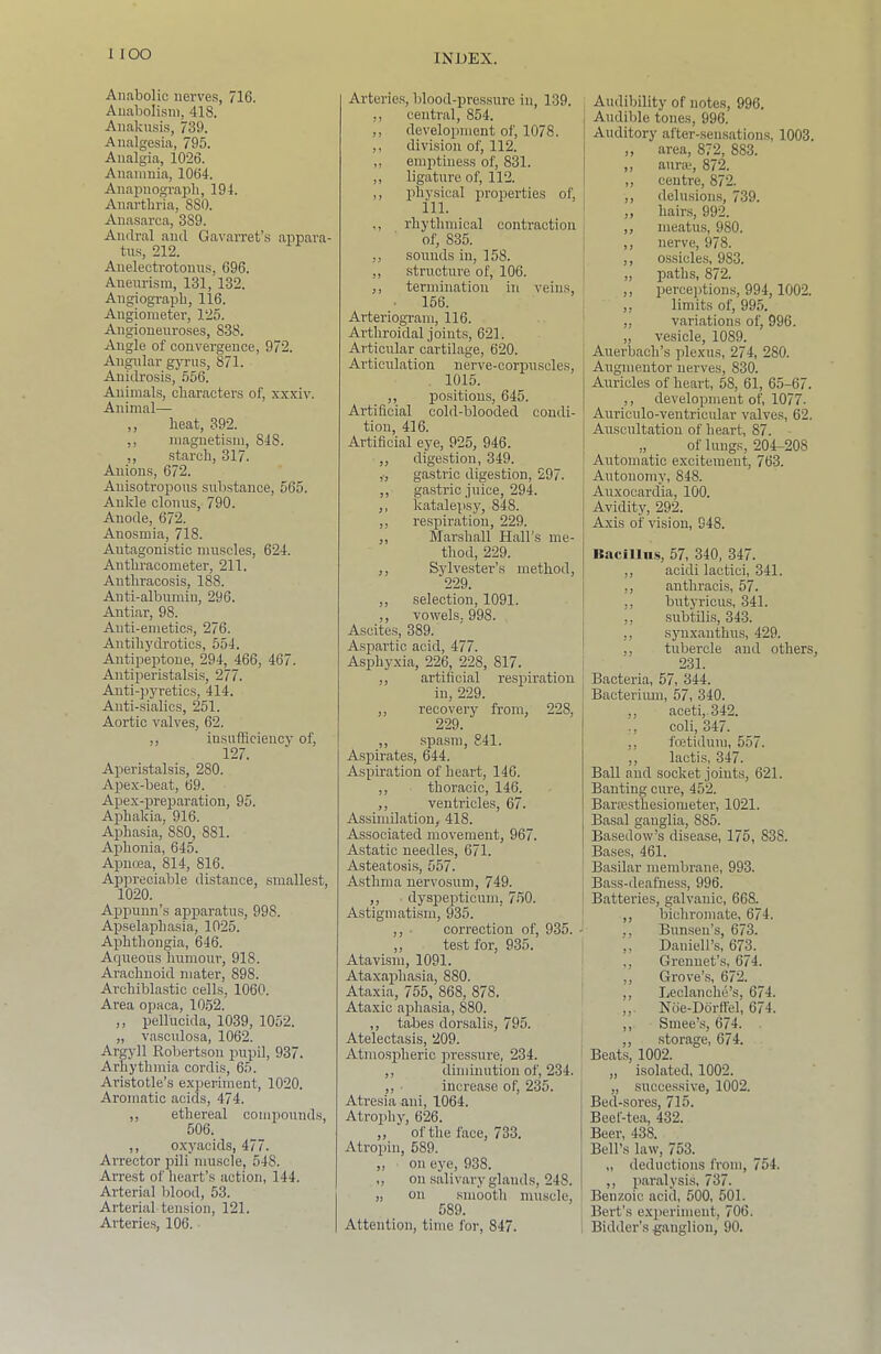 Aiifibolic iierve.s, 716. Aiiabolisiii, 418. Anaku.sis, 739. Analgesia, 795. Analgia, 1026. Ananmia, 1064. Anapnograpb, 194. Anarthria, 880. Anasarca, 389. Andral and Gavarret’s appara- tu.s, 212. Anelectrotouns, 696. Aneurism, 131, 132. Angiograpb, 116. Augioineter, 125. Angionenroses, 838. Angle of convergence, 972. Angnlar gj’rus, 871. Anidrosis, 556. Animals, cliaracters of, xxxiv. Animal— ,, beat, 392. ,, magnetism, 848. ,, starch, 317. Anions, 672. Anisotropous substance, 565. Ankle clonus, 790. Anode, 672. Anosmia, 718. Antagonistic muscles, 624. Antbracometer, 211. Antbracosis, 188. Anti-albumin, 296. Antiar, 98. Anti-emetics, 276. Autibydrotics, 554. Antipeptone, 294, 466, 467. Antiperistalsis, 277. Anti-pyretics, 414. Anti-sialios, 251. Aortic valves, 62. ,, insufficiency of, 127. Aperistalsis, 280. Apex-beat, 69. Apex-preparation, 95. Aphakia, 916. Aphasia, 880, 881. Aphonia, 645. Apnoea, 814, 816. Appreciable distance, smallest, 1020. Aijpunn’s apparatus, 998. Apselapbasia, 1025. Apbtbongia, 646. Aqueous humour, 918. Arachnoid mater, 898. Archiblastic cells, 1060. Area opaca, 1052. ,, pellucida, 1039, 1052. „ vasculosa, 1062. Argyll Robertson puy>il, 937. Arhythmia cordis, 65. Aristotle’s experiment, 1020. Aromatic acids, 474. ,, ethereal compounds, 506. ,, oxyacids, 477. Arrector pili muscle, 548. Arrest of heart’s action, 144. Arterial blood, 53. Arterial tension, 121. Arteries, 106. Artei-ies, blood-pres.sure in, 139. ,, central, 854. ,, development of, 1078. ,, division of, 112. ,, emptiness of, 831. ,, ligature of, 112. ,, physical properties of, ., rhythmical contraction of, 835. ,, soimds in, 158. ,, structure of, 106. ,, termination in veins, • 156. Arteriogram, 116. Arthroidal joints, 621. Articular cartilage, 620. Articulation nerve-corpuscles, . 1015. ,, positions, 645. Artificial cold-blooded condi- tion, 416. Artificial eye, 925, 946. ,, digestion, 349. ,., gastric digestion, 297. ,, gastric juice, 294. ,, katalepsy, 848. ,, respiration, 229. ,, Marshall Hall’s me- thod, 229. ,, Sjdvester’s method, 229. ,, selection, 1091. ,, vowels, 998. Ascites, 389. Aspartic acid, 477. Asphyxia, 226, 228, 817. ,, artificial respiration in, 229. ,, recovery from, 228, 229. ,, .spasm, 841. Aspirates, 644. Aspiration of heart, 146. ,, thoracic, 146. ,, ventricles, 67. Assimilation, 418. Associated movement, 967. Astatic needles, 671. Asteatosi.s, 557. Asthma nervosum, 749. ,, • dyspepticum, 750. Astigmatism, 935. ,, ■ correction of, 935. - ,, test for, 935. Atavism, 1091. Ataxaphasia, 880. Ataxia, 755, 868, 878. Ataxic aphasia, 880. ,, tabes dorsalis, 795. Atelectasis, 209. Atmospheric pressure, 234. ,, diminution of, 234. ,, ■ increase of, 235. Atresia ani, 1064. Atrophy, 626. ,, of the face, 733. Atropin, 589. „ on eye, 938. ,, on salivary glands, 248. „ on smooth muscle, 589. Attention, time for, 847. Audibility of notes, 996. Audible tones, 996. Auditory after-sensations, 1003, „ area, 872, 883. ,, auraq 872. ,, centre, 872. ,, delusions, 739. ,, hairs, 992. ,, meatus, 980. ,, nerve, 978. ,, ossicles, 983. „ paths, 872. ,, perceptions, 994, 1002. ,, limits of, 995. „ variations of, 996. „ vesicle, 1089. Auerbach’s plexus, 274, 280. Augm enter nerves, 830. Auricles of heart, 58, 61, 65-67. ,, development of, 1077. Auriculo-ventricular valves, 62. Auscultation of heart, 87. „ of lungs, 204-208 Automatic excitement, 763. Autonomy, 848. Auxocardia, 100. Avidity, 292. Axis of vision, 948. Rncillii.s, 57, 340, 347. ,, acidi lactici, 341. ,, authracis, 57. ,, butyricus, 341. ,, subtUis, 343. ,, synxanthus, 429. ,, tubercle and others, 231. Bacteria, 57, 344. Bacteriiun, 57, 340. ,, aceti, 342. ., coli, 347. ,, foetiduiu, 557. ,, lactis, 347. Ball and socket joints, 621. Banting cure, 452. Barasthesiometer, 1021. Basal ganglia, 885. Basedow’s disease, 175, 838. Bases, 461. Basilar membrane, 993. Bass-deafness, 996. Batteries, galvanic, 668. ,, bichromate, 674. ,, Bunsen’s, 673. ,, Daniell’s, 673. ., Grennet’s, 674. ,, Grove’s, 672. ,, Leclanche’s, 674. ,, Noe-Ddrtt’el, 674. ,, Smee’s, 674. ,, storage, 674. Beats, 1002. „ isolated, 1002. „ successive, 1002. Bed-sores, 715. Beef-tea, 432. Beer, 438. Bell’s law, 753. „ deductions from, 754. ,, paralysis, 737. Benzoic acid, 500, 501. Bert’s experiment, 706. Bidder’s ganglion, 90.