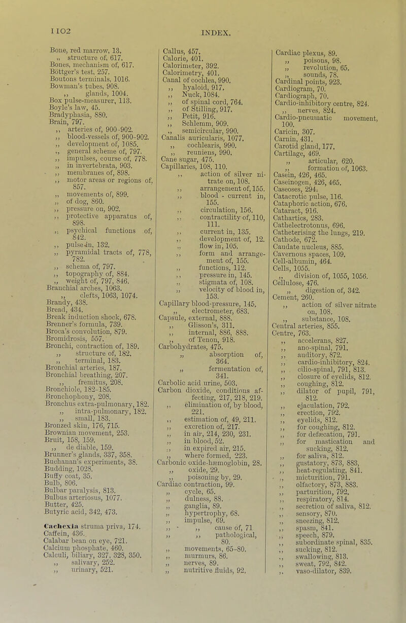 Boue, red marrow, 13. „ structure of, 617. Bones, mecliauism of 617. Bdttger’s test, 257. Boutons terminals, 1016. Bowman’s tubes, 908. ,, glands, 1004. Box pulse-measurer, 113. Boyle’s law, 45. Bradyphasia, 880. Brain, 797. ,, arteries of 900-902. ,, blood-vessels of 900-902. ,, development of 1085. ,, general scbeme of 797. ,, impulses, course of 778. „ in invertebrata, 903. ,, membranes of 898. ,, motor areas or regions of 857. ,, movements of 899. „ of dog, 860. ,, pressure on, 902. ,, protective apparatus of 898. ,j psychical functions of 842. ,, pulse jn, 132. „ pyramidal tracts of 778, 782. ,, schema of, 797. ,, topography of, 884. „ weight of 797, 846. Branchial arches, 1063. ,, clefts, 1063, 1074. Brandy, 438. Bread, 434. Break induction shook, 678. Brenner’s formula, 739. Broca’s convolution, 879. Bromidrosis, 557. Bronchi, contraction of, 189. ,, structure of, 182. „ terminal, 183. Bronchial arteries, 187. Bronchial breathing, 207. ,, fremitus, 208. Bronchiole, 182-185. Bronchophony, 208. Bronchus extra-pulmonary, 182. „ intra-pulmonary, 182. ,, small, 183. Bronzed skin, 176, 715. Brownian movement, 253. Bruit, 158, 159. ,, de (liable, 159. Brunner’s glands, 337, 358. j Buchanan’s experiments, 38. 1 Budding, 1028. : Buffy coat, 35. Bulb, 806. Bulbar paralysis, 813. Bulbus arteriosus, 1077. Butter, 425. Butyric acid, 342, 473. Ciicliexla struma priva, 174. Caffein, 436. Calabar bean on eye, 721. Calcium phosphate, 460. Calculf biliary, 327, 328, 350. i ,, salivary, 252. i ,, urinary, 521. Callus, 457. Calorie, 401. Calorimeter, 392. Calorimetry, 401. Canal of cochlea, 990. ,, hyaloid, 917. ,, Nuck, 1084. ,, of spinal cord, 764. ,, of Stilling, 917. ,, Petit, 916. ,, Schleram, 909. „ semicircular, 990. Canalis auricularis, 1077. ,, cochlearis, 990. „ reuniens, 990. Cane sugar, 475. Capillaries, 108, 110. ,, action of silver ni- trate on, 108. ,, arrangement of, 155. ,, blood - current in, 155. ,, circulation, 156. ,, contractility of 110, ,, current in, 135. ,, development of, 12. „ flow in, 105. ,, form and arrange- ment of 155. ,, functions, 112. ,, pressure in, 145. ,, stigmata of 108. „ velocity of blood in, 153. Capillary blood-pressure, 145. ,, electrometer, 683. Capsule, external, 888. ,, Glisson’s, 311. ,, internal, 886, 888. ,, of Tenon, 91^ Carbohydrates, 475. „ absorption of 364. „ fermentation of 341. Carbolic acid urine, 503. Carbon dioxide, conditions af- fecting, 217, 218, 219. ,, elimination of by blood, 221. ,, estimation of, 49, 211. ,, excretion of 217. „ in ah', 214, 230, 231. „ in bloocf 52. ,, in expired air, 215. ,, where formed, 223. Carbonic oxide-hcemoglobin, 28. „ oxide, 29. „ poisoning by, 29. Cardiac contraction, 99. „ cycle, 65. „ dulness, 88. „ ganglia, 89. „ hypertrophy, 68. ,, impulse, 69. ■ ,, cause of 71 „ ,, patiiological, 80. „ movements, 65-80. ,, murmurs, 86. „ nerves, 89. „ nutritive fluids, 92. Cardiac plexus, 89. „ poisons, 98. „ revolution, 65. „ sound.s, 78. Cardinal points, 923. Cardiogram, 70. Cardiograph, 70. Cardio-inhibitory centre, 824. ,, nerves, 824. Cardio-pneumatic movement, 100. Caricin, 307. Carnin, 431. Carotid gland, 177. Cartilage, 469. „ articular, 620. ,, formation of 1063. Casein, 426, 465. Caseinogen, 426, 465. Caseoses, 294; Catacrotic pulse, 116. Cataphoric action, 676. Cataract, 916. Cathartics, 283. Cathelectrotonus, 696. Catheterising the lungs, 219. Cathode, 672. Caudate nucleus, 885. Cavernous spaces, 109. Cell-albumin, 464. Cells, 1055. ,, division of, 1055, 1056. Cellulose, 476. „ digestion of, 342. Cement, 260. ,, action of silver nitrate on, 108. ,, substance, 108. Central arteries, 855. Centre, 763. ,, accelerans, 827. ,, ano-spinal, 791. ,, auditory, 872. ,, cardio-inhibitory, 824. ,, cilio-spinal, 791, 813. ,, closure of eyelids, 812. ,, coughing, 812. ,, dilator of pupU, 791, 812. ,, ejaculation, 792. ,, erection, 792. ,, eyelids, 812. ,, for coughing, 812. ,, for deftecation, 791. ,, for mastication .and sucking, 812. „ for saliva, 812. ,, giustatory, 873, 883, ,, heat-regulating, 841. • ,, micturition, 791. ,, olfactory, 873, 883. ,, parturition, 792. ,, respiratory, 814. ,, secretion of saliva, 812. ,, sensory, 870. ,, sneezing, 812. ,, spasm, 841. ,, speech, 879. ,, subordinate .spinal, 835. ,, sucking, 812. ., swallowing, 813. ,, .sweat, 792, 842. ,, vaso-dihator, 839.