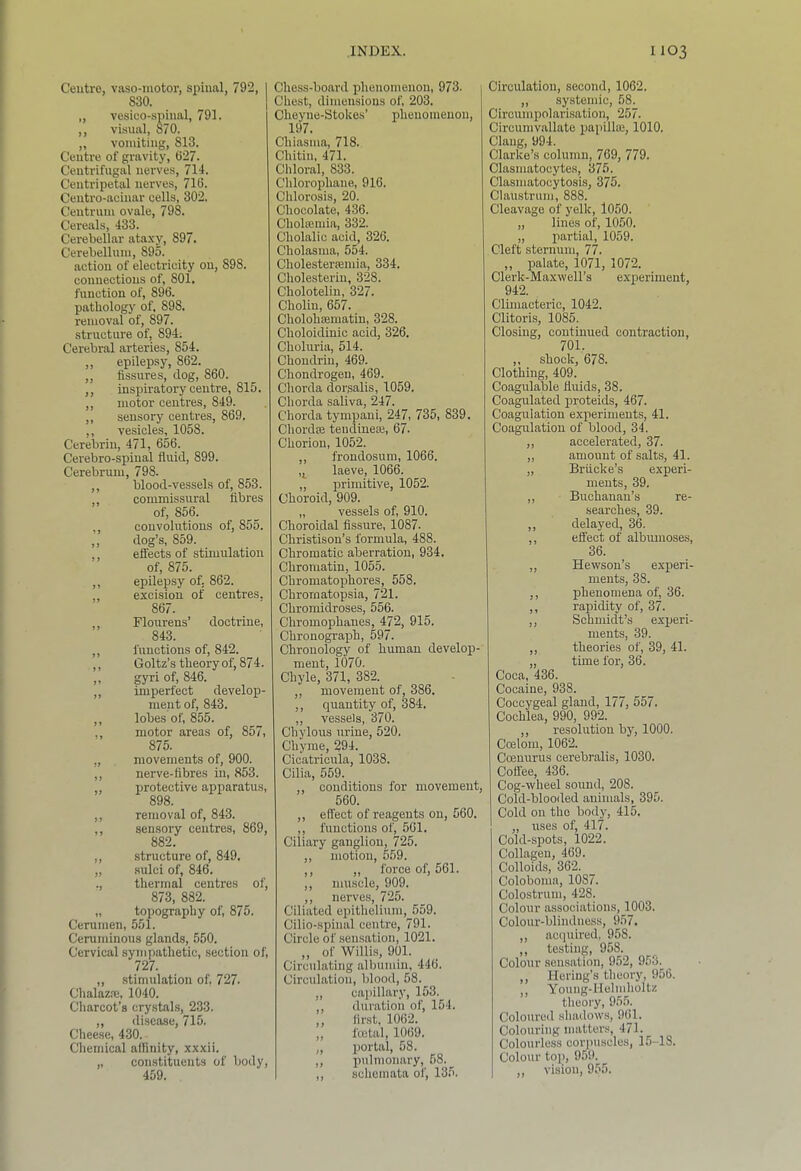 Ceutre, vaso-iuotor, spinal, 792, 1 830. ^ 1 „ vesico-spiual, 791. ,, visual, 870. „ vomiting, 813. Centre of gravity, 627. Centrifugal nerves, 714. Centripetal nerves, 716. Ceiitro-acinar cells, 302. Centriini ovale, 798. Cereals, 433. Cerebellar ataxy, 897. Cerebellum, 895. action of electricity on, 898. connections of, 801. function of, 896. pathology of, 898. removal of, 897. structure of, 894. Cerebral arteries, 854. ,, epilepsy, 862. „ fissures, dog, 860. ,, inspiratory centre, 815. ,, motor centres, 849. ,, sensory centres, 869. ,, vesicles, 1058. Cerebrin, 471, 656. Cerebro-spinal fluid, 899. Cerebrum, 798. ,, blood-vessels of, 853. commissural fibres of, 856. ,, convolutions of, 855. ,, dog’s, 859. ,, effects of stimulation of, 875. ,, epilepsy of, 862. excision of centres. 867. Flourens’ doctrine, 843. ,, functions of, 842. ,, Goltz’s theory of, 874. ,, gyri of, 846. ,, imperfect develop- ment of, 843. ,, lobes of, 855. , motor areas of, 857, 875. „ movements of, 900. ,, nerve-fibres in, 853. ,, protective apparatus, 898. ,, removal of, 843. ,, sensory centres, 869, 882. ,, structure of, 849. „ sulci of, 846. ., tliermal centres of, 873, 882. „ topography of, 875. Cerumen, 551. Ceruminous glands, 550. Cervical sympathetic, section of, 727. ,, stimulation of, 727. Chalazre, 1040. Charcot’s crystals, 233. „ disease, 715. Cheese, 430. Chemical alfinity, xxxii. ,, constituents of body, 459. Chess-board phenomenon, 973. Chest, dimensions of, 203. Cheyne-Stokes’ phenomenon, 197. Chiasma, 718. Chitin, 471. Chloral, 833. Chlorophane, 916. Chlorosis, 20. Chocolate, 436. Cholromia, 332. Cholalic acid, 326. Cholasma, 554. Cholesterfemia, 334. Cholesterin, 328. Cholotelin, 327. Choliu, 657. CholohEematin, 328. Choloidinic acid, 326. Cholnria, 514. Choudriu, 469. Chondrogen, 469. Chorda dorsalis, 1059. Chorda saliva, 247. Chorda tympani, 247, 735, 839. Chordfe tendiueie, 67- Chorion, 1052. ,, frondosum, 1066. laeve, 1066. „ primitive, 1052. Choroid, 909. „ vessels of, 910. Choroidal fissure, 1087. Christison’s formula, 488. Chromatic aberration, 934. Chromatin, 1055. Chromatophores, 558. Chromatopsia, 721. Chromidroses, 556. Chromophaues, 472, 915. Chronograph, 597. Chronology of human develop- ment, 1070. Chyle, 371, 382. ,, movement of, 386. ,, quantity of, 384. ,, vessels, 370. Chylous urine, 520. Chyme, 294. Cicatricnla, 1038. Cilia, 559. , conditions for movement, 560. ,, effect of reagents on, 560. ,, functions of, 561. Ciliary ganglion, 725. ,, motion, 5.59. ,, ,, force of, 561. ,, muscle, 909. ,, nerves, 725. Ciliated epithelium, 659. Cilio-spinal centre, 791. Circle of sensation, 1021. ,, of Willis, 901. Circulating albumin, 446. Circulation, blood, 58. „ cai)illary, 153. ,, duration of, 154. ,, first, 1062. ,, fcetal, 1069. „ portal, 58. ,, pulmonary, 68. _ ,, schemata of, 135. Circulation, second, 1062. ,, systemic, 58. Circumpolarisatiou, 257. Circumvallate papillas, 1010. Clang, 994. Clarke’s column, 769, 779. Clasmatocytes, 375. Clasmatocytosis, 375. Claustrum, 888. Cleavage of yelk, 1050. „ lines of, 1050. „ partial, 1059. Cleft sternum, 77. „ palate, 1071, 1072. Clerk-Maxwell’s experiment, 942. Climacteric, 1042. Clitoris, 1085. Closing, continued contraction, 701. ,, shock, 678. Clothing, 409. Coagulable fluids, 38. Coagulated i^roteids, 467. Coagulation experiments, 41. Coagulation of blood, 34. ,, accelerated, 37. „ amount of salts, 41. „ Briicke’s experi- ments, 39. ,, Buchanan’s re- searches, 39. ,, delayed, 36. ,, effect of albumoses, 36. „ Hewson’s experi- ments, 38. ,, phenomena of, 36. ,, rapidity of, 37. ,, Schmidt’s experi- ments, 39. ,, theories of, 39, 41. „ time for, 36. Coca, 436. Cocaine, 938. Coccygeal gland, 177, 557. Cochlea, 990, 992. ,, resolution by, 1000. Coelom, 1062. Coemrrus cerebralis, 1030. Cofl'ee, 436. Cog-wheel sound, 208. Cold-blooiled animals, 395. Cold on the body, 415. „ rises of, 417. Cold-spots, l022. Collagen, 469. Colloids, 362. Coloboma, 1087. Colostrum, 428. Colour associations, 1003. Colour-blindness, 957. ,, acquired, 958. ,, testing, 958. Colour sensation, 952, 953. ,, Heriug’s theory, 956. ,, Young-Helmholtz theory, 95.5. Coloured shadows, 961. Colouring matters, 471. Colourless corpuscles, 15-18. Colour top, 959. ,, vision, 955.