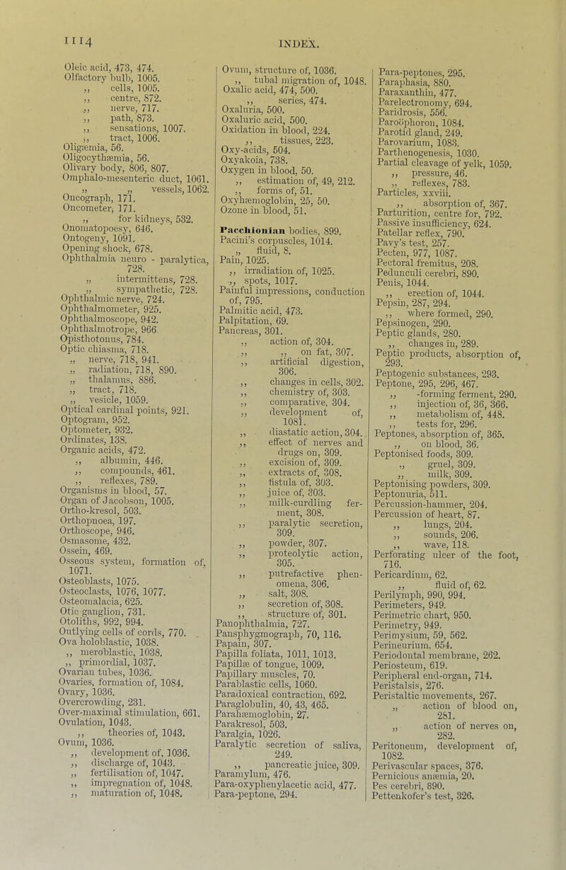 Oleic acid, 473, 474. Olfactory hiilb, 1005. ,, cells, 1005. ,, centre, 872. „ nerve, 717. ,, path, 873. ,, .sensations, 1007. j, tract, 1006. 01iga3niia, 56. Oligocythsemia, 56. Olivary body, 806, 807. Omphalo-meseuteric duct, 1061. ), „ vessels, 1062. Oncograph, 171. Oncometerj 171. „ for kiduey.s, 532. Ononiatopoesy, 646. Ontogeny, 1091. Opening shock, 678. Ophthalmia ’'euro - paralytica, „ intermittens, 728. „ sympathetic, 728. Ophthalmic nerve, 724. Ophthalmometer, 925. Ophthalmoscope, 942. Ophthalmotrope, 966. Opisthotonus, 784. Optic chiasma, 718. „ nerve, 718, 941. „ radiation, 718, 890. „ thalamus, 886. „ tract, 718. „ vesicle, 1059. Optical cardinal points, 921. Optogr.am, 952. Optometer, 932. Ordinates, 138. Organic acids, 472. ,, albumin, 446. ,, compounds, 461. ,, refle.ve.s, 789. Organisms in blood, 57. Organ of Jacobson, 1005. Ortho-kresol, 503. Orthopnoea, 197. Orthoscope, 946. Osmasome, 432. Ossein, 469. Osseous sy.stem, formation of, 1071. Osteoblasts, 1075. Osteoclasts, 1076, 1077. 0.steomalacia, 625. Otic ganglion, 731. Otoliths, 992, 994. Outlying cells of cords, 770. Ova holoblastic, 1038. ,, meroblastic, 1038. ,, primordial, 1037. Ovarian tubes, 1036. Ovaries, formation of, 1084. Ovary, 1036. Overcrowding, 231. Over-maximal stimulation, 661. Ovulation, 1043. ,, theories of, 1043. Ovum, 1036. ,, development of, 1036. ,, discharge of, 1043. ,, fertilisation of, 1047. ,, imiiregnation of, 1048. ,, maturation of, 1048. Ovum, structure of, 1036. ,, tubal migration of, 1048. O.xalic acid, 474, 500. ,, series, 474. Oxaluria, 500. Oxaluric acid, 500. Oxidation in blood, 224. ,, tissues, 223. Oxy-acids, 504. Oxyakoia, 738. Oxygen in blood, 50. ,, estimation of, 49, 212. ,, forms of, 51. Oxyhfemoglobin, 25, 50. Ozone in blood, 51. Pnrcliioiiian bodies, 899. Pacini’s corpuscles, 1014. „ fluid, 8. Pain, 1025. ,, irradiation of, 1025. ,, spots, 1017. Painful impressions, conduction of, 795. Palmitic acid, 473. Palpitation, 69. Pancreas, 301. ,, action of, 304. ,, „ on fat, 307. ,, artificial digestion, 306. ,, changes in cells, 302. ,, chemistry of, 303. ,, comparative, 304. ,, development of, 1081. ,, diastatic action, 304. ,, effect of nerves and drugs on, 309. ,, excision of, 309. „ extracts of, 308. ,, fistula of, -303. ,, juice of, 303. ,, milk-curdling fer- ment, 308. ,, paralytic secretion, 309. ,, powder, 307. ,, proteoljdic action, 305. ,, putrefactive phen- omena, 306. ,, salt, 308. ,, secretion of, 308. ,, structure of, 301. Pauoplithalmia, 727. Pausphygmograph, 70, 116. Papain, 307. Papilla foliata, 1011, 1013. PapillsE of tongue, 1009. Papillary muscles, 70. Parablastic cells, 1060. Paradoxical contraction, 692. Paraglobulin, 40, 43, 465. Parahajinoglobin, 27. Parakresol, 503. Paralgia, 1026. Paralytic secretion of saliva, 249. ,, pancreatic juice, 309. Paramylum, 476. Para-oxyphenylacetic acid, 477. Para-peptone, 294. Para-peptones, 295. Parajihasia, 880. Paraxanthin, 477. Parelectronomy, 694. Paridrosis, 556. Paroophoron, 1084. Parotid gland, 249. Parovarium, 1083. Parthenogenesis, 1030. Partial cleavage of yelk, 1059. ,, pressure, 46. ,, reflexes, 783. Particles, xxviii. ,, absorption of, 367. Parturition, centre for, 792. Passive insufficiency, 624. Patellar reflex, 790. Pavy’s test, 257. Pecten, 977, 1087. Pectoral fremitus, 208. Peduuculi cerebri, 890. Penis, 1044. ,, erection of, 1044. Pepsin, 287, 294. ,, where formed, 290. Pejssinogen, 290. Peptic glands, 280. ,, changes in, 289. Peptic products, absorption of. 293. Peptogenic substances, 293. Peptone, 295, 296, 467. ,, -forming ferment, 290. ,, injection of, 36, 366. ,, metabolism of, 448. ,, tests for, 296. Peptones, absorption of, 365. ,, on blood, 36. Peptonised foods, 309. ,, gruel, 309. ,, milk, 309. Peptonising powders, 309. Peptonuria, 511. Percussion-hammer, 204. Percussion of heart, 87. ,, lungs, 204. ,, sounds, 206. ,, wave, 118. Perforating ulcer of the foot, 716. Pericardium, 62. ,, fluid of, 62. Perilymph, 990, 994. Perimeters, 949. Perimetric chart, 950. Perimetry, 949. Perimysium, 59, 562. Perineurium, 654. Periodontal membrane, 262. Periosteum, 619. Peripheral end-organ, 714. Peri.stalsis, 276. Peristaltic movements, 267. „ action of blood on, 281. „ action of nerves on, 282. Peritoneum, development of, 1082. Perivascular spaces, 376. Pernicious amemia, 20. Pes cerebri, 890. Pettenkofer’s test, 326.