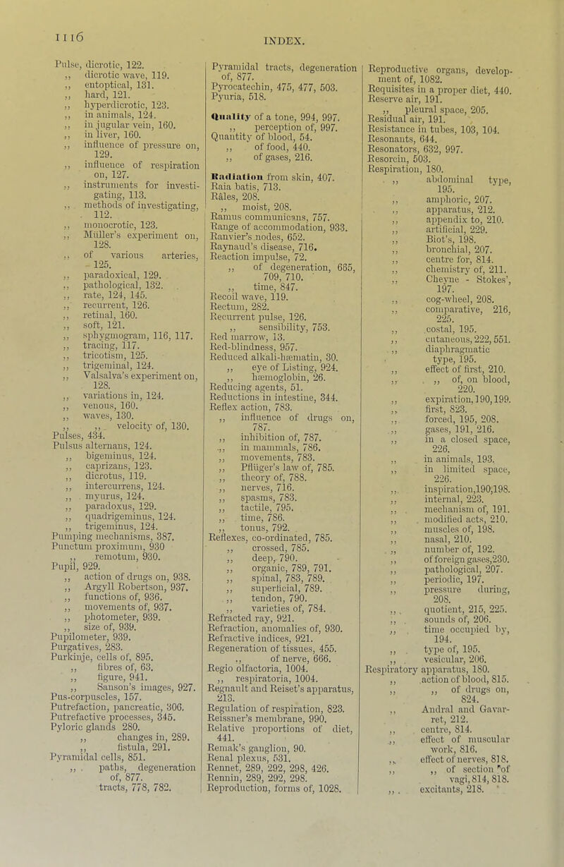 INDEX. I’ulse, dicrotic, 122. ,, dicrotic wave, 119. ,, eutoptical, 131. ,, hard, 121. ,, hj-perdicrotic, 123. ,, in animals, 124. ,, in jugular vein, 160. ,, in liver, 160. ,, intluence of pressure on, 129. ,, influence of re.spiration on, 127. ,, instrument.? for investi- gating, 113. ,, methods of investigating, . 112. ,, monocrotic, 123. ,, Muller’s experiment on, 128. ,, of various arteries, - 125. ,, paradoxical, 129. ,, pathologic.al, 132. „ rate, 124, 145. ,, recurrent, 126. ,, retinal, 160. ,, soft, 121. sphygmogi-am, 116, 117. ,, tracing, 117. ,, tricotism, 125. ,, trigeminal, 124. ,, Valsalva’s experiment on, 128. ,, variations in, 124. ,, venous, 160. ,, waves, 130. ,, ,, velocity of, 130. Pulses, 434. Pulsus alternans, 124. ,, bigemiuus, 124. ,, Ciaprizaus, 123. ,, dicrotus, 119. ,, intercuiTens, 124. ,, myurus, 124. ,, paradoxus, 129. ,, quadrigeminus, 124. ,, trigeminus, 124. Pumicing mechanisms, 387. Punctum proximum, 930 ,, remotum, 930. Pupil, 929. ,, action of drugs on, 938. ,, Argyll Kobertson, 937. ,, functions of, 936. ,, movements of, 937. ,, photometer, 939. ,, size of, 939. Pupilometer, 939. Purgatives, 283. Purkiiije, cells of, 895. ,, fibres of, 63. „ figure, 941. ,, Sanson’s images, 927. Pus-corpuscles, 157. Putrefaction, pancreatic, 306. Putrefactive processes, 345. Pyloric glands 280. ,, changes in, 289. ,, fistula, 291. Pyramidal cells, 851. ,, , paths, degeneration of, 877. tracts, 778, 782. Pyramidal tracts, degeneration of, 877. Pyrocatechin, 475, 477, 503. Pyuria, 518. UiialUy of a tone, 994, 997. ,, perception of, 997. Quantity of blood, 54. ,, of food, 440. ,, of ga.ses, 216. Itiuli.aUou from skin, 407. Kaia batis, 713. Rales, 208. ,, moist, 208. Ramus communicans, 757. Range of accommodation, 933. Ranvier’s .nodes, 652. Raynaud’s disease, 716. Reaction impulse, 72. ,, of degeneration, 665, 709, 710. ■ ,, time, 847. Recoil wave, 119. Rectum, 282. Recurrent pulse, 126. ,, sensibility, 753. Red marrow, 13. Red-blindness, 957. Reduced alkali-hsematiu, 30. ,, eye of Listing, 924. ,, hmmoglobin, 26. Reducing agents, 51. Reductions in intestine, 344. Reflex action, 783. ,, influence of drugs on, 787. ,, inhibition of, 787. .,, in mammals, 786, ,, movements, 783. ,, Pfluger’s law of, 785. ,, theory of, 788. ,, nerves, 716. ,, spasms, 783. ,, tactile, 795. ,, time, 786. ,, tonus, 792. Reflexes, co-ordinated, 785. ,, crossed, 785. ,, deep,. 790. ,, organic, 789, 791. ,, spinal, 783, 789. ,, superficial, 789. ,, tendon, 790. ,, varieties of, 784. Refracted ray, 921. Refraction, anomalies of, 930. Refractive indices, 921. Regeneration of tissues, 455. ,, of nerve, 666. Regio olfactoi'ia, 1004. ,, respiratoria, 1004. Regnault and Reiset’s apparatus, 213. Regulation of respiration, 823. Reissner’s membrane, 990. Relative proportions of diet, 441. Remak’s ganglion, 90. Renal plexus, 531. Rennet, 289, 292, 298, 426. Rennin, 289, 292, 298. Reproduction, forms of, 1028. Reproductive organs, develop- ment of, 1082. Requisites in a proper diet, 440. Reserve air, 191. ,, pleural .space, 205. Residual air, 191. Resistance in tubes, 103, 104. Resonaiits, 644. Resonators, 632, 997. Resorcin, 503. Respiration, 180. , ,, abdominal type, 195. ,, amplioric, 207. ,, apparatus, 212. ,, aiipendix to, 210. ,, artificial, 229. ,, Biot’s, 198. ,, bronchial, 207. ,, centre for, 814. ,, chemistry of, 211. ,, Chejme - Stokes’, 197. ,, cog-wheel, 208. ,, comparative, 216, 225. ,, co.stal, 195. ,, c utaneous, 222,551. . ,, diaphragmatic type, 195. ,, effect of first, 210. ,, , ,, of, on blood, 220. ,, expiration, 190,199. ,, first, 823. ,, forced, 195, 208. .,, gases, 191, 216. ,, in a closed space, 226. ,, in animals, 193, ,, in limited space, 226. ,,. inspiration,190,198. ,, internal, 223. ,, . mechanism of, 191. ,, , modified acts, 210. ,, muscles of, 198. ,, nasal, 210. . ,, number of, 192. ,, of foreign gases,230. ,, pathological, 207. ,, periodic, 197. ,, pressure during, 208. ,, . quotient, 215, 225. ,, . sounds of, 206. ,, time occupied bv, 194. ,, , type of, 195. ,, , vesicular, 206. Respiratory apparatus, 180. ,, action of blood, 815. „ ,, of drugs on, 824. ,, Andral and Gavar- ret, 212. ,, centre, 814. ,, effect of muscular work, 816. effect of nerves, 818. ,, ,, of section ''of vagi, 814, 818. ,, . excitants, 218. ‘