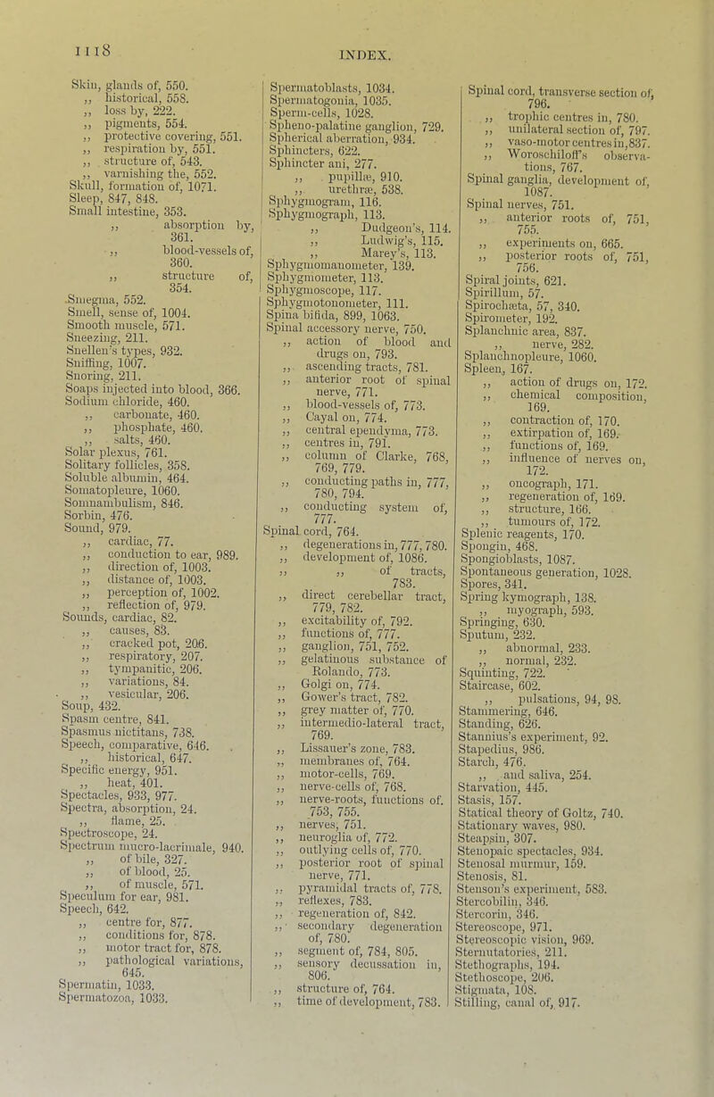Skin, glniuls of, 550. ,, historical, 55S. ,, lo.ss by, 222. „ pigments, 554. ,, protective covering, 551. ,, re.spiration by, 551. ,, structure of, 543. ,, varnishing the, 552. Skull, formation of, 1071. Sleep, 847, 848. Small intestine, 353. ,, absorption by, 361. ,, blood-vessels of, 360. ,, structure of, 354. •Smegma, 552. Smell, sense of, 1004. Smooth muscle, 571. Sneezing, 211. Snellen’s types, 932. Sniffing, 1007. Snoring, 211. Soaps injected into blood, 366. Sodium chloride, 460. ,, carbonate, 460. ,, phosphate, 460. ,, salts, 460. Solar idexus, 761. Solitary follicles, 358. Soluble albumin, 464. Somatopleure, 1060. Somnambulism, 846. Sorbin, 476. Sound, 979. ,, cardiac, 77. „ conduction to ear, 989. ,, direction of, 1003. ,, distance of, 1003. ,, perceirtion of, 1002. ,, reflection of, 979. Soimds, cardiac, 82. ,, causes, 83. ,, cracked pot, 206. ,, respiratory, 207. ,, tympanitic, 206. ,, variations, 84. ,, vesicular, 206. Soup, 432. Spasm centre, 841. Spasmus nictitans, 738. Speech, comparative, 646. ,, historical, 647. Specific energy, 951. ,, heat, 401. Spectacles, 933, 977. Spectra, absorption, 24. ,, flame, 25. . Spectroscope, 24. Spectrum mucro-lacrimale, 940. ,, of bile, 327. ,, of blood, 25. ,, of muscle, 571. Speculum for ear, 981. Speech, 642. ,, centre for, 877. ,, conditions for, 878. ,, motor tract for, 878. ,, pathological variations, 645. Sperniatin, 1033. Spermatozoa, 1033. Spermatoblasts, 1034. S^jermatogouia, 1035. Sperm-cells, 1028. Spheno-palatine ganglion, 729. Spherical aberration, 934. Sphincters, 622. Sphincter ani, 277. ,, pupilhe, 910. ; ,, urethrse, 638. Sphygmogram, 116. j Sphygmogra2fli, 113. ,, Dudgeon’s, 114. ,, Ludwig’s, 115. ,, Marey’s, 113. Sphygmomanometer, 13ffi Sphygmometer, 113. Spli3'gmoscope, 117. Sphj'gmotouometer, 111. Spina bihda, 899, 1063. Sjjinal accessory nerve, 760. ,, action of blood and drugs on, 793. ascending tracts, 781. „ anterior root of spinal nerve, 771. ,, blood-vessels of, 773. „ Cayal on, 774. ,, central ej^endyma, 773. ,, centres in, 791. ,, column of Clarke, 768, 769, 779. „ conducting iDaths in, 777, 780, 794. ,, conducting system of; 777. Spinal cord, 764. ,, degenerationsin, 777, 780. ,, development of, 1086. j! ,, of tracts, 783. ,, direct cerebellar tract, 779, 782. ,, excitability of, 792. ,, functions of, 777. ,, ganglion, 751, 752. ,, gelatinous substance of Kolando, 773. ,, Golgi on, 774. ,, Gower’s tract, 782. ,, grey matter of, 770. ,, intermedio-lateral tract, 769. ,, Lissauer’s zone, 783. ,, membranes of, 764. ,, motor-cells, 769. ,, nerve-cells of, 768. ,, nerve-roots, functions of. 753, 755. ,, nerves, 751. ,, neuroglia of, 772. „ outlying cells of, 770. ,, posterior root of s^iinal nerve, 771. ,, pyraiiddal tracts of, 778. ,,, reflexes, 783. ,, regeneration of, 842. ,, ■ secondary degeneration of, 780. ,, .segment of, 784, 805. ,, sensory decussation in, 806. ,, structure of, 764. ,, time of development, 783. Spinal cord, transverse section of, 796. • „ troifluc centres in, 780. ,, unilateral section of, 797. ,, vaso-inotor centres in,837. ,, Woroschilofl’s observa- tions, 767. Spinal ganglia, development of, 1087. Spinal nerves, 751. ,, anterior roots of, 751, 765. „ experiments on, 665. „ posterior roots of, 751, 756. Spiral joints, 621. Spirillum, 57. Spirochseta, 57, 340. Spirometer, 192. Splanchnic area, 837. ,, nerve, 282. Splanchnopleure, 1060. Spleen, 167. ,, action of drugs on, 172. ,, chemical composition, 169. ,, contraction of, 170. ,, extirpation of, 169.- ,, functions of, 169. ,, influence of nerves on, 172. „ oncograph, 171. „ regeneration of, 169. ,, structure, 166. ,, tumours of, 172. Splenic reagents, 170. Spougin, 468. Spongioblasts, 1087. Spontaneous generation, 1028. Spores, 341. Spring Icymograph, 138. ,, myograph, 593. Springing, 630. Sjputum, 232. ,, abnormal, 233. ,, normal, 232. Squinting, 722. Staircase, 602. ,, pulsations, 94, 98. Stammering, 646. Standing, 626. Stanuius’s experiment, 92. Sta2>edius, 986. Starch, 476. ,, , and saliva, 254. Starvation, 445. Stasis, 157. Statical theory of Goltz, 740. Stationary waves, 980. Steajjfiin, 307. Stenopaic spectacles, 934. Stenosal murmur, 159. Stenosis, 81. Steuson’s experiment, 583. Stercobilin, 346. Stercoriu, 346. Stereoscope, 971. Stereoscopic vision, 969. Sternutatories, 211. Stethographs, 194. Stethoscojie, 206. Stigmata, 108. Stilling, canal of, 917.