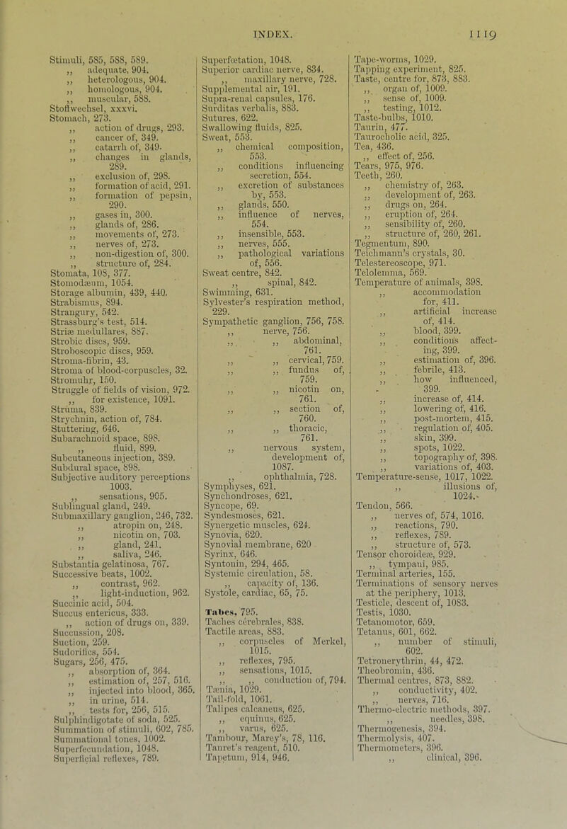 Stimuli, 585, 588, 589. ,, lulequate, 904. ,, heterologous, 904. ,, homologous, 904. ,, luusculivr, 588. Stotlwechsel, x.xxvi. Stomach, 273. ,, action of drugs, 293. ,, cancer of, 349. ,, catarrh of, 349. ,, changc.s in glands, 289. ,, exclusion of, 298. ,, formation of acid, 291. ,, formation of pepsin, 290. ,, gases in, 300. ,, glands of, 286. ,, movements of, 273. ,, nerves of, 273. ,, non-digestion of, 300. ,, structure of, 284. Stomata, 108, 377. Stomodajnm, 1054. Storage albumin, 439, 440. Strabismus, 894. Strangury, 542. Strassburg’s test, 514. Strias medullare.s, 887. Strobic discs, 959. Stroboscopic discs, 959. Stroma-fibrin, 43. Stroma of blood-corpuscles, 32. Stromuhr, 150. Struggle of fields of vision, 972. ,, for existence, 1091. Struma, 839. Strychnin, action of, 784. Stuttering, 646. Subarachnoid space, 898. ,, fluid, 899. Subcutaneous injection, 389. Subdural space, 898. Subjective auditory perceptions 1003. ,, sensations, 905. Sublingual gland, 24^ Submaxillary ganglion, 246, 732. ,, atropin on, 248. ,, nicotin on, 703. „ gland, 241. ,, saliva, 246. Substantia gelatinosa, 767. Successive beats, 1002. ,, contrast, 962. ,, light-induction, 962. Succinic acid, 504. Succus entericus, 333. ,, action of drugs on, 339. Succussion, 208. Suction, 259. Sudorifics, 554. _ Sugars, 256, 475. ,, absorption of, 364. ,, estimation of, 257, 516. ,, injected into blood, 365. ,, in urine, 514. ,, tests for, 256, 515. _ Sulidiindigotate of soda, 525. Summation of stimuli, 602, 785. Summational tones, 1002. Superfecundation, 1048. Superficial reflexes, 789. Superfmtation, 1048. Superior cardiac nerve, 834. ,, maxillary nerve, 728. Supideniental air, 191. Supra-renal capsules, 176. Surditas verbalis, 883. Sutures, 622. Swallowing fluids, 825. Sweat, 553. ,, chemical comijosition, 553. ,, conditions influencing secretion, 554. ,, excretion of substances by, 553. ,, glands, 550. ,, influence of nerves, 554. ,, insensible, 553. ,, nerves, 555. ,, pathological variations of, 556. Sweat centre, 842. ,, spinal, 842. Swimming, 631. Sylvester’s respiration method, 229. Sympathetic ganglion, 756, 758. ,, nerve, 756. ,, ,, abdominal, 761. ,, ,, cervical, 759. ,, ,, fundus of, 759. ,, ,, nicotin on, 761. ,, ,, section of, 760. ,, ,, thoracic, 761. ,, nervous system, develoiameut of, 1087. ,, ophthalmia, 728. Symphyses, 621. Synchondroses, 621. Syncope, 69. Syndesmoses, 621. Synergetic muscles, 624. Synovia, 620. Synovial membrane, 620 Syrinx, 646. Syntonin, 294, 465. Systemic circulation, 58. ,, capacity of, 136. Systole, cardiac, 65, 75. Tillies, 795. Taches cerebrales, 838. Tactile areas, 883. ,, corpu-scles of Merkel, 1015. ,, reflexe.s, 795. ,, sensations, 1015. ,, ,, conduction of, 794. Ticnia, 1029. 'I’ail-fold, 1061. Talijies calcaneus, 625. ,, equinus, 625. ,, varus, 625. Tambour, Marey’s, 78, 116. Tanret’s reagent, 510. Tapetum, 914, 946. Tape-worms, 1029. Taiiping experiment, 825. Taste, centre for, 873, 883. ,, organ of, 1009. ,,’ sense of, 1009. ,, testing, 1012. Taste-bulbs, 1010. Taurin, 477. Taurocholic acid, 325. Tea, 436. ,, eflect of, 256. Tears, 975, 976. Teeth, 260. ,, chemistry of, 263. ,, development of, 263. ,, drugs on, 264. ,, eruption of, 264. ,, sensibility of, 260. ,, structure of, 260, 261. Tegmentum, 890. Teiehmann’s crystals, 30. Telestereoscope, 971. Telolemma, 569. Temperature of animals, 398. ,, accommodation for, 411. ,, artificial increase of, 414. „ blood, 399. ,, conditions affect- ing, 399. ,, estimation of, 396. ,, febrile, 413. ,, how influenced, 399. ,, increa.se of, 414. ,, lowering of, 416. ,, post-mortem, 415. ,, regulation of, 405. ,, .skin, 399. ,, spots, 1022. ,, topography otj 398. ,, variations of, 403. Temiierature-seuse, 1017, 1022. ,, illusions of, 1024.^ Tendon, 566. ,, nerves of, 574, 1016. ,, reactions, 790. ,, refle.xes, 789. ,, structure of, 573. Tensor choroidein, 929. ,, tympaui, 985. Terminal arteries, 155. Terminations of sensory nerves at the periphery, 1013. Testicle, descent of, 1083. Testis, 1030. Tetanomotor, 669. Tetanus, 601, 662. ,, number of stimuli, 602. Tetronerythrin, 44, 472. Theobromin, 436. Thermal centres, 873, 882. ,, conductivity, 402. ,, nerves, 716. Thermo-electric methods, 397. ,, needles, 398. Thermogenesis, 394. Thermolysis, 407. Thermometers, 396. ,, clinical, 396.