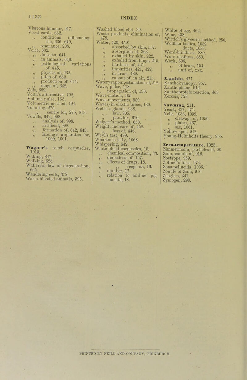 Vitreous humour, 917. Vocal cord.s, 632. ,, conditions iufluencins the, 636, 640. ,, resonance, 208. Voice, 632. ,, -falsetto, 641. ,, in animals, 646. ,, pathological variations of, 645. ,, physics of, 632. ,, pitch of, 6^2. prodnction of, 641. ,, range of, 642. Volt, 669. Volta’s alternative, 702. Volume pirlse, 163. Volumetric method, 494. Vomiting, 275. ,, centre for, 275, 813. Vowels, 642, 998. ,, analysis of, 998. ,, artiflcial, 998. -,, formation of, 642, 643. „ Koenig’s apparatus foi’, 1000, 1001. Wagiicr’.s touch corpuscles, 1013. Waking, 847. Walking, 628. Wallerian law of degeneration, 665. Wandering cells, 372. Warni-hlooded animals, 395. Washed blood-clot, 39. Waste products, elimination of, 479. Water, 420, 4591 „ absorbed by skin, 557. ,, absorption of, 363. ,, exhaled by skin, 222. ,, exhaled froni lungsl 215. ,, hardness of, 421. „ impurities,. 421, 422. ,, in urine, 489. „ vapour of, in air, 2L5. Watery vapour,estimation of, 212. Wave, pulse, 118. „ propagation of, 130. Wave-motion, 105. Wave-movements, 980. Waves,- in' elastic tubes, 130. Weber’s glands, 238. ,, . law, 905. ,, paradox, 610. Weigert’s method, 653. Weight, increase of, 458. ,, loss of, 446. Weyl’s test, 499. Wharton’s jelly, 1068. Wliispering, 642. White blood-corpuscles, 15. ,, chemical composition, 33. ,, diapedesis of, 157. ,, effects of drugs, 18. ,, ,, reagents, 16. ,, num'ber, 17. ,, relation to aniline pig- ments, 18. White of egg, 462. Wine, 438. Wittich’.s glycerin method, 256. Wolffian bodies, 1082. „ ducts, 1083. Word-blindness, 880, Woi’d-deafness, 880. Work, 606. ,, of heart, 154. ,, unit of, XXX. Xanthiii, 477. Xanthokyanopy, 957.. Xanthophane, ^6. Xanthoproteic reaction, 46-3. Xerosis, 728. Yawning, 211. Yeast, 437, 471. YeUc, 1036, 1039. ,, cleavage of, 1050. „ plates, 467. ,, sac, 1061. Yellow-spot, 942. ■Young-Helmholtz theory, 955. Zcro-tenipcratiirc, 1023. Zimmermaun, particles of, 20. Zinu, zonule of, 916. Zoetrppe, 959. Zollner’s lines, 974. Zona pelluoida, 1036. Zonule of Zinu, 916. Zoogloea, 341. Zymogen, 290. I'HINTED BY NEILL AND COMPANY, EDINBURGH.