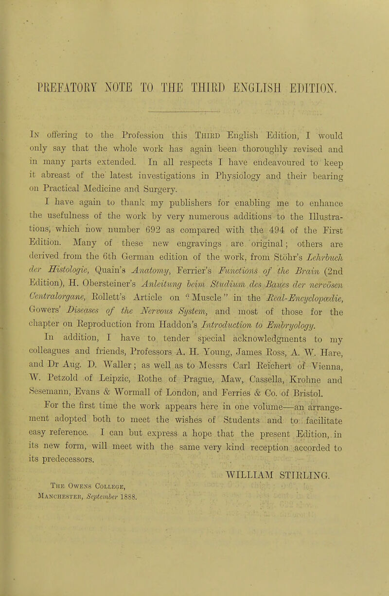 rPiEFATORY NOTE TO THE THIED ENGLISH EDITION. In offering to the Profession this Third English Edition, I would only say that the whole work has again been thoroughly revised and in many parts extended. In all respects I have endeavoured to keep it abreast of the' latest investigations in Physiology and their bearing on Practical Medicine and Surgery. I have again to thanlc my publishers for enabling me to enhance the usefulness of tlie work by very numerous additions to the Illustra- tions, which now number 692 as compared with the 494 of the First Edition. Many of these new engravings are original; others are derived from the 6th German edition of the work, from Stohr's Lclvrliicli der Histologie, Quain's Anatomy, Eerrier's Functions of the Brain (2nd Edition), H. Obersteiner's Anleitung heim Studium des Baues der ncrvdsen Cmtralorgane, Eollett's Article on ''Muscle in the Beal-Uncydopa^die, Gowers' Diseases of the Nervous System, and most of those for the chapter on Pteproduction from Haddon's Introduction to Emlryology. In addition, I have to tender special acknowledgments to my colleagues and friends, Professors A. H. Young, James Eoss, A. W. Hare, and Dr Aug. D. Waller; as well as to Messrs Carl Eeichert of Vienna, W. Petzold of Leipzic, Eothe of Prague, Maw, Cassella, Krohne and Sesemann, Evans & Wormall of London, and Eerries & Co. of Bristol. For the first time the work appears here in one volitme—an tirtange- ment adopted both to meet the wishes of Students and to- facilitate easy reference. I can but express a hope that the present Edition,, in its new form, will meet with the same very kind reception accorded to its predecessors. WILLIAM STIELING. The Owens College, Manchester, Scptcviber 18S8.