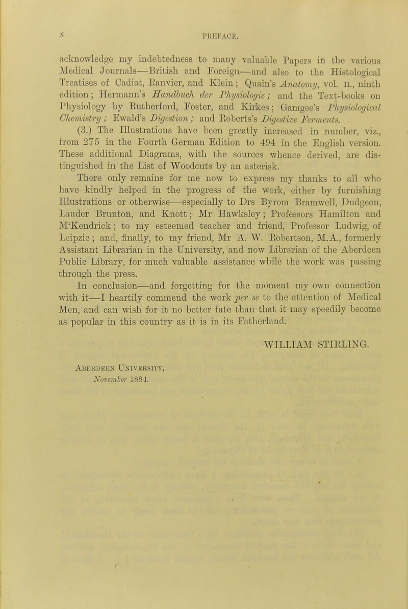 PREFACE. acknowledge my indebtedness to many valuable Papers in the various Medical Journals—British and Foreign—and also to the Histological Treatises of Cadiat, Eanvier, and Klein; Quain's Anatomy, vol. ii., ninth edition; Hermann's Handhuch dcr Fhysiolorjie; and the Text-books on Physiology by Eutherford, Foster, and Kirkes; Gamgee's Physiological Chemistry; Ewald's Digestion ; and Eoberts's Digestive Ferments. (3.) The Illustrations have been greatly increased in number, viz., from 275 in the Fourth German Edition to 494 in the Enolish version. These additional Diagrams, with the sources whence derived, are dis- tingnished in the List of Woodcuts by an asterisk. There only remains for me now to express my thanks to all who have kindly helped in the progress of the work, either by furnishing Illustrations or otherwise—especially to Drs Byrom Bramwell, Dudgeon, Lavider Brunton, and Knott; Mr Hawksley; Professors Hamilton and M'Kendrick; to my esteemed teacher and friend. Professor Ludwig, of Leipzic; and, finally, to my friend, Mr A. W. Eobertson, M.A., formerly Assistant Librarian in the University, and now Librarian of the Aberdeen Public Library, for much valuable assistance while the work was passing through the press. In conclusion.—and forgetting for the moment my own connection with it—I heartily commend the work per se to the attention of ]\Iedical Men, and can wish for it no better fate than that it may speedily become as popular in this country as it is in its Fatherland. WILLIAM STIELING. Aberdeen University, November 1884.