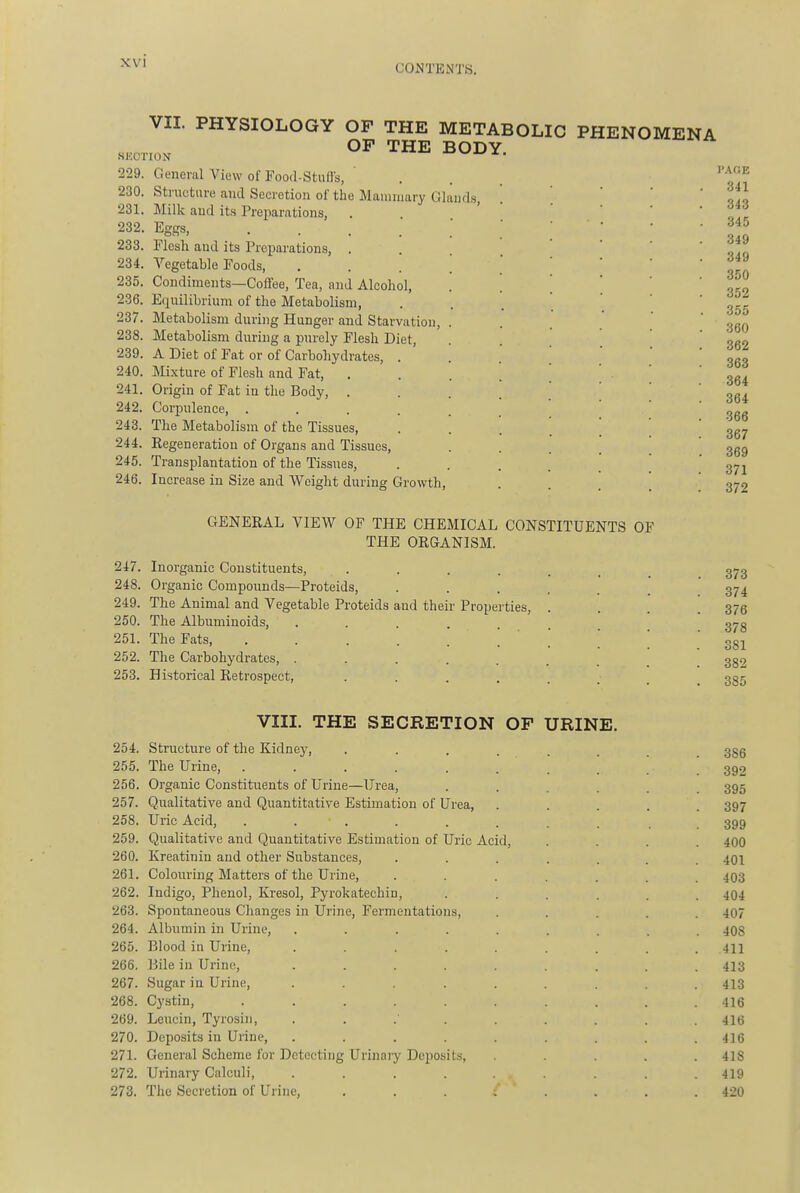 CONTENTS. VII. PHYSIOLOGY OF THE METABOLIC PHENOMENA OF THE BODY 229. General View of Food-Stufis, . . ^ 230. Structure and Secretion of tlie Mammary Glands, 231. Milk and its Preparations, 232. Eggs, .... 233. Flesh and its Preijarations, . 234. Vegetable Foods, 235. Condiments—Coffee, Tea, and Alcohol, 236. Ecxuilibrium of the Metabolism, 237. Metabolism during Hunger and Starvation, 238. Metabolism during a purely Flesh Diet, 239. A Diet of Fat or of Carbohydrates, . 240. Mixture of Flesh and Fat, . 241. Origin of Fat in the Body, . 242. Corpulence, .... 243. The Metabolism of the Tissues, 244. Regeneration of Organs and Tissues, 245. Transplantation of the Tissues, 246. Increase in Size and Weight during Growth AGE 341 343 34 349 349 35 352 355 360 362 363 364 364 366 367 369 371 372 GENERAL VIEW OF THE CHEMICAL CONSTITUENTS OF THE ORGANISM. 247. Inorganic Constituents, 248. Organic Compounds—Proteids, 249. The Animal and Vegetable Proteids and their Properties, 250. The Albuminoids, ... 251. The Fats 252. The Carbohydrates, . 253. Historical Retrospect, VIII. THE SECRETION OF URINE. 254. Structure of the Kidney, 386 255. The Urine, 392 256. Organic Constituents of Urine—Urea, ...... 395 257. Qualitative and Quantitative Estimation of Urea, ..... 397 258. Uric Acid, . . . . . . . . 399 259. Qualitative and Quantitative Estimation of Uric Acid, .... 400 260. Kreatiniu and other Substances, ....... 401 261. Colouring Matters of the Urine, 403 262. Indigo, Phenol, Kresol, Pyrokatechin, ...... 404 263. Spontaneous Changes in Urine, Fermentations, ..... 407 264. Albumin in Urine, ......... 408 265. Blood in Urine, 411 266. Bile in Urine, ......... 413 267. Sugar in Urine, ......... 413 268. Cystin, .......... 416 269. Lcucin, Tyrosin, ......... 416 270. Deposits in Urine, ......... 416 271. General Scheme for Detecting Urinary Deposits, ..... 418 272. Urinary Calculi, ......... 419 273. The Secretion of Urine, ........ 420