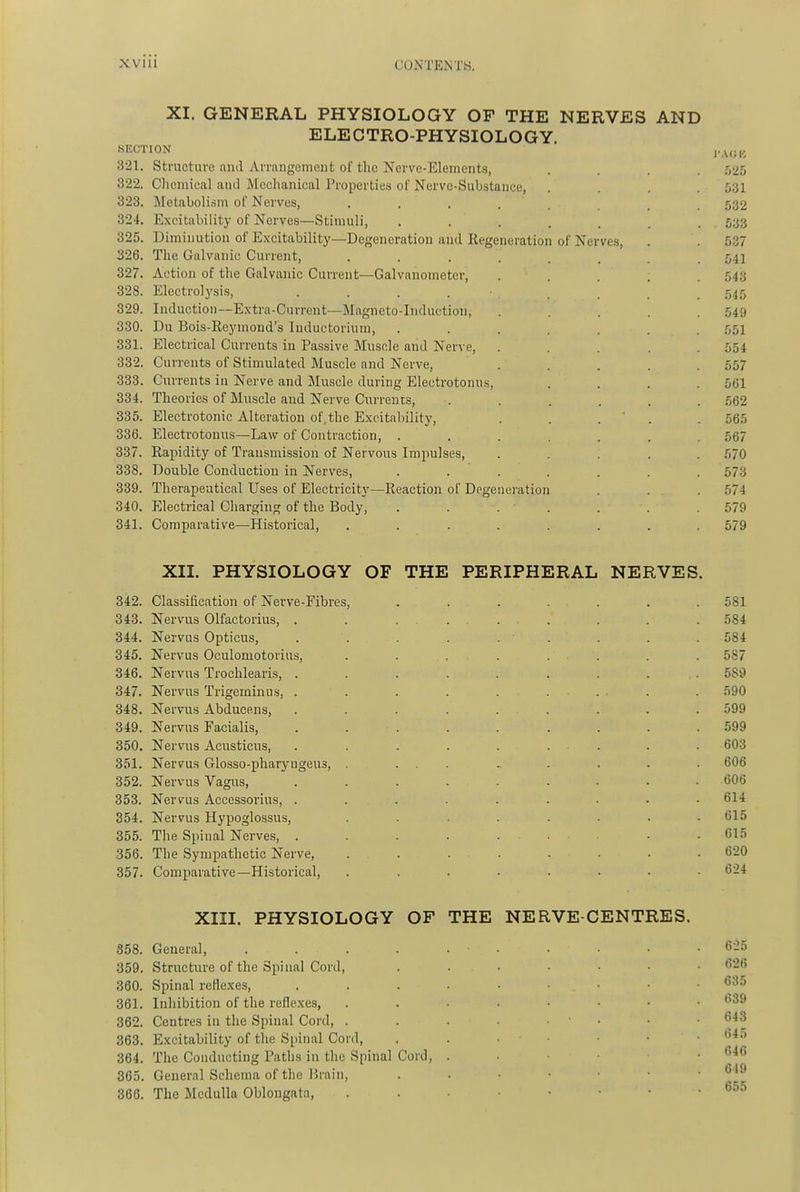 XI. GENERAL PHYSIOLOGY OP THE NERVES AND ELECTRO-PHYSIOLOGY. SECTION 321. Structure and Arrangement of the Nerve-Elements, .... .525 322. Chemical antl Mechanical Properties of Nerve-Substance, . , .531 323. Metabolism of Nerves, ........ 532 324. E.\citability of Nerves—Stimuli, ....... 633 325. Diminution of Excitability—Degeneration and Regeneration of Nerve.s, . . 537 326. The Galvanic Current, ........ 541 327. Action of the Galvanic Current—Galvanometer, ..... 543 328. Electro]ysi.s, . . . . ■ 545 329. Induction—Extra-Current—Magneto-Induction, . . . . .549 330. Du Bois-Reyinond's Inductorium, ....... 551 331. Electrical Currents in Passive Muscle and Nerve, . . . . .554 332. Currents of Stimulated Muscle and Nerve, ..... 557 333. Currents in Nerve and Muscle during Electrotonus, .... 561 334. Theories of Muscle and Nerve Currents, . . . . . . .'562 335. Electrotonic Alteration of, the E.xcitability, . . . ' . . 565 336. Electrotonus—Law of Contraction, ....... 567 337. Rapidity of Transmission of Nervous Impulses, ..... 570 338. Double Conduction in Nerves, ....... 573 339. Therapeutical Uses of Electricity—Reaction of Degeneration . . . 574 340. Electrical Charging of the Body, . . . • . . . .579 341. Comparative—Historical, ........ 579 XII. PHYSIOLOGY OF THE PERIPHERAL NERVES. 342. Classification of Nerve-Fibres, ....... 581 343. Nervus Olfactorius, . . ..... . . .584 344. Nervus Opticus, . . . . . . . . . 584 345. Nervus Oculomotorius, . . . . . . . .587 346. Nervus Troclilearis, ......... 589 347. Nervus Trigeminus, . . . . ...... . 590 348. Nervus Abducens, ......... 599 349. Nervus Facialis, ......... 599 350. Nervus Acusticus, . . . . . . . . . 603 351. Nervus Glosso-pharyngeus, . ... ., . . . . 606 352. Nervus Vagus, ......... 606 353. Nervus Accessorius, ......... 614 354. Nervus Hypoglossus, . . . . . . • .615 355. The Spinal Nerves, . . . . ■ .615 356. The Sympathetic Nerve, ........ 620 357. Comparative—Historical, ........ 624 XIII. PHYSIOLOGY OF THE NERVE-CENTRES. 358. General, . . . . . • . • • ■ .625 359. Structure of the Spinal Cord, 626 360. Spinal reHexes, *535 361. Inhibition of the reflexes, 362. Centres in the Spinal Cord, . . . • • • • ' 363. E.\:citability of the Spinal Cord, . . • • . 64.T 364. The Conducting Paths in the Spinal Cord, . . . . ■ 646 365. General Schema of the Brain, ^ '^ 366. The Medulla Oblongata, ^55