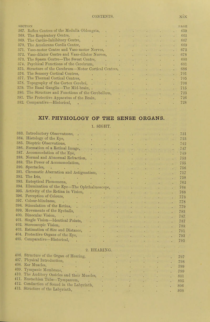 SECTIOX I'AGE 367. Reflex Centres of the Medulla Oblongata, . . . . . .659 368. The Respiratory Centre, ........ 661 369. The Cardio-Inliibitorj' Centre, ....... G67 370. The Accelerans Cordis Centre, ....... 669 371. Va.so-motor Centre and Vaso-motov Nerves, ..... 672 372. Vaso-dilator Centre and Vaso-dilator Nerves, ..... 678 373. The Spasm Centre—The Sweat Centre, ...... 680 374. Psychical Functions of the Cerebrum, ...... 681 375. Structure of the Cerebrum—Motor Cortical Centres, .... 686 376. The Sensory Cortical Centres, ....... 701 377. The Tliermal Cortical Centres, ....... 705 378. Topography of the Cortex Cerebri, ....... 706 379. The Basal Ganglia—The Mid-brain, . . . . . .715 380. The Structure and Functions of the Cei'ebellum, ..... 723 381. The Protective Apparatus of the Brain, . . . . . .726 382. Comparative—Historical, ........ 728 XIV. PHYSIOLOGY OF THE SENSE ORGANS. 1. SIGHT. 383. Introductory Observations, ........ 731 384. Histology of the Eye, ........ 733 385. Dioptric Observations, ........ 742 386. Formation of a Eetinal Image, . . . . . . . 747 387. Accommodation of the Eye, . . . . . . . ' 749 388. Normal and Abnormal Refraction, ....... 753 389. The Power of Accommodation, ....... 755 390. Spectacles, .......... 756 391. Chromatic Aberration and Astigmatism, ...... 757 392. The Iris, . . . . . . . . . .758 393. Eutoptical Phenomena, ........ 762 394. Illumination of the Eye—The Ophthalmoscope, . . . . .764 395. Activity of the Retina in Vi.sion, . . ... . . .768 396. Perception of Colours, ..... ... 773 397. Colour-blindness, . . . . . . . . . 773 398. Stimulation of the Retina, ........ 779 399. Movements of the Eyeballs, ....... 783 400. Binocular Vision, ......... 787 401. Single Vision—Identical Points, ....... 787 402. Stereoscopic Vision, ........ 789 403. Estimation of Size and Distance, ....... 791 404. Protective Organs of the Eye, ....... 793 405. Comparative—Historical, ........ 795 2. HEARING. 406. Structure of the Organ of Hearing, ...... 797- 407. Physical Introduction, ....... 793 408. Ear Muscles, 799 409. Tympanic Membrane, 799 410. The Auditory Ossicles and their Muscles, ...... 801 411. Eustachian Tube—Tympanum, ....... 805 412. Conduction of Sound in the Labyrinth, ...... 806 413. Structure of the Labyrinth, SOS