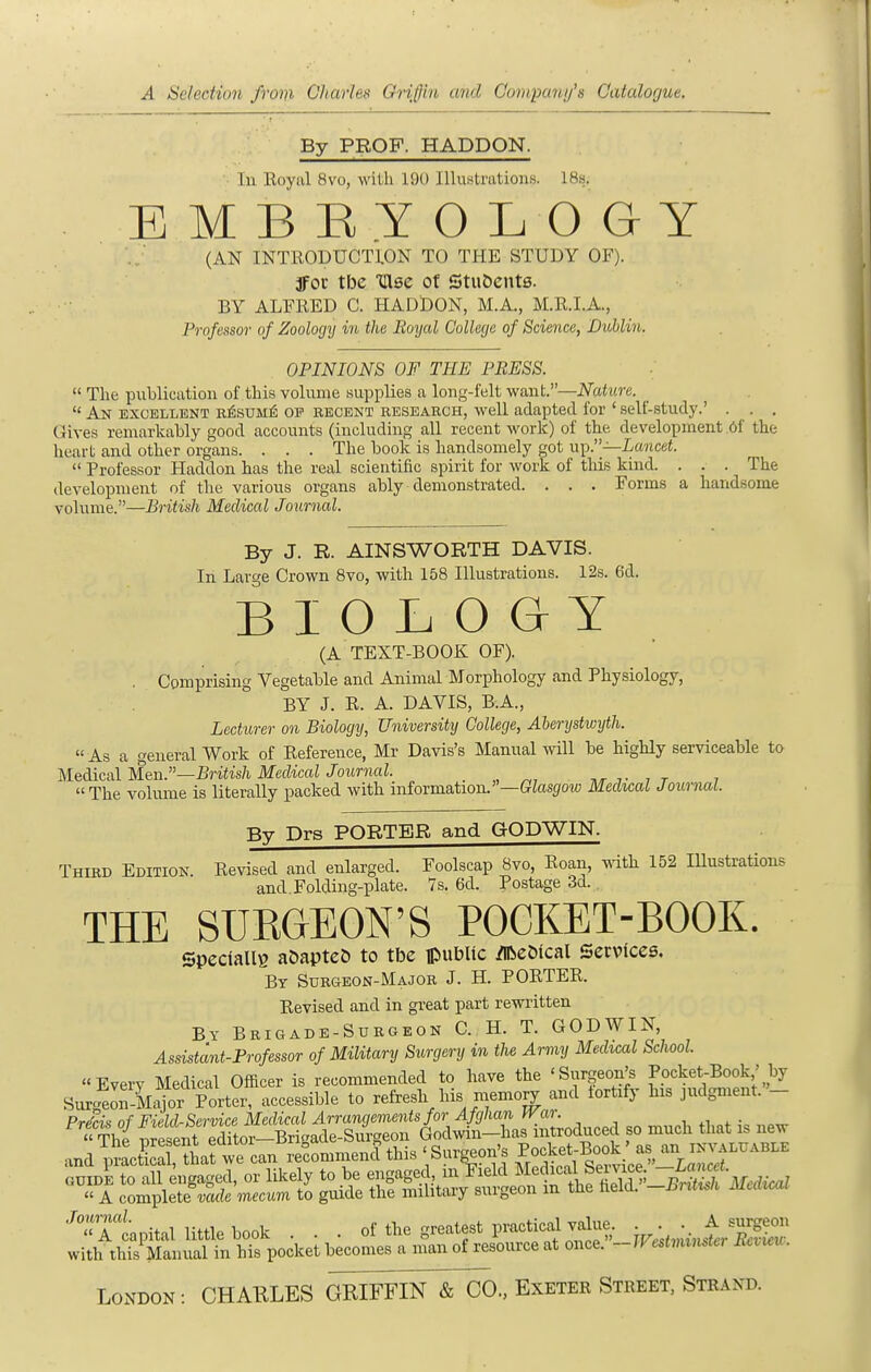 By PROF. HADDON. • In Eoyal 8vo, with 190 Illustrations. IBs. B M B HY O L O GY (AN INTRODUCTION TO THE STUDY OF), jfoc tbc Glse of Stu&ents. BY ALFRED C. HADDON, M.A., M.R.I.A., Professor of Zoologij in the Boyal College of Science, Dublin. OPINIONS OF THE PRESS.  The publication of this volume supplies a long-felt want.—Nature.  An excellent r^sum^ op recent research, well adapted for ' self-study.' . . . Gives remarkably good accounts (including all recent work) of the development 6f the heart and other organs. . . . The book is handsomely got up.—ianceJ.  Professor Haddon has the real scientific spirit for work of this kind. . . . The development of the various organs ably demonstrated. . . . Forms a handsome volume.—British Medical Journal. By J. R. AINSWORTH DAVIS. In Large Crown 8vo, with 158 Illustrations. 12s. 6d. BIOLOGY (A TEXT-BOOK OF). . Comprising Vegetable and Animal Morphology and Physiology, BY J. R. A. DAVIS, B.A., Lecturer on Biology, University College, Abenjstwijth.  As a general Work of Reference, Mr Davis's Manual will be highly serviceable to Meddcal Men.—British MedicalJournal. _ ,r i- i t i The volume is literally packed with information.—GZasjfow Medical Journal. By Drs PORTER and GODWIN. Third Edition. Revised and enlarged. Foolscap 8vo, Roan, with 152 lUustrations and Folding-plate. 7s. 6d. Postage 3d. THE SURGEON'S POCKET-BOOK. SpeciallB aOapte& to tbc ipubUc ^eDical Services. By Surgeon-Major J. H. PORTER. Revised and in great part rewritten By Brigade-Surgeon C. H. T. GODWIN, Assistant-Professor of Military Surgery in the Army Medical School. Every Medical Officer is recommended to have the 'Surgeon's Pocket-Book' by Surgfeon-M^or Porter, accessible to refresh his memo^ and fortify his judgment. - and pttST^iafwe°LnVcomm^ this 'Sur^on's f-^^l^^^^^^^^