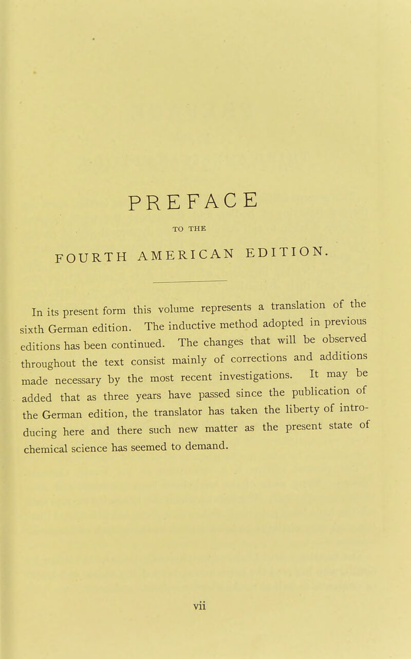 TO THE FOURTH AMERICAN EDITION. In its present form this volume represents a translation of the sixth German edition. The inductive method adopted in previous editions has been continued. The changes that will be observed throughout the text consist mainly of corrections and additions made necessary by the most recent investigations. It may be added that as three years have passed since the publication of the German edition, the translator has taken the liberty of intro- ducing here and there such new matter as the present state of chemical science has seemed to demand.