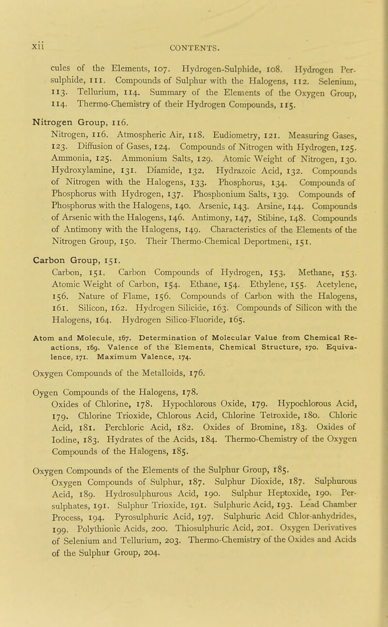 cules of the Elements, 107. Hydrogen-Sulphide, 108. Hydrogen Per- sulphide, in. Compounds of Sulphur with the Halogens, 112. Selenium, 113. Tellurium, 114. Summary of the Elements of the Oxygen Group, 114. Thermo-Chemistry of their Hydrogen Compounds, 115. Nitrogen Group, 116. Nitrogen, 116. Atmospheric Air, 118. Eudiometry, 121. Measuring Gases, 123. Diffusion of Gases, 124. Compounds of Nitrogen with Hydrogen, 125. Ammonia, 125. Ammonium Salts, 129. Atomic Weight of Nitrogen, 130. Hydroxylamine, 131. Diamide, 132. Hydrazoic Acid, 132. Compounds of Nitrogen with the Halogens, 133. Phosphorus, 134. Compounds of Phosphorus with Hydrogen, 137. Phosphonium Salts, 139. Compounds of Phosphorus with the Halogens, 140. Arsenic, 143. Arsine, 144. Compounds of Arsenic with the Halogens, 146. Antimony, 147, Stibine, 148. Compounds of Antimony with the Halogens, 149. Characteristics of the Elements of the Nitrogen Group, 150. Their Thermo-Chemical Deportment, 151. Carbon Group, 151. Carbon, 151. Carbon Compounds of Hydrogen, 153. Methane, 153. Atomic Weight of Carbon, 154. Ethane, 154. Ethylene, 155. Acetylene, 156. Nature of Flame, 156. Compounds of Carbon with the Halogens, 161. Silicon, 162. Hydrogen Silicide, 163. Compounds of Silicon with the Halogens, 164. Hydrogen Silico-Fluoride, 165. Atom and Molecule, 167. Determination of Molecular Value from Chemical Re- actions, 169. Valence of the Elements, Chemical Structure, 170. Equiva- lence, 171. Maximum Valence, 174. Oxygen Compounds of the Metalloids, 176. Oygen Compounds of the Halogens, 178. Oxides of Chlorine, 178. Hypochlorous Oxide, 179. Hypochlorous Acid, 179. Chlorine Trioxide, Chlorous Acid, Chlorine Tetroxide, 180. Chloric Acid, i8i. Perchloric Acid, 182. Oxides of Bromine, 1S3. Oxides of Iodine, 183. Hydrates of the Acids, 184. Thermo-Chemistry of the Oxygen Compounds of the Halogens, 185. Oxygen Compounds of the Elements of the Sulphur Group, 185. Oxygen Compounds of Sulphur, 187. Sulphur Dioxide, 187. Sulphurous Acid, 189. Hydrosulphurous Acid, 190. Sulphur Heptoxide, 190. Per- sulphates, 191. Sulphur Trioxide, 191. Sulphuric Acid, 193. Lead Chamber Process, 194. Pyrosulphuric Acid, 197. Sulphuric Acid Chlor-anhydrides, 199. Polythionic Acids, 200. Thiosulphuric Acid, 201. Oxygen Derivatives of Selenium and Tellurium, 203. Thermo-Chemistry of the Oxides and Acids of the Sulphur Group, 204.