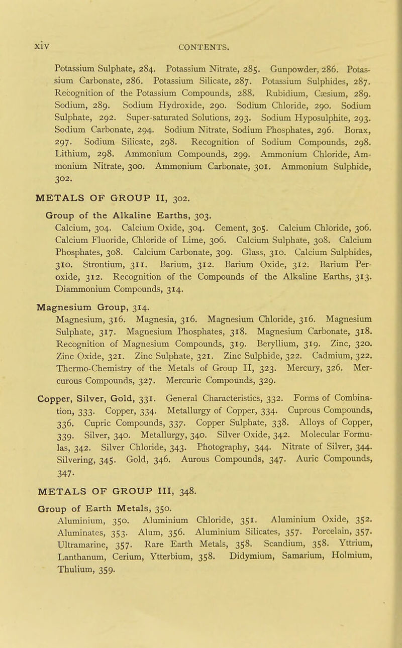 Potassium Sulphate, 284. Potassium Nitrate, 285. Gunpowder, 286. Potas- sium Carbonate, 286. Potassium Silicate, 287. Potassium Sulphides, 287. Recognition of the Potassium Compounds, 288, Rubidium, Caesium, 289. Sodium, 289. Sodium Hydroxide, 290. Sodium Chloride, 290. Sodium Sulphate, 292. Super-saturated Solutions, 293. Sodium Hyposulphite, 293. Sodium Carbonate, 294. Sodium Nitrate, Sodium Phosphates, 296. Borax, 297. Sodium Silicate, 298. Recognition of Sodium Compounds, 298. Lithium, 298. Ammonium Compounds, 299. Ammonium Chloride, Am- monium Nitrate, 300. Ammonium Carbonate, 301. Ammonium Sulphide, 302. METALS OF GROUP II, 302. Group of the Alkaline Earths, 303. Calcium, 304. Calcium Oxide, 304. Cement, 305. Calcium Chloride, 306. Calcium Fluoride, Chloride of Lime, 306. Calcium Sulphate, 308. Calcium Phosphates, 308. Calcium Carbonate, 309. Glass, 310. Calcium Sulphides, 310. Strontium, 311. Barium, 312. Barium Oxide, 312. Barium Per- oxide, 312. Recognition of the Compounds of the Alkaline Earths, 313. Diammonium Compounds, 314. Magnesium Group, 314. Magnesium, 316. Magnesia, 316. Magnesium Chloride, 316. Magnesium Sulphate, 317. Magnesium Phosphates, 318. Magnesiimi Carbonate, 318. Recognition of Magnesium Compounds, 319. Berylliimi, 319. Zinc, 320. Zinc Oxide, 321. Zinc Sulphate, 321. Zinc Sulphide, 322. Cadmium, 322. Thermo-Chemistry of the Metals of Group II, 323. Mercury, 326. Mer- curous Compounds, 327. Mercuric Compounds, 329. Copper, Silver, Gold, 331. General Characteristics, 332. Forms of Combina- tion, 333. Copper, 334. Metallurgy of Copper, 334. Cuprous Compounds, 336. Cupric Compounds, 337. Copper Sulphate, 338. Alloys of Copper, 339. Silver, 340. Metallurgy, 340. Silver Oxide, 342. Molecular Formu- las, 342. Silver Chloride, 343. Photography, 344. Nitrate of Silver, 344. Silvering, 345. Gold, 346. Aurous Compounds, 347. Auric Compounds, 347- METALS OF GROUP III, 348. Group of Earth Metals, 350. Aluminium, 350. Aluminium Chloride, 351. Aluminium Oxide, 352. Aluminates, 353. Alum, 356. Aluminium Silicates, 357. Porcelain, 357. Ultramarine, 357. Rare Earth Metals, 358. Scandium, 358. Yttrium, Lanthanum, Cerium, Ytterbium, 358. Didymium, Samarium, Holmium, Thulium, 359.